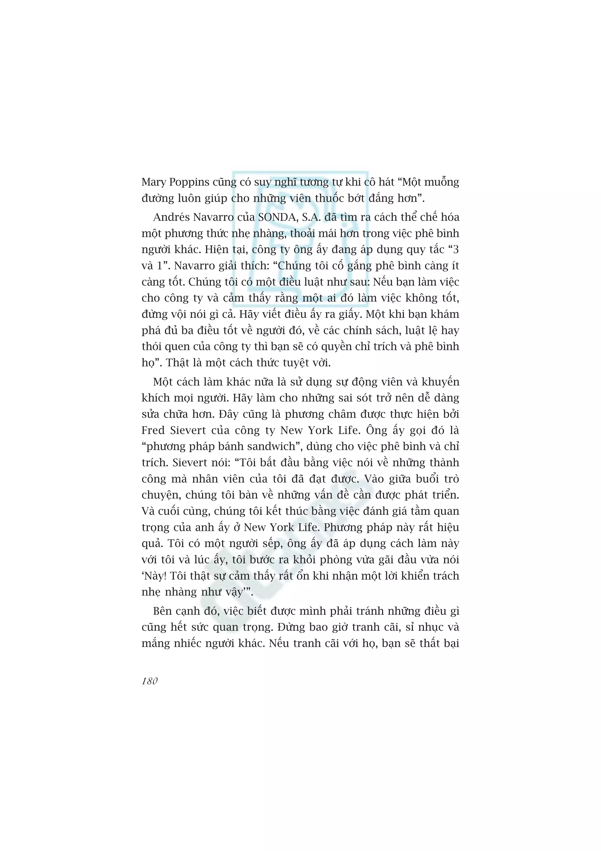 Mary Poppins cuäng coá suy nghô tûúng tûå khi cö haát “Möåt muöîng
àûúâng luön giuáp cho nhûäng viïn thuöëc búát àùæng hún”.
  Andreás Navarro cuãa SONDA, S.A. àaä tòm ra caách thïí chïë hoáa
möåt phûúng thûác nheå nhaâng, thoaãi maái hún trong viïåc phï bònh
ngûúâi khaác. Hiïån taåi, cöng ty öng êëy àang aáp duång quy tùæc “3
vaâ 1”. Navarro giaãi thñch: “Chuáng töi cöë gùæng phï bònh caâng ñt
caâng töët. Chuáng töi coá möåt àiïìu luêåt nhû sau: Nïëu baån laâm viïåc
cho cöng ty vaâ caãm thêëy rùçng möåt ai àoá laâm viïåc khöng töët,
àûâng vöåi noái gò caã. Haäy viïët àiïìu êëy ra giêëy. Möåt khi baån khaám
phaá àuã ba àiïìu töët vïì ngûúâi àoá, vïì caác chñnh saách, luêåt lïå hay
thoái quen cuãa cöng ty thò baån seä coá quyïìn chó trñch vaâ phï bònh
hoå”. Thêåt laâ möåt caách thûác tuyïåt vúâi.
  Möåt caách laâm khaác nûäa laâ sûã duång sûå àöång viïn vaâ khuyïën
khñch moåi ngûúâi. Haäy laâm cho nhûäng sai soát trúã nïn dïî daâng
sûãa chûäa hún. Àêy cuäng laâ phûúng chêm àûúåc thûåc hiïån búãi
Fred Sievert cuãa cöng ty New York Life. Öng êëy goåi àoá laâ
“phûúng phaáp baánh sandwich”, duâng cho viïåc phï bònh vaâ chó
trñch. Sievert noái: “Töi bùæt àêìu bùçng viïåc noái vïì nhûäng thaânh
cöng maâ nhên viïn cuãa töi àaä àaåt àûúåc. Vaâo giûäa buöíi troâ
chuyïån, chuáng töi baân vïì nhûäng vêën àïì cêìn àûúåc phaát triïín.
Vaâ cuöëi cuâng, chuáng töi kïët thuác bùçng viïåc àaánh giaá têìm quan
troång cuãa anh êëy úã New York Life. Phûúng phaáp naây rêët hiïåu
quaã. Töi coá möåt ngûúâi sïëp, öng êëy àaä aáp duång caách laâm naây
vúái töi vaâ luác êëy, töi bûúác ra khoãi phoâng vûâa gaäi àêìu vûâa noái
‘Naây! Töi thêåt sûå caãm thêëy rêët öín khi nhêån möåt lúâi khiïín traách
nheå nhaâng nhû vêåy’”.
  Bïn caånh àoá, viïåc biïët àûúåc mònh phaãi traánh nhûäng àiïìu gò
cuäng hïët sûác quan troång. Àûâng bao giúâ tranh caäi, só nhuåc vaâ
mùæng nhiïëc ngûúâi khaác. Nïëu tranh caäi vúái hoå, baån seä thêët baåi


180
 
