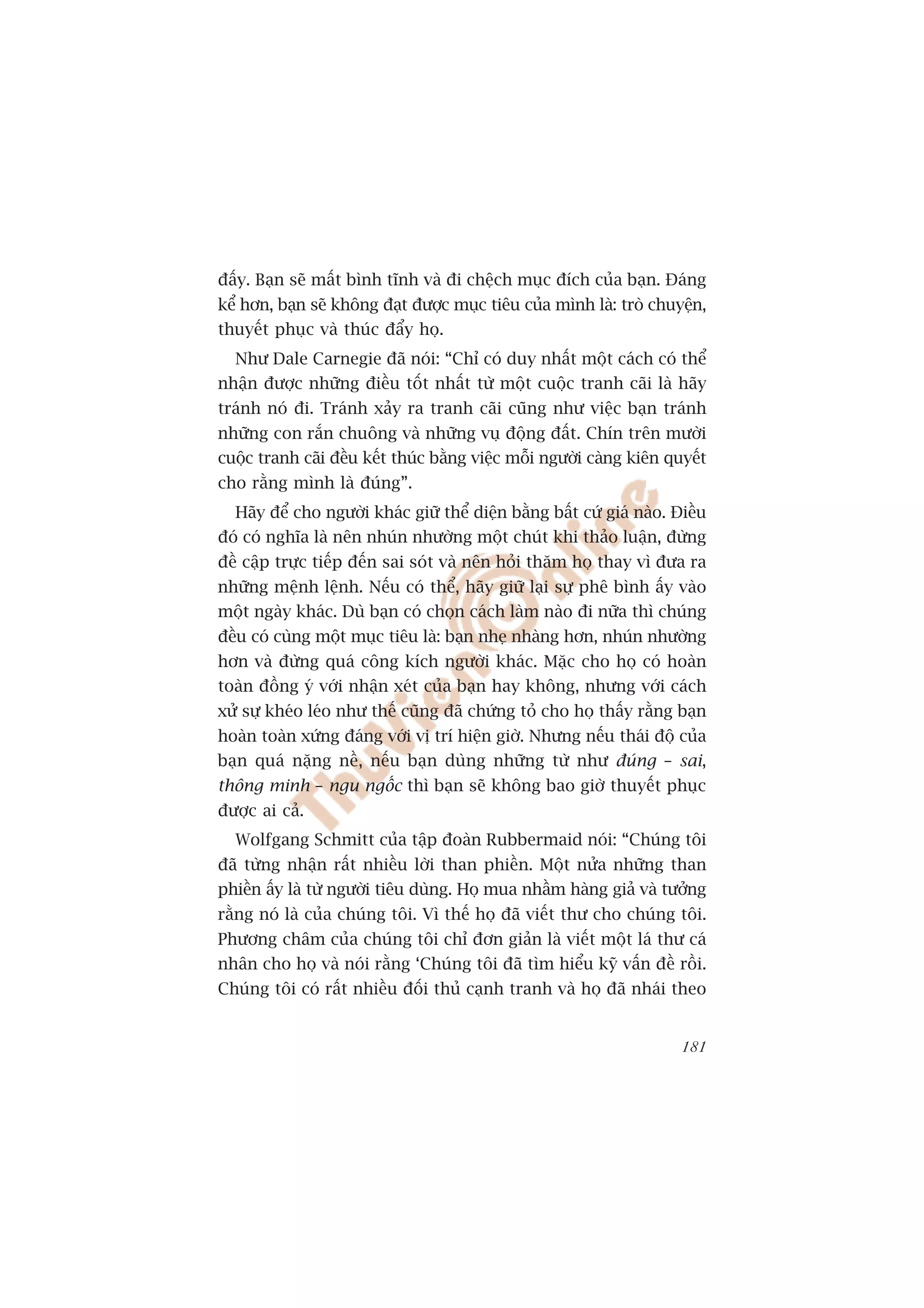 àêëy. Baån seä mêët bònh tônh vaâ ài chïåch muåc àñch cuãa baån. Àaáng
kïí hún, baån seä khöng àaåt àûúåc muåc tiïu cuãa mònh laâ: troâ chuyïån,
thuyïët phuåc vaâ thuác àêíy hoå.
  Nhû Dale Carnegie àaä noái: “Chó coá duy nhêët möåt caách coá thïí
nhêån àûúåc nhûäng àiïìu töët nhêët tûâ möåt cuöåc tranh caäi laâ haäy
traánh noá ài. Traánh xaãy ra tranh caäi cuäng nhû viïåc baån traánh
nhûäng con rùæn chuöng vaâ nhûäng vuå àöång àêët. Chñn trïn mûúâi
cuöåc tranh caäi àïìu kïët thuác bùçng viïåc möîi ngûúâi caâng kiïn quyïët
cho rùçng mònh laâ àuáng”.
  Haäy àïí cho ngûúâi khaác giûä thïí diïån bùçng bêët cûá giaá naâo. Àiïìu
àoá coá nghôa laâ nïn nhuán nhûúâng möåt chuát khi thaão luêån, àûâng
àïì cêåp trûåc tiïëp àïën sai soát vaâ nïn hoãi thùm hoå thay vò àûa ra
nhûäng mïånh lïånh. Nïëu coá thïí, haäy giûä laåi sûå phï bònh êëy vaâo
möåt ngaây khaác. Duâ baån coá choån caách laâm naâo ài nûäa thò chuáng
àïìu coá cuâng möåt muåc tiïu laâ: baån nheå nhaâng hún, nhuán nhûúâng
hún vaâ àûâng quaá cöng kñch ngûúâi khaác. Mùåc cho hoå coá hoaân
toaân àöìng yá vúái nhêån xeát cuãa baån hay khöng, nhûng vúái caách
xûã sûå kheáo leáo nhû thïë cuäng àaä chûáng toã cho hoå thêëy rùçng baån
hoaân toaân xûáng àaáng vúái võ trñ hiïån giúâ. Nhûng nïëu thaái àöå cuãa
baån quaá nùång nïì, nïëu baån duâng nhûäng tûâ nhû àuáng – sai,
thöng minh – ngu ngöëc thò baån seä khöng bao giúâ thuyïët phuåc
àûúåc ai caã.
  Wolfgang Schmitt cuãa têåp àoaân Rubbermaid noái: “Chuáng töi
àaä tûâng nhêån rêët nhiïìu lúâi than phiïìn. Möåt nûãa nhûäng than
phiïìn êëy laâ tûâ ngûúâi tiïu duâng. Hoå mua nhêìm haâng giaã vaâ tûúãng
rùçng noá laâ cuãa chuáng töi. Vò thïë hoå àaä viïët thû cho chuáng töi.
Phûúng chêm cuãa chuáng töi chó àún giaãn laâ viïët möåt laá thû caá
nhên cho hoå vaâ noái rùçng ‘Chuáng töi àaä tòm hiïíu kyä vêën àïì röìi.
Chuáng töi coá rêët nhiïìu àöëi thuã caånh tranh vaâ hoå àaä nhaái theo


                                                                       181
 