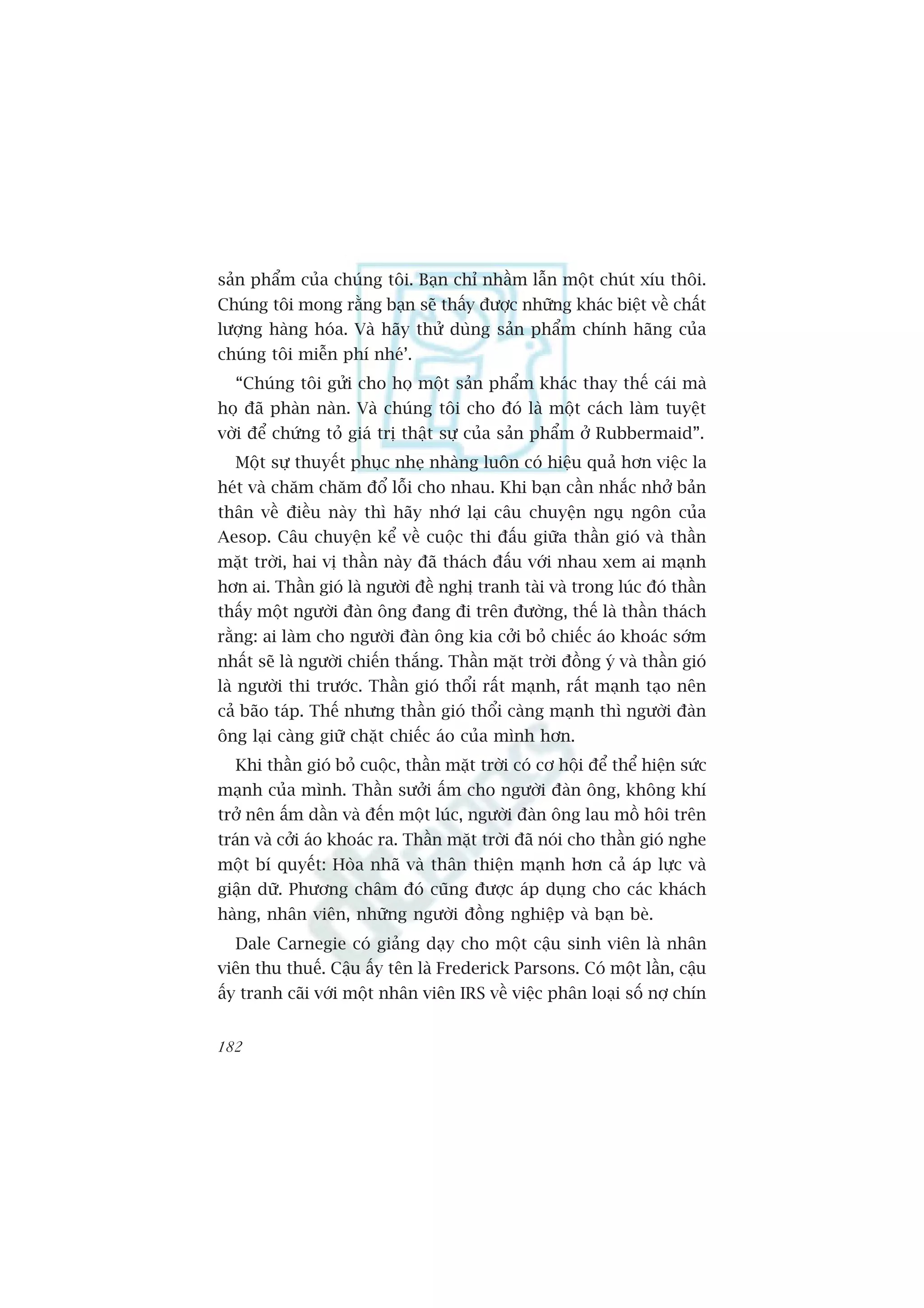 saãn phêím cuãa chuáng töi. Baån chó nhêìm lêîn möåt chuát xñu thöi.
Chuáng töi mong rùçng baån seä thêëy àûúåc nhûäng khaác biïåt vïì chêët
lûúång haâng hoáa. Vaâ haäy thûã duâng saãn phêím chñnh haäng cuãa
chuáng töi miïîn phñ nheá’.
  “Chuáng töi gûãi cho hoå möåt saãn phêím khaác thay thïë caái maâ
hoå àaä phaân naân. Vaâ chuáng töi cho àoá laâ möåt caách laâm tuyïåt
vúâi àïí chûáng toã giaá trõ thêåt sûå cuãa saãn phêím úã Rubbermaid”.
  Möåt sûå thuyïët phuåc nheå nhaâng luön coá hiïåu quaã hún viïåc la
heát vaâ chùm chùm àöí löîi cho nhau. Khi baån cêìn nhùæc nhúã baãn
thên vïì àiïìu naây thò haäy nhúá laåi cêu chuyïån nguå ngön cuãa
Aesop. Cêu chuyïån kïí vïì cuöåc thi àêëu giûäa thêìn gioá vaâ thêìn
mùåt trúâi, hai võ thêìn naây àaä thaách àêëu vúái nhau xem ai maånh
hún ai. Thêìn gioá laâ ngûúâi àïì nghõ tranh taâi vaâ trong luác àoá thêìn
thêëy möåt ngûúâi àaân öng àang ài trïn àûúâng, thïë laâ thêìn thaách
rùçng: ai laâm cho ngûúâi àaân öng kia cúãi boã chiïëc aáo khoaác súám
nhêët seä laâ ngûúâi chiïën thùæng. Thêìn mùåt trúâi àöìng yá vaâ thêìn gioá
laâ ngûúâi thi trûúác. Thêìn gioá thöíi rêët maånh, rêët maånh taåo nïn
caã baäo taáp. Thïë nhûng thêìn gioá thöíi caâng maånh thò ngûúâi àaân
öng laåi caâng giûä chùåt chiïëc aáo cuãa mònh hún.
  Khi thêìn gioá boã cuöåc, thêìn mùåt trúâi coá cú höåi àïí thïí hiïån sûác
maånh cuãa mònh. Thêìn sûúãi êëm cho ngûúâi àaân öng, khöng khñ
trúã nïn êëm dêìn vaâ àïën möåt luác, ngûúâi àaân öng lau möì höi trïn
traán vaâ cúãi aáo khoaác ra. Thêìn mùåt trúâi àaä noái cho thêìn gioá nghe
möåt bñ quyïët: Hoâa nhaä vaâ thên thiïån maånh hún caã aáp lûåc vaâ
giêån dûä. Phûúng chêm àoá cuäng àûúåc aáp duång cho caác khaách
haâng, nhên viïn, nhûäng ngûúâi àöìng nghiïåp vaâ baån beâ.
  Dale Carnegie coá giaãng daåy cho möåt cêåu sinh viïn laâ nhên
viïn thu thuïë. Cêåu êëy tïn laâ Frederick Parsons. Coá möåt lêìn, cêåu
êëy tranh caäi vúái möåt nhên viïn IRS vïì viïåc phên loaåi söë núå chñn


182
 