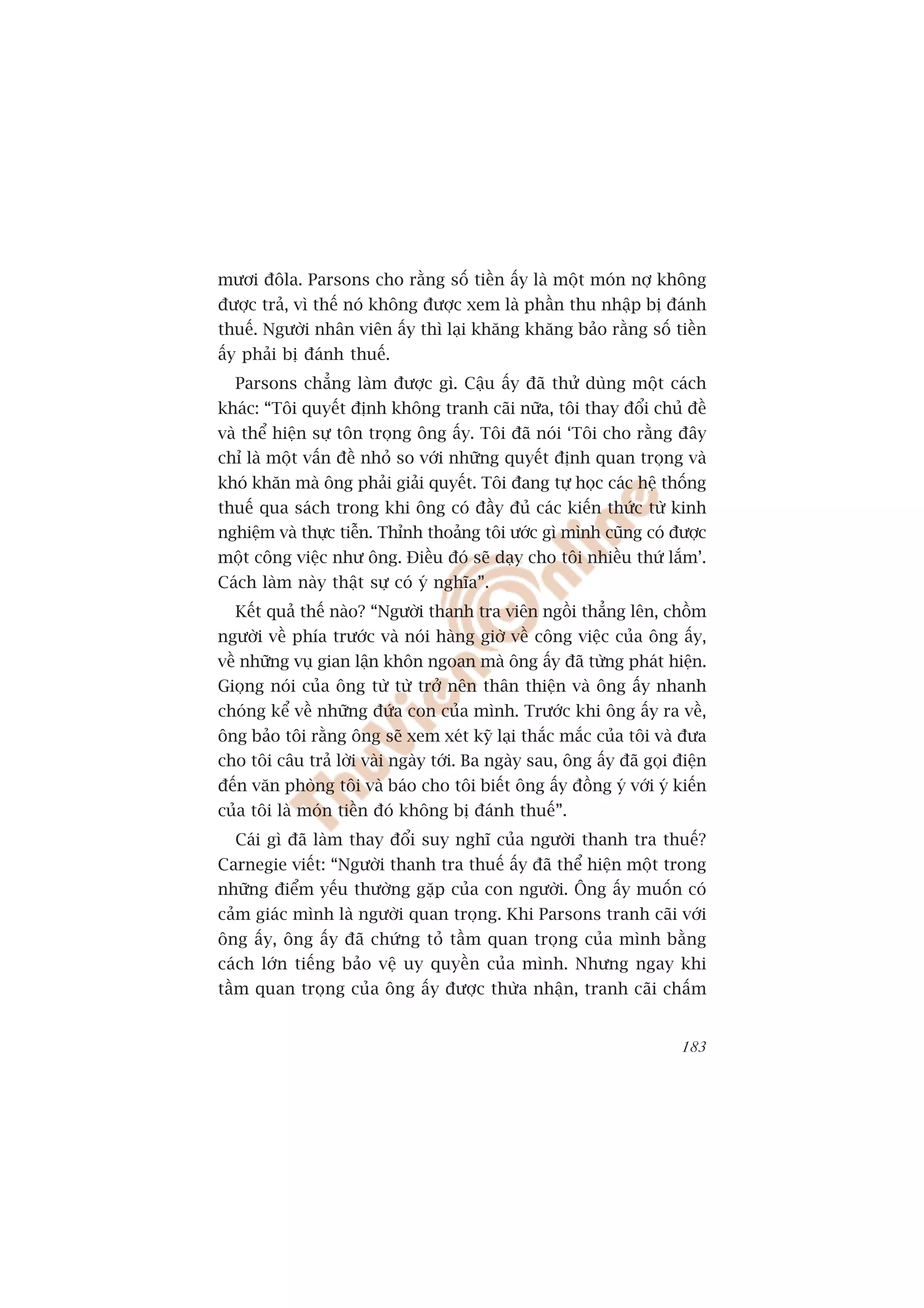 mûúi àöla. Parsons cho rùçng söë tiïìn êëy laâ möåt moán núå khöng
àûúåc traã, vò thïë noá khöng àûúåc xem laâ phêìn thu nhêåp bõ àaánh
thuïë. Ngûúâi nhên viïn êëy thò laåi khùng khùng baão rùçng söë tiïìn
êëy phaãi bõ àaánh thuïë.
  Parsons chùèng laâm àûúåc gò. Cêåu êëy àaä thûã duâng möåt caách
khaác: “Töi quyïët àõnh khöng tranh caäi nûäa, töi thay àöíi chuã àïì
vaâ thïí hiïån sûå tön troång öng êëy. Töi àaä noái ‘Töi cho rùçng àêy
chó laâ möåt vêën àïì nhoã so vúái nhûäng quyïët àõnh quan troång vaâ
khoá khùn maâ öng phaãi giaãi quyïët. Töi àang tûå hoåc caác hïå thöëng
thuïë qua saách trong khi öng coá àêìy àuã caác kiïën thûác tûâ kinh
nghiïåm vaâ thûåc tiïîn. Thónh thoaãng töi ûúác gò mònh cuäng coá àûúåc
möåt cöng viïåc nhû öng. Àiïìu àoá seä daåy cho töi nhiïìu thûá lùæm’.
Caách laâm naây thêåt sûå coá yá nghôa”.
  Kïët quaã thïë naâo? “Ngûúâi thanh tra viïn ngöìi thùèng lïn, chöìm
ngûúâi vïì phña trûúác vaâ noái haâng giúâ vïì cöng viïåc cuãa öng êëy,
vïì nhûäng vuå gian lêån khön ngoan maâ öng êëy àaä tûâng phaát hiïån.
Gioång noái cuãa öng tûâ tûâ trúã nïn thên thiïån vaâ öng êëy nhanh
choáng kïí vïì nhûäng àûáa con cuãa mònh. Trûúác khi öng êëy ra vïì,
öng baão töi rùçng öng seä xem xeát kyä laåi thùæc mùæc cuãa töi vaâ àûa
cho töi cêu traã lúâi vaâi ngaây túái. Ba ngaây sau, öng êëy àaä goåi àiïån
àïën vùn phoâng töi vaâ baáo cho töi biïët öng êëy àöìng yá vúái yá kiïën
cuãa töi laâ moán tiïìn àoá khöng bõ àaánh thuïë”.
  Caái gò àaä laâm thay àöíi suy nghô cuãa ngûúâi thanh tra thuïë?
Carnegie viïët: “Ngûúâi thanh tra thuïë êëy àaä thïí hiïån möåt trong
nhûäng àiïím yïëu thûúâng gùåp cuãa con ngûúâi. Öng êëy muöën coá
caãm giaác mònh laâ ngûúâi quan troång. Khi Parsons tranh caäi vúái
öng êëy, öng êëy àaä chûáng toã têìm quan troång cuãa mònh bùçng
caách lúán tiïëng baão vïå uy quyïìn cuãa mònh. Nhûng ngay khi
têìm quan troång cuãa öng êëy àûúåc thûâa nhêån, tranh caäi chêëm


                                                                       183
 