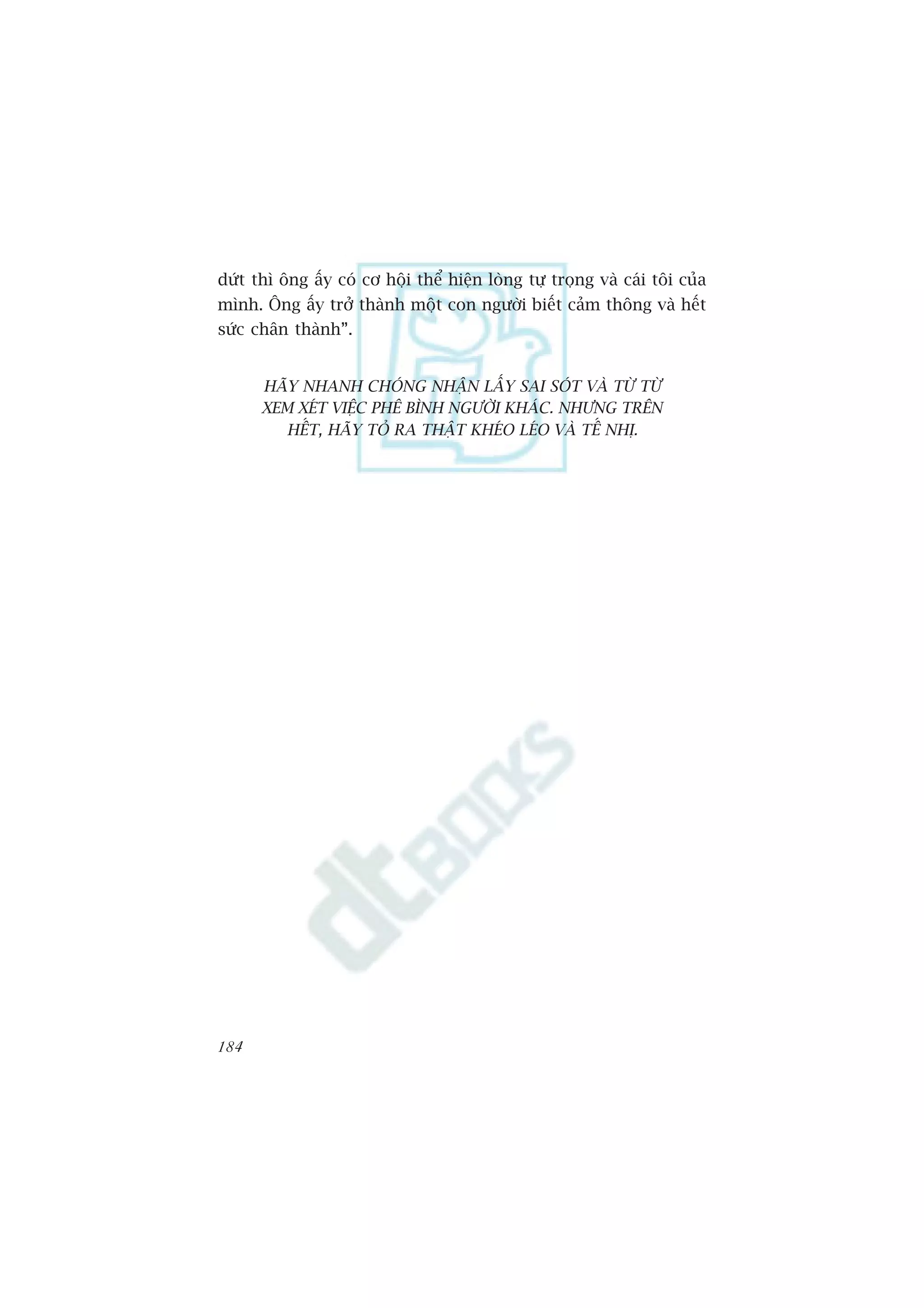 dûát thò öng êëy coá cú höåi thïí hiïån loâng tûå troång vaâ caái töi cuãa
mònh. Öng êëy trúã thaânh möåt con ngûúâi biïët caãm thöng vaâ hïët
sûác chên thaânh”.


      HAÄY NHANH CHOÁNG NHÊÅN LÊËY SAI SOÁT VAÂ TÛÂ TÛÂ
      XEM XEÁT VIÏåC PHÏ BÒNH NGÛÚÂI KHAÁC. NHÛNG TRÏN
         HÏËT, HAÄY TOÃ RA THÊÅT KHEÁO LEÁO VAÂ TÏË NHÕ.




184
 