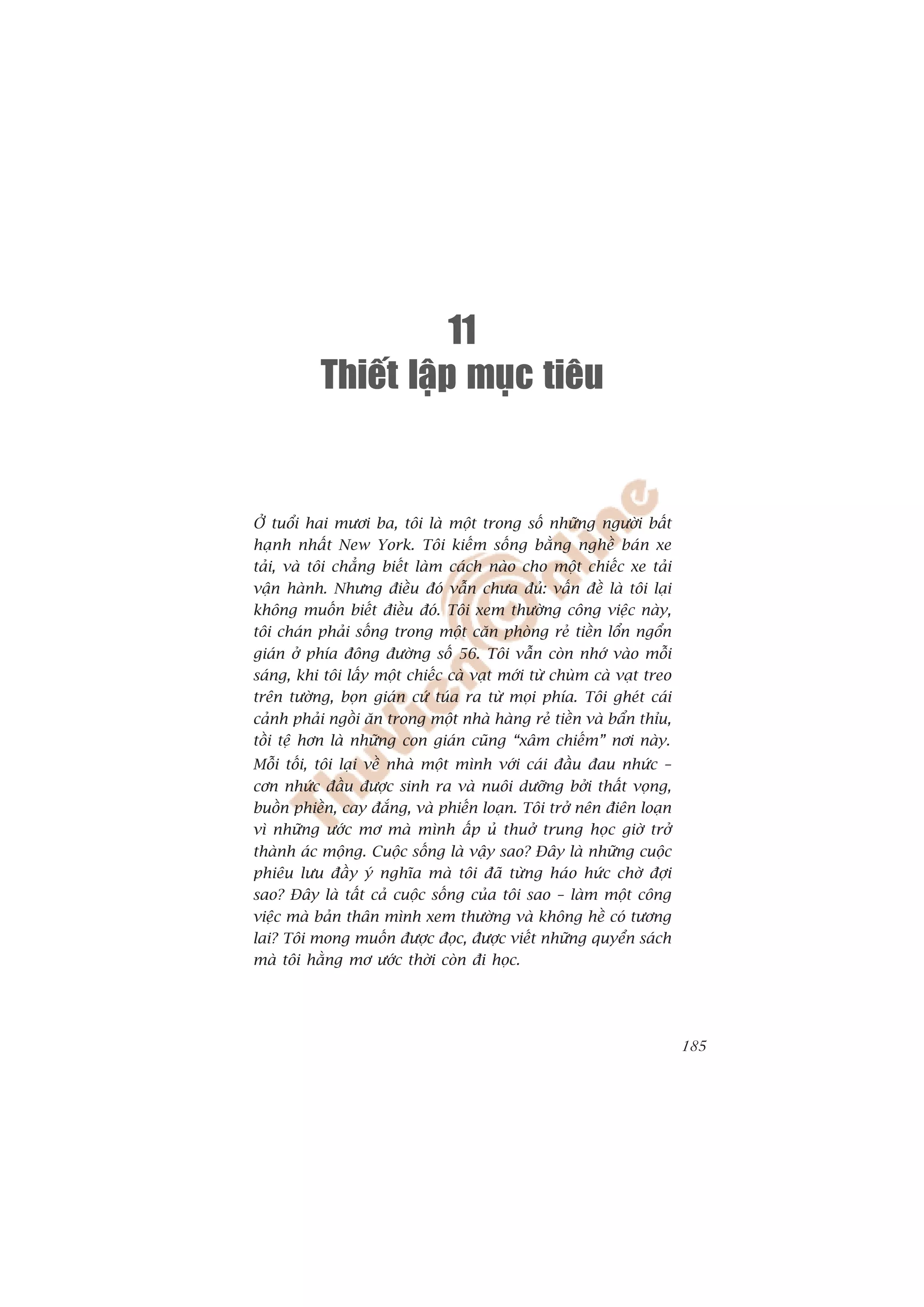 11
           Thieát laäp muïc tieâu


ÚÃ tuöíi hai mûúi ba, töi laâ möåt trong söë nhûäng ngûúâi bêët
haånh nhêët New York. Töi kiïëm söëng bùçng nghïì baán xe
taãi, vaâ töi chùèng biïët laâm caách naâo cho möåt chiïëc xe taãi
vêån haânh. Nhûng àiïìu àoá vêîn chûa àuã: vêën àïì laâ töi laåi
khöng muöën biïët àiïìu àoá. Töi xem thûúâng cöng viïåc naây,
töi chaán phaãi söëng trong möåt cùn phoâng reã tiïìn löín ngöín
giaán úã phña àöng àûúâng söë 56. Töi vêîn coân nhúá vaâo möîi
saáng, khi töi lêëy möåt chiïëc caâ vaåt múái tûâ chuâm caâ vaåt treo
trïn tûúâng, boån giaán cûá tuáa ra tûâ moåi phña. Töi gheát caái
caãnh phaãi ngöìi ùn trong möåt nhaâ haâng reã tiïìn vaâ bêín thóu,
töìi tïå hún laâ nhûäng con giaán cuäng “xêm chiïëm” núi naây.
Möîi töëi, töi laåi vïì nhaâ möåt mònh vúái caái àêìu àau nhûác –
cún nhûác àêìu àûúåc sinh ra vaâ nuöi dûúäng búãi thêët voång,
buöìn phiïìn, cay àùæng, vaâ phiïën loaån. Töi trúã nïn àiïn loaån
vò nhûäng ûúác mú maâ mònh êëp uã thuúã trung hoåc giúâ trúã
thaânh aác möång. Cuöåc söëng laâ vêåy sao? Àêy laâ nhûäng cuöåc
phiïu lûu àêìy yá nghôa maâ töi àaä tûâng haáo hûác chúâ àúåi
sao? Àêy laâ têët caã cuöåc söëng cuãa töi sao – laâm möåt cöng
viïåc maâ baãn thên mònh xem thûúâng vaâ khöng hïì coá tûúng
lai? Töi mong muöën àûúåc àoåc, àûúåc viïët nhûäng quyïín saách
maâ töi hùçng mú ûúác thúâi coân ài hoåc.




                                                                        185
 