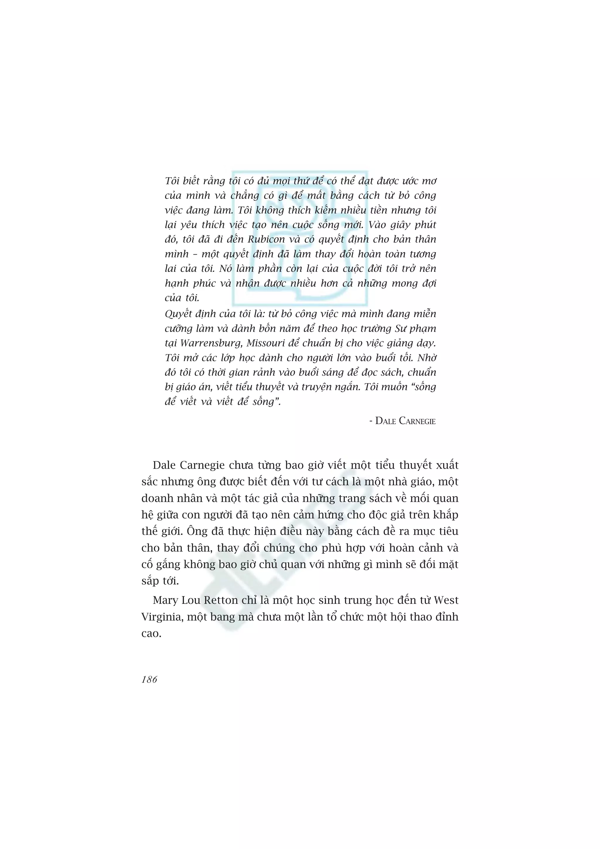 Töi biïët rùçng töi coá àuã moåi thûá àïí coá thïí àaåt àûúåc ûúác mú
       cuãa mònh vaâ chùèng coá gò àïí mêët bùçng caách tûâ boã cöng
       viïåc àang laâm. Töi khöng thñch kiïëm nhiïìu tiïìn nhûng töi
       laåi yïu thñch viïåc taåo nïn cuöåc söëng múái. Vaâo giêy phuát
       àoá, töi àaä ài àïën Rubicon vaâ coá quyïët àõnh cho baãn thên
       mònh – möåt quyïët àõnh àaä laâm thay àöíi hoaân toaân tûúng
       lai cuãa töi. Noá laâm phêìn coân laåi cuãa cuöåc àúâi töi trúã nïn
       haånh phuác vaâ nhêån àûúåc nhiïìu hún caã nhûäng mong àúåi
       cuãa töi.
       Quyïët àõnh cuãa töi laâ: tûâ boã cöng viïåc maâ mònh àang miïîn
       cûúäng laâm vaâ daânh böën nùm àïí theo hoåc trûúâng Sû phaåm
       taåi Warrensburg, Missouri àïí chuêín bõ cho viïåc giaãng daåy.
       Töi múã caác lúáp hoåc daânh cho ngûúâi lúán vaâo buöíi töëi. Nhúâ
       àoá töi coá thúâi gian raãnh vaâo buöíi saáng àïí àoåc saách, chuêín
       bõ giaáo aán, viïët tiïíu thuyïët vaâ truyïån ngùæn. Töi muöën “söëng
       àïí viïët vaâ viïët àïí söëng”.
                                                           - DALE CARNEGIE



   Dale Carnegie chûa tûâng bao giúâ viïët möåt tiïíu thuyïët xuêët
sùæc nhûng öng àûúåc biïët àïën vúái tû caách laâ möåt nhaâ giaáo, möåt
doanh nhên vaâ möåt taác giaã cuãa nhûäng trang saách vïì möëi quan
hïå giûäa con ngûúâi àaä taåo nïn caãm hûáng cho àöåc giaã trïn khùæp
thïë giúái. Öng àaä thûåc hiïån àiïìu naây bùçng caách àïì ra muåc tiïu
cho baãn thên, thay àöíi chuáng cho phuâ húåp vúái hoaân caãnh vaâ
cöë gùæng khöng bao giúâ chuã quan vúái nhûäng gò mònh seä àöëi mùåt
sùæp túái.
   Mary Lou Retton chó laâ möåt hoåc sinh trung hoåc àïën tûâ West
Virginia, möåt bang maâ chûa möåt lêìn töí chûác möåt höåi thao àónh
cao.



186
 