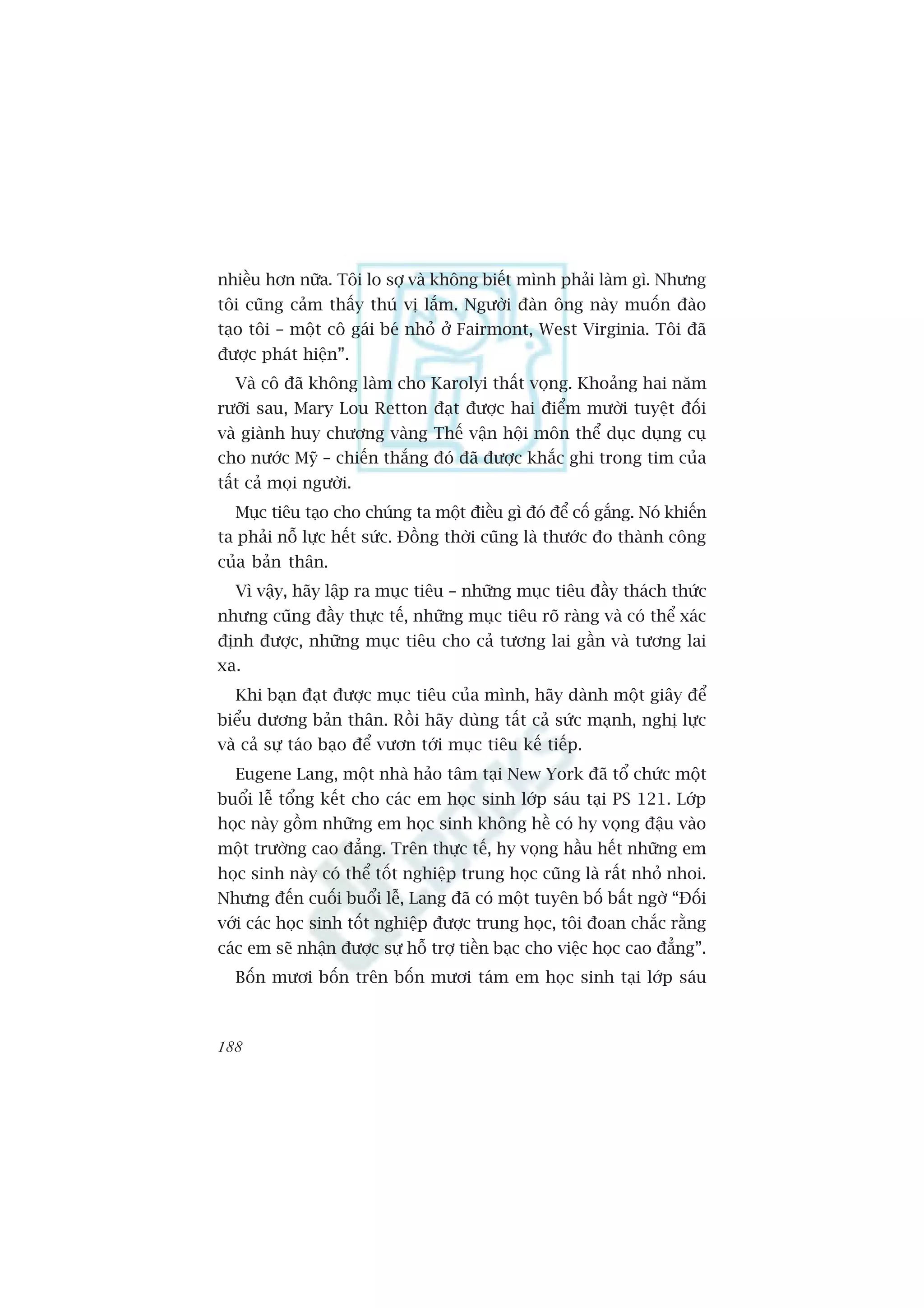 nhiïìu hún nûäa. Töi lo súå vaâ khöng biïët mònh phaãi laâm gò. Nhûng
töi cuäng caãm thêëy thuá võ lùæm. Ngûúâi àaân öng naây muöën àaâo
taåo töi – möåt cö gaái beá nhoã úã Fairmont, West Virginia. Töi àaä
àûúåc phaát hiïån”.
  Vaâ cö àaä khöng laâm cho Karolyi thêët voång. Khoaãng hai nùm
rûúäi sau, Mary Lou Retton àaåt àûúåc hai àiïím mûúâi tuyïåt àöëi
vaâ giaânh huy chûúng vaâng Thïë vêån höåi mön thïí duåc duång cuå
cho nûúác Myä – chiïën thùæng àoá àaä àûúåc khùæc ghi trong tim cuãa
têët caã moåi ngûúâi.
  Muåc tiïu taåo cho chuáng ta möåt àiïìu gò àoá àïí cöë gùæng. Noá khiïën
ta phaãi nöî lûåc hïët sûác. Àöìng thúâi cuäng laâ thûúác ào thaânh cöng
cuãa baãn thên.
  Vò vêåy, haäy lêåp ra muåc tiïu – nhûäng muåc tiïu àêìy thaách thûác
nhûng cuäng àêìy thûåc tïë, nhûäng muåc tiïu roä raâng vaâ coá thïí xaác
àõnh àûúåc, nhûäng muåc tiïu cho caã tûúng lai gêìn vaâ tûúng lai
xa.
  Khi baån àaåt àûúåc muåc tiïu cuãa mònh, haäy daânh möåt giêy àïí
biïíu dûúng baãn thên. Röìi haäy duâng têët caã sûác maånh, nghõ lûåc
vaâ caã sûå taáo baåo àïí vûún túái muåc tiïu kïë tiïëp.
  Eugene Lang, möåt nhaâ haão têm taåi New York àaä töí chûác möåt
buöíi lïî töíng kïët cho caác em hoåc sinh lúáp saáu taåi PS 121. Lúáp
hoåc naây göìm nhûäng em hoåc sinh khöng hïì coá hy voång àêåu vaâo
möåt trûúâng cao àùèng. Trïn thûåc tïë, hy voång hêìu hïët nhûäng em
hoåc sinh naây coá thïí töët nghiïåp trung hoåc cuäng laâ rêët nhoã nhoi.
Nhûng àïën cuöëi buöíi lïî, Lang àaä coá möåt tuyïn böë bêët ngúâ “Àöëi
vúái caác hoåc sinh töët nghiïåp àûúåc trung hoåc, töi àoan chùæc rùçng
caác em seä nhêån àûúåc sûå höî trúå tiïìn baåc cho viïåc hoåc cao àùèng”.
  Böën mûúi böën trïn böën mûúi taám em hoåc sinh taåi lúáp saáu



188
 