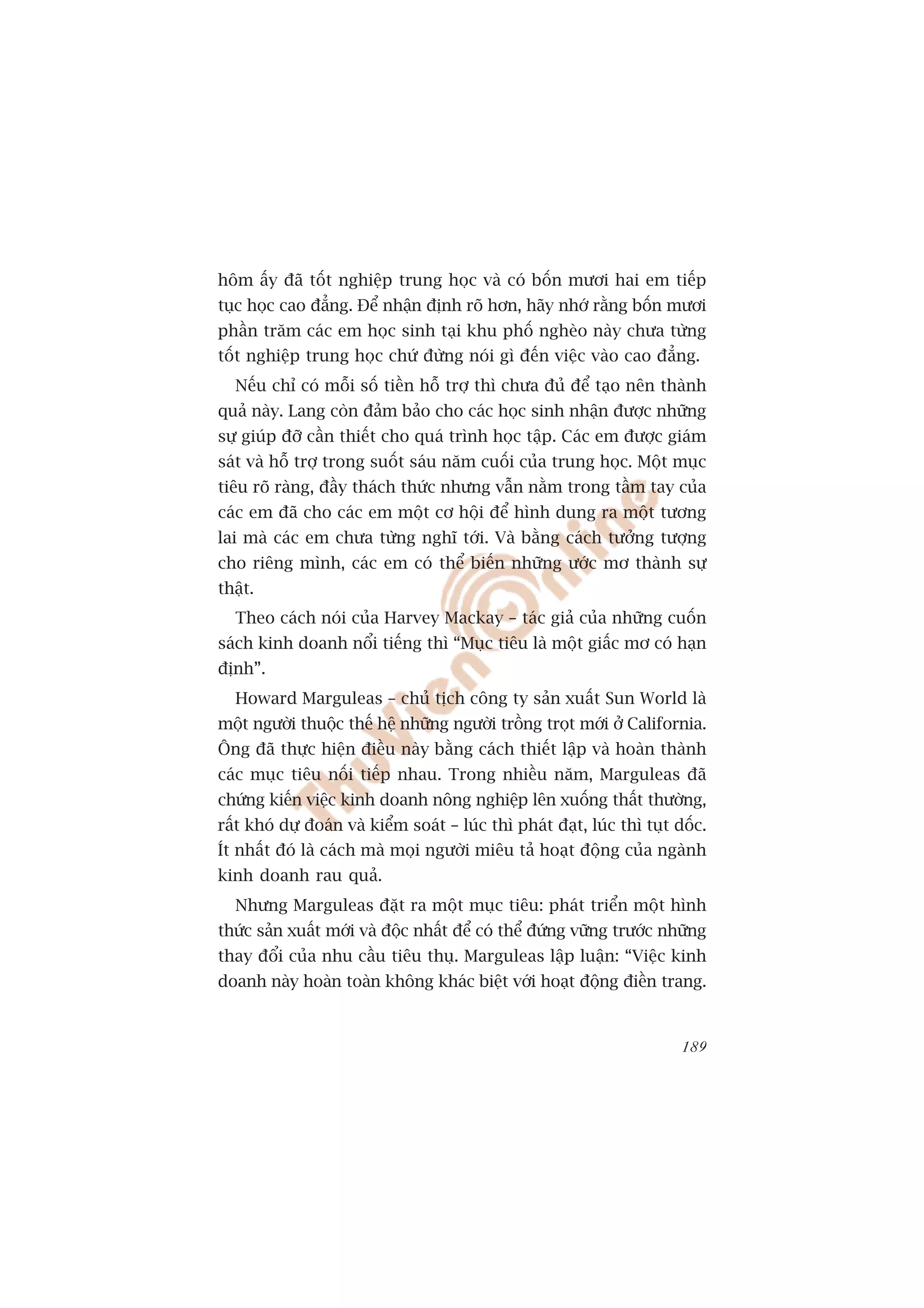 höm êëy àaä töët nghiïåp trung hoåc vaâ coá böën mûúi hai em tiïëp
tuåc hoåc cao àùèng. Àïí nhêån àõnh roä hún, haäy nhúá rùçng böën mûúi
phêìn trùm caác em hoåc sinh taåi khu phöë ngheâo naây chûa tûâng
töët nghiïåp trung hoåc chûá àûâng noái gò àïën viïåc vaâo cao àùèng.
  Nïëu chó coá möîi söë tiïìn höî trúå thò chûa àuã àïí taåo nïn thaânh
quaã naây. Lang coân àaãm baão cho caác hoåc sinh nhêån àûúåc nhûäng
sûå giuáp àúä cêìn thiïët cho quaá trònh hoåc têåp. Caác em àûúåc giaám
saát vaâ höî trúå trong suöët saáu nùm cuöëi cuãa trung hoåc. Möåt muåc
tiïu roä raâng, àêìy thaách thûác nhûng vêîn nùçm trong têìm tay cuãa
caác em àaä cho caác em möåt cú höåi àïí hònh dung ra möåt tûúng
lai maâ caác em chûa tûâng nghô túái. Vaâ bùçng caách tûúãng tûúång
cho riïng mònh, caác em coá thïí biïën nhûäng ûúác mú thaânh sûå
thêåt.
  Theo caách noái cuãa Harvey Mackay – taác giaã cuãa nhûäng cuöën
saách kinh doanh nöíi tiïëng thò “Muåc tiïu laâ möåt giêëc mú coá haån
àõnh”.
  Howard Marguleas – chuã tõch cöng ty saãn xuêët Sun World laâ
möåt ngûúâi thuöåc thïë hïå nhûäng ngûúâi tröìng troåt múái úã California.
Öng àaä thûåc hiïån àiïìu naây bùçng caách thiïët lêåp vaâ hoaân thaânh
caác muåc tiïu nöëi tiïëp nhau. Trong nhiïìu nùm, Marguleas àaä
chûáng kiïën viïåc kinh doanh nöng nghiïåp lïn xuöëng thêët thûúâng,
rêët khoá dûå àoaán vaâ kiïím soaát – luác thò phaát àaåt, luác thò tuåt döëc.
Ñt nhêët àoá laâ caách maâ moåi ngûúâi miïu taã hoaåt àöång cuãa ngaânh
kinh doanh rau quaã.
  Nhûng Marguleas àùåt ra möåt muåc tiïu: phaát triïín möåt hònh
thûác saãn xuêët múái vaâ àöåc nhêët àïí coá thïí àûáng vûäng trûúác nhûäng
thay àöíi cuãa nhu cêìu tiïu thuå. Marguleas lêåp luêån: “Viïåc kinh
doanh naây hoaân toaân khöng khaác biïåt vúái hoaåt àöång àiïìn trang.


                                                                          189
 