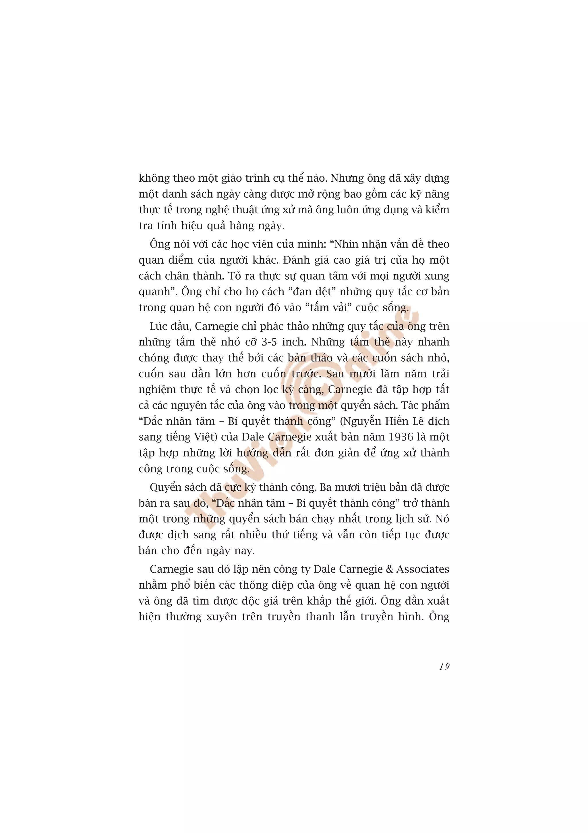 khöng theo möåt giaáo trònh cuå thïí naâo. Nhûng öng àaä xêy dûång
möåt danh saách ngaây caâng àûúåc múã röång bao göìm caác kyä nùng
thûåc tïë trong nghïå thuêåt ûáng xûã maâ öng luön ûáng duång vaâ kiïím
tra tñnh hiïåu quaã haâng ngaây.
  Öng noái vúái caác hoåc viïn cuãa mònh: “Nhòn nhêån vêën àïì theo
quan àiïím cuãa ngûúâi khaác. Àaánh giaá cao giaá trõ cuãa hoå möåt
caách chên thaânh. Toã ra thûåc sûå quan têm vúái moåi ngûúâi xung
quanh”. Öng chó cho hoå caách “àan dïåt” nhûäng quy tùæc cú baãn
trong quan hïå con ngûúâi àoá vaâo “têëm vaãi” cuöåc söëng.
  Luác àêìu, Carnegie chó phaác thaão nhûäng quy tùæc cuãa öng trïn
nhûäng têëm theã nhoã cúä 3-5 inch. Nhûäng têëm theã naây nhanh
choáng àûúåc thay thïë búãi caác baãn thaão vaâ caác cuöën saách nhoã,
cuöën sau dêìn lúán hún cuöën trûúác. Sau mûúâi lùm nùm traãi
nghiïåm thûåc tïë vaâ choån loåc kyä caâng, Carnegie àaä têåp húåp têët
caã caác nguyïn tùæc cuãa öng vaâo trong möåt quyïín saách. Taác phêím
“Àùæc nhên têm – Bñ quyïët thaânh cöng” (Nguyïîn Hiïën Lï dõch
sang tiïëng Viïåt) cuãa Dale Carnegie xuêët baãn nùm 1936 laâ möåt
têåp húåp nhûäng lúâi hûúáng dêîn rêët àún giaãn àïí ûáng xûã thaânh
cöng trong cuöåc söëng.
  Quyïín saách àaä cûåc kyâ thaânh cöng. Ba mûúi triïåu baãn àaä àûúåc
baán ra sau àoá, “Àùæc nhên têm – Bñ quyïët thaânh cöng” trúã thaânh
möåt trong nhûäng quyïín saách baán chaåy nhêët trong lõch sûã. Noá
àûúåc dõch sang rêët nhiïìu thûá tiïëng vaâ vêîn coân tiïëp tuåc àûúåc
baán cho àïën ngaây nay.
  Carnegie sau àoá lêåp nïn cöng ty Dale Carnegie & Associates
nhùçm phöí biïën caác thöng àiïåp cuãa öng vïì quan hïå con ngûúâi
vaâ öng àaä tòm àûúåc àöåc giaã trïn khùæp thïë giúái. Öng dêìn xuêët
hiïån thûúâng xuyïn trïn truyïìn thanh lêîn truyïìn hònh. Öng



                                                                    19
 