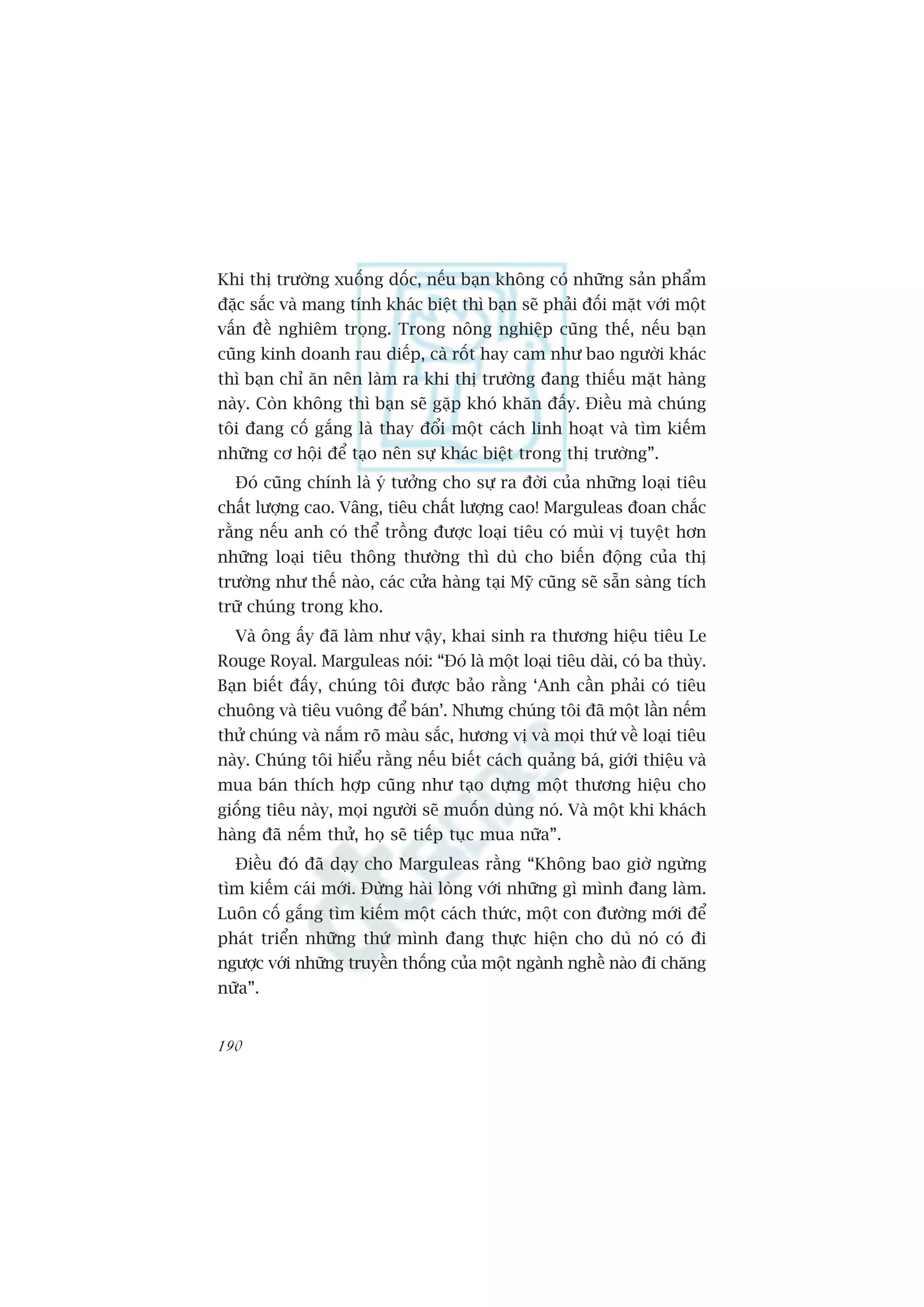Khi thõ trûúâng xuöëng döëc, nïëu baån khöng coá nhûäng saãn phêím
àùåc sùæc vaâ mang tñnh khaác biïåt thò baån seä phaãi àöëi mùåt vúái möåt
vêën àïì nghiïm troång. Trong nöng nghiïåp cuäng thïë, nïëu baån
cuäng kinh doanh rau diïëp, caâ röët hay cam nhû bao ngûúâi khaác
thò baån chó ùn nïn laâm ra khi thõ trûúâng àang thiïëu mùåt haâng
naây. Coân khöng thò baån seä gùåp khoá khùn àêëy. Àiïìu maâ chuáng
töi àang cöë gùæng laâ thay àöíi möåt caách linh hoaåt vaâ tòm kiïëm
nhûäng cú höåi àïí taåo nïn sûå khaác biïåt trong thõ trûúâng”.
  Àoá cuäng chñnh laâ yá tûúãng cho sûå ra àúâi cuãa nhûäng loaåi tiïu
chêët lûúång cao. Vêng, tiïu chêët lûúång cao! Marguleas àoan chùæc
rùçng nïëu anh coá thïí tröìng àûúåc loaåi tiïu coá muâi võ tuyïåt hún
nhûäng loaåi tiïu thöng thûúâng thò duâ cho biïën àöång cuãa thõ
trûúâng nhû thïë naâo, caác cûãa haâng taåi Myä cuäng seä sùén saâng tñch
trûä chuáng trong kho.
  Vaâ öng êëy àaä laâm nhû vêåy, khai sinh ra thûúng hiïåu tiïu Le
Rouge Royal. Marguleas noái: “Àoá laâ möåt loaåi tiïu daâi, coá ba thuây.
Baån biïët àêëy, chuáng töi àûúåc baão rùçng ‘Anh cêìn phaãi coá tiïu
chuöng vaâ tiïu vuöng àïí baán’. Nhûng chuáng töi àaä möåt lêìn nïëm
thûã chuáng vaâ nùæm roä maâu sùæc, hûúng võ vaâ moåi thûá vïì loaåi tiïu
naây. Chuáng töi hiïíu rùçng nïëu biïët caách quaãng baá, giúái thiïåu vaâ
mua baán thñch húåp cuäng nhû taåo dûång möåt thûúng hiïåu cho
giöëng tiïu naây, moåi ngûúâi seä muöën duâng noá. Vaâ möåt khi khaách
haâng àaä nïëm thûã, hoå seä tiïëp tuåc mua nûäa”.
  Àiïìu àoá àaä daåy cho Marguleas rùçng “Khöng bao giúâ ngûâng
tòm kiïëm caái múái. Àûâng haâi loâng vúái nhûäng gò mònh àang laâm.
Luön cöë gùæng tòm kiïëm möåt caách thûác, möåt con àûúâng múái àïí
phaát triïín nhûäng thûá mònh àang thûåc hiïån cho duâ noá coá ài
ngûúåc vúái nhûäng truyïìn thöëng cuãa möåt ngaânh nghïì naâo ài chùng
nûäa”.


190
 