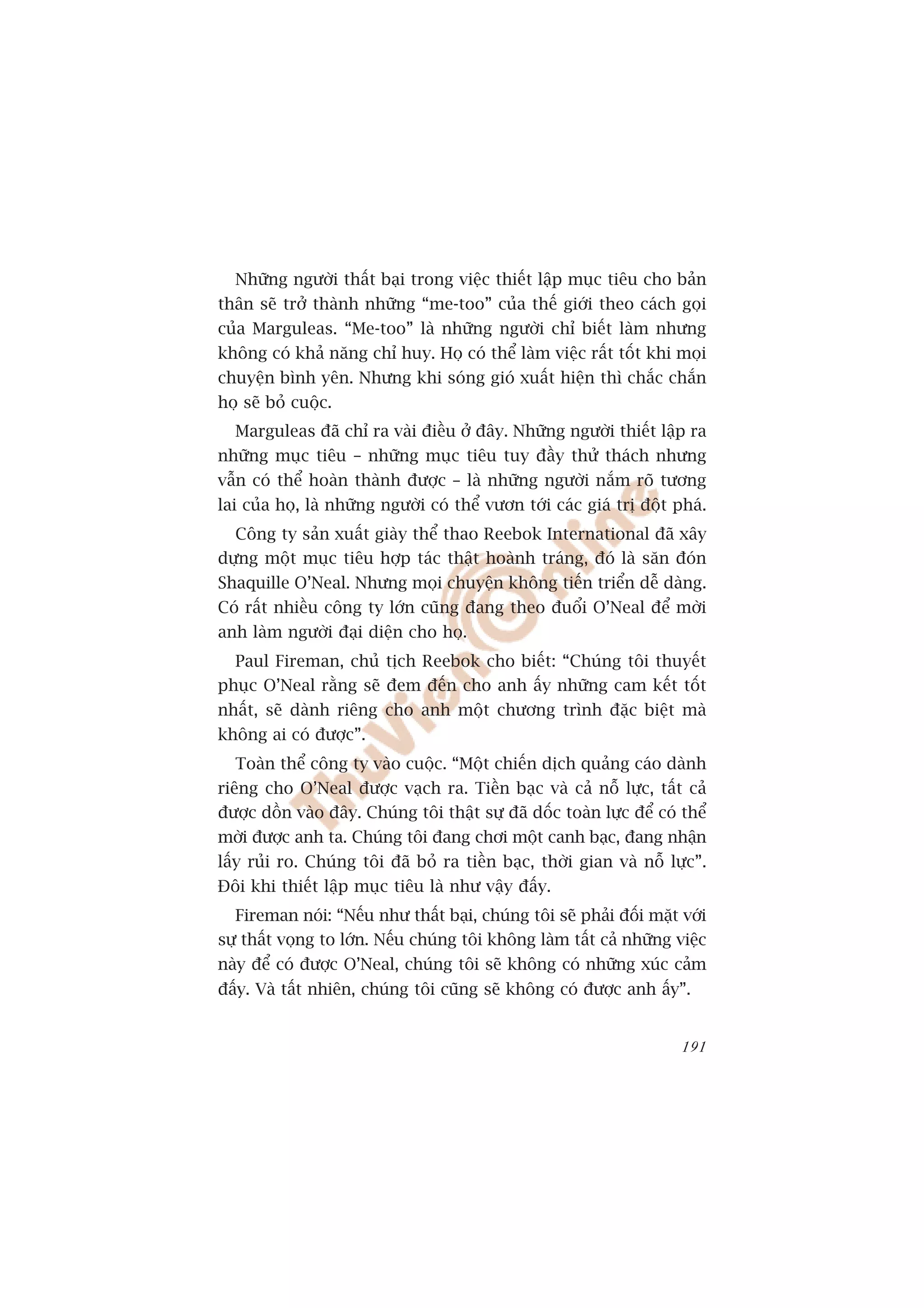 Nhûäng ngûúâi thêët baåi trong viïåc thiïët lêåp muåc tiïu cho baãn
thên seä trúã thaânh nhûäng “me-too” cuãa thïë giúái theo caách goåi
cuãa Marguleas. “Me-too” laâ nhûäng ngûúâi chó biïët laâm nhûng
khöng coá khaã nùng chó huy. Hoå coá thïí laâm viïåc rêët töët khi moåi
chuyïån bònh yïn. Nhûng khi soáng gioá xuêët hiïån thò chùæc chùæn
hoå seä boã cuöåc.
  Marguleas àaä chó ra vaâi àiïìu úã àêy. Nhûäng ngûúâi thiïët lêåp ra
nhûäng muåc tiïu – nhûäng muåc tiïu tuy àêìy thûã thaách nhûng
vêîn coá thïí hoaân thaânh àûúåc – laâ nhûäng ngûúâi nùæm roä tûúng
lai cuãa hoå, laâ nhûäng ngûúâi coá thïí vûún túái caác giaá trõ àöåt phaá.
  Cöng ty saãn xuêët giaây thïí thao Reebok International àaä xêy
dûång möåt muåc tiïu húåp taác thêåt hoaânh traáng, àoá laâ sùn àoán
Shaquille O’Neal. Nhûng moåi chuyïån khöng tiïën triïín dïî daâng.
Coá rêët nhiïìu cöng ty lúán cuäng àang theo àuöíi O’Neal àïí múâi
anh laâm ngûúâi àaåi diïån cho hoå.
  Paul Fireman, chuã tõch Reebok cho biïët: “Chuáng töi thuyïët
phuåc O’Neal rùçng seä àem àïën cho anh êëy nhûäng cam kïët töët
nhêët, seä daânh riïng cho anh möåt chûúng trònh àùåc biïåt maâ
khöng ai coá àûúåc”.
  Toaân thïí cöng ty vaâo cuöåc. “Möåt chiïën dõch quaãng caáo daânh
riïng cho O’Neal àûúåc vaåch ra. Tiïìn baåc vaâ caã nöî lûåc, têët caã
àûúåc döìn vaâo àêy. Chuáng töi thêåt sûå àaä döëc toaân lûåc àïí coá thïí
múâi àûúåc anh ta. Chuáng töi àang chúi möåt canh baåc, àang nhêån
lêëy ruãi ro. Chuáng töi àaä boã ra tiïìn baåc, thúâi gian vaâ nöî lûåc”.
Àöi khi thiïët lêåp muåc tiïu laâ nhû vêåy àêëy.
  Fireman noái: “Nïëu nhû thêët baåi, chuáng töi seä phaãi àöëi mùåt vúái
sûå thêët voång to lúán. Nïëu chuáng töi khöng laâm têët caã nhûäng viïåc
naây àïí coá àûúåc O’Neal, chuáng töi seä khöng coá nhûäng xuác caãm
àêëy. Vaâ têët nhiïn, chuáng töi cuäng seä khöng coá àûúåc anh êëy”.


                                                                       191
 