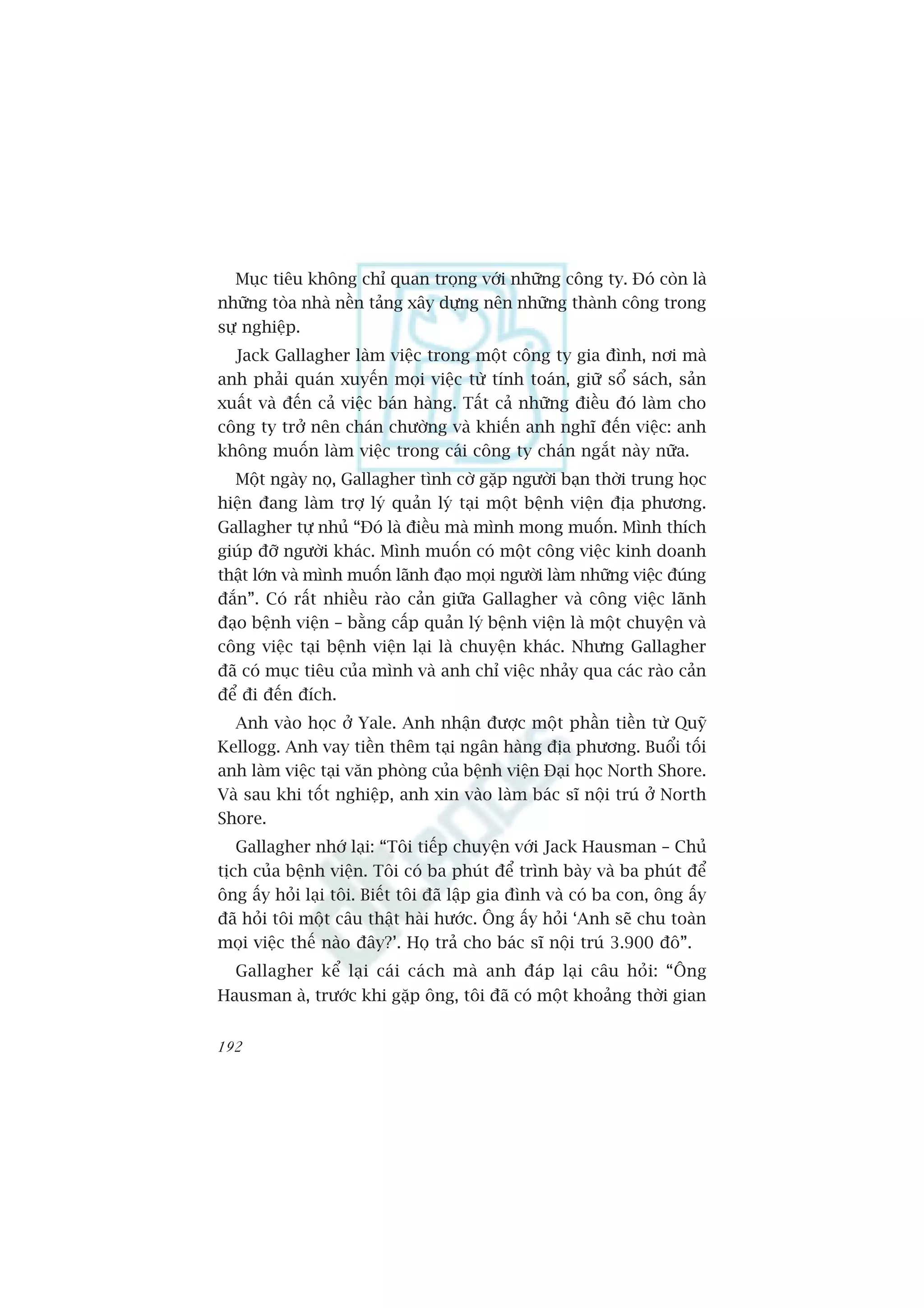 Muåc tiïu khöng chó quan troång vúái nhûäng cöng ty. Àoá coân laâ
nhûäng toâa nhaâ nïìn taãng xêy dûång nïn nhûäng thaânh cöng trong
sûå nghiïåp.
  Jack Gallagher laâm viïåc trong möåt cöng ty gia àònh, núi maâ
anh phaãi quaán xuyïën moåi viïåc tûâ tñnh toaán, giûä söí saách, saãn
xuêët vaâ àïën caã viïåc baán haâng. Têët caã nhûäng àiïìu àoá laâm cho
cöng ty trúã nïn chaán chûúâng vaâ khiïën anh nghô àïën viïåc: anh
khöng muöën laâm viïåc trong caái cöng ty chaán ngùæt naây nûäa.
  Möåt ngaây noå, Gallagher tònh cúâ gùåp ngûúâi baån thúâi trung hoåc
hiïån àang laâm trúå lyá quaãn lyá taåi möåt bïånh viïån àõa phûúng.
Gallagher tûå nhuã “Àoá laâ àiïìu maâ mònh mong muöën. Mònh thñch
giuáp àúä ngûúâi khaác. Mònh muöën coá möåt cöng viïåc kinh doanh
thêåt lúán vaâ mònh muöën laänh àaåo moåi ngûúâi laâm nhûäng viïåc àuáng
àùæn”. Coá rêët nhiïìu raâo caãn giûäa Gallagher vaâ cöng viïåc laänh
àaåo bïånh viïån – bùçng cêëp quaãn lyá bïånh viïån laâ möåt chuyïån vaâ
cöng viïåc taåi bïånh viïån laåi laâ chuyïån khaác. Nhûng Gallagher
àaä coá muåc tiïu cuãa mònh vaâ anh chó viïåc nhaãy qua caác raâo caãn
àïí ài àïën àñch.
  Anh vaâo hoåc úã Yale. Anh nhêån àûúåc möåt phêìn tiïìn tûâ Quyä
Kellogg. Anh vay tiïìn thïm taåi ngên haâng àõa phûúng. Buöíi töëi
anh laâm viïåc taåi vùn phoâng cuãa bïånh viïån Àaåi hoåc North Shore.
Vaâ sau khi töët nghiïåp, anh xin vaâo laâm baác sô nöåi truá úã North
Shore.
   Gallagher nhúá laåi: “Töi tiïëp chuyïån vúái Jack Hausman – Chuã
tõch cuãa bïånh viïån. Töi coá ba phuát àïí trònh baây vaâ ba phuát àïí
öng êëy hoãi laåi töi. Biïët töi àaä lêåp gia àònh vaâ coá ba con, öng êëy
àaä hoãi töi möåt cêu thêåt haâi hûúác. Öng êëy hoãi ‘Anh seä chu toaân
moåi viïåc thïë naâo àêy?’. Hoå traã cho baác sô nöåi truá 3.900 àö”.
  Gallagher kïí laåi caái caách maâ anh àaáp laåi cêu hoãi: “Öng
Hausman aâ, trûúác khi gùåp öng, töi àaä coá möåt khoaãng thúâi gian


192
 