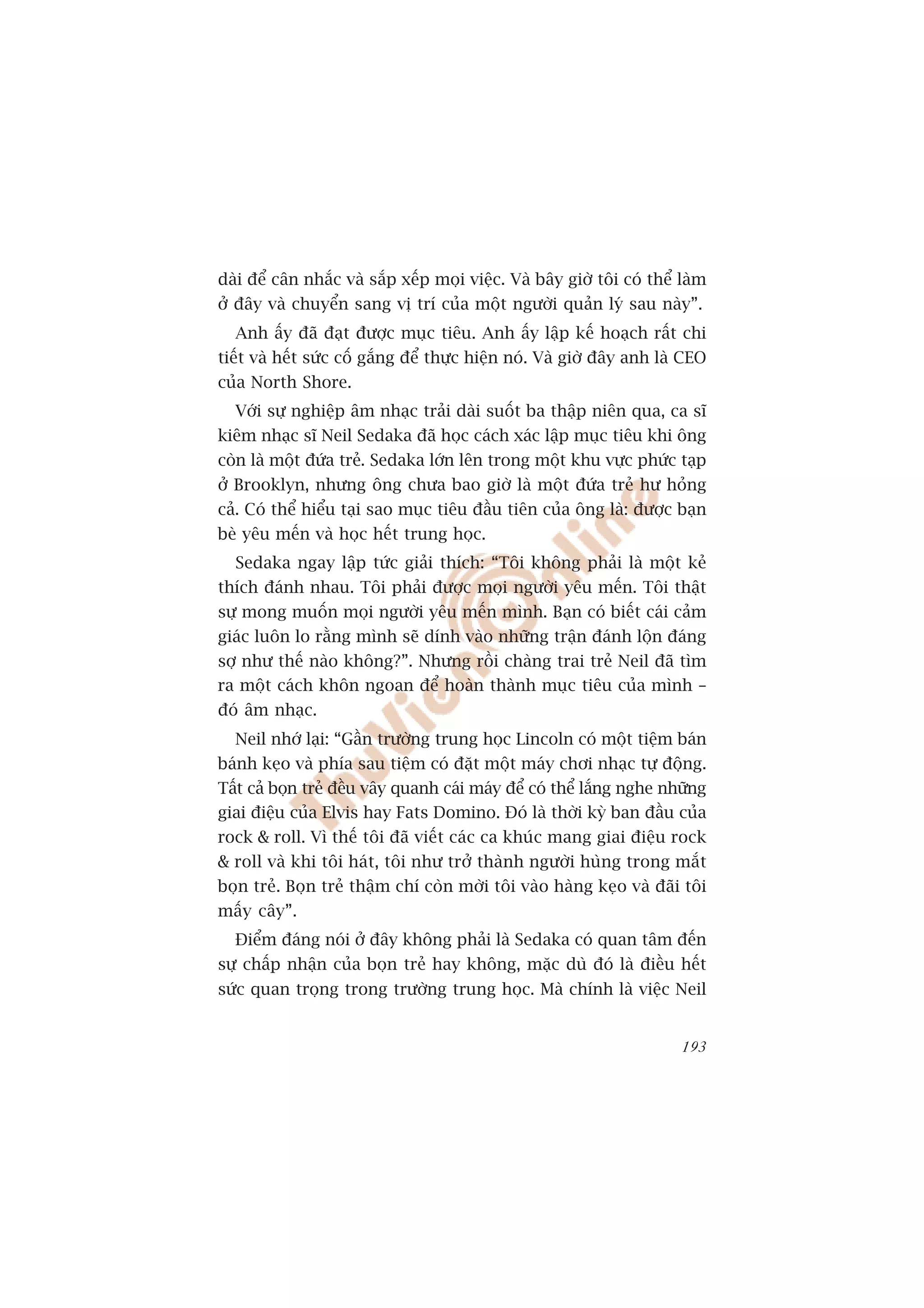 daâi àïí cên nhùæc vaâ sùæp xïëp moåi viïåc. Vaâ bêy giúâ töi coá thïí laâm
úã àêy vaâ chuyïín sang võ trñ cuãa möåt ngûúâi quaãn lyá sau naây”.
  Anh êëy àaä àaåt àûúåc muåc tiïu. Anh êëy lêåp kïë hoaåch rêët chi
tiïët vaâ hïët sûác cöë gùæng àïí thûåc hiïån noá. Vaâ giúâ àêy anh laâ CEO
cuãa North Shore.
  Vúái sûå nghiïåp êm nhaåc traãi daâi suöët ba thêåp niïn qua, ca sô
kiïm nhaåc sô Neil Sedaka àaä hoåc caách xaác lêåp muåc tiïu khi öng
coân laâ möåt àûáa treã. Sedaka lúán lïn trong möåt khu vûåc phûác taåp
úã Brooklyn, nhûng öng chûa bao giúâ laâ möåt àûáa treã hû hoãng
caã. Coá thïí hiïíu taåi sao muåc tiïu àêìu tiïn cuãa öng laâ: àûúåc baån
beâ yïu mïën vaâ hoåc hïët trung hoåc.
  Sedaka ngay lêåp tûác giaãi thñch: “Töi khöng phaãi laâ möåt keã
thñch àaánh nhau. Töi phaãi àûúåc moåi ngûúâi yïu mïën. Töi thêåt
sûå mong muöën moåi ngûúâi yïu mïën mònh. Baån coá biïët caái caãm
giaác luön lo rùçng mònh seä dñnh vaâo nhûäng trêån àaánh löån àaáng
súå nhû thïë naâo khöng?”. Nhûng röìi chaâng trai treã Neil àaä tòm
ra möåt caách khön ngoan àïí hoaân thaânh muåc tiïu cuãa mònh –
àoá êm nhaåc.
  Neil nhúá laåi: “Gêìn trûúâng trung hoåc Lincoln coá möåt tiïåm baán
baánh keåo vaâ phña sau tiïåm coá àùåt möåt maáy chúi nhaåc tûå àöång.
Têët caã boån treã àïìu vêy quanh caái maáy àïí coá thïí lùæng nghe nhûäng
giai àiïåu cuãa Elvis hay Fats Domino. Àoá laâ thúâi kyâ ban àêìu cuãa
rock & roll. Vò thïë töi àaä viïët caác ca khuác mang giai àiïåu rock
& roll vaâ khi töi haát, töi nhû trúã thaânh ngûúâi huâng trong mùæt
boån treã. Boån treã thêåm chñ coân múâi töi vaâo haâng keåo vaâ àaäi töi
mêëy cêy”.
  Àiïím àaáng noái úã àêy khöng phaãi laâ Sedaka coá quan têm àïën
sûå chêëp nhêån cuãa boån treã hay khöng, mùåc duâ àoá laâ àiïìu hïët
sûác quan troång trong trûúâng trung hoåc. Maâ chñnh laâ viïåc Neil


                                                                       193
 