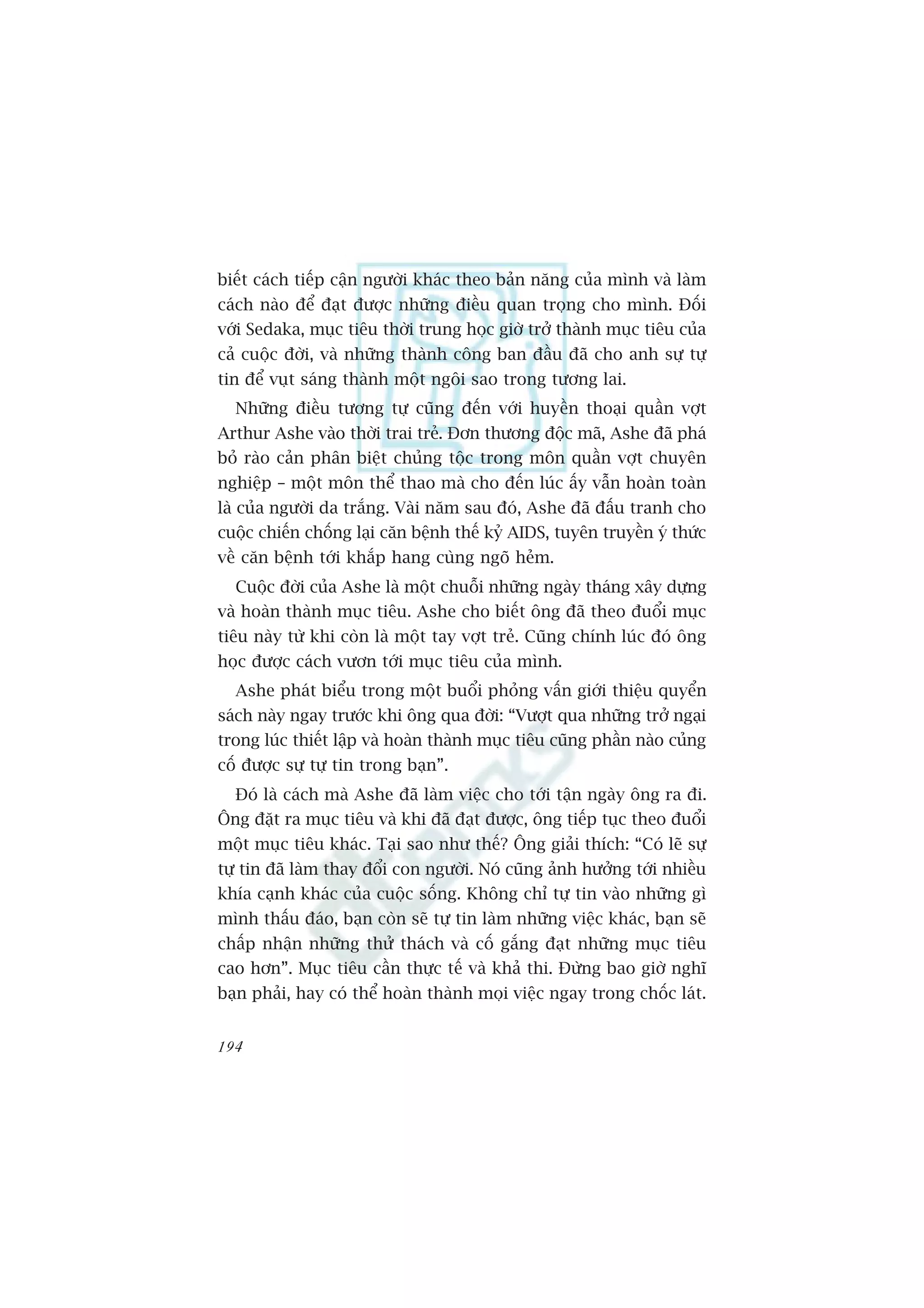 biïët caách tiïëp cêån ngûúâi khaác theo baãn nùng cuãa mònh vaâ laâm
caách naâo àïí àaåt àûúåc nhûäng àiïìu quan troång cho mònh. Àöëi
vúái Sedaka, muåc tiïu thúâi trung hoåc giúâ trúã thaânh muåc tiïu cuãa
caã cuöåc àúâi, vaâ nhûäng thaânh cöng ban àêìu àaä cho anh sûå tûå
tin àïí vuåt saáng thaânh möåt ngöi sao trong tûúng lai.
  Nhûäng àiïìu tûúng tûå cuäng àïën vúái huyïìn thoaåi quêìn vúåt
Arthur Ashe vaâo thúâi trai treã. Àún thûúng àöåc maä, Ashe àaä phaá
boã raâo caãn phên biïåt chuãng töåc trong mön quêìn vúåt chuyïn
nghiïåp – möåt mön thïí thao maâ cho àïën luác êëy vêîn hoaân toaân
laâ cuãa ngûúâi da trùæng. Vaâi nùm sau àoá, Ashe àaä àêëu tranh cho
cuöåc chiïën chöëng laåi cùn bïånh thïë kyã AIDS, tuyïn truyïìn yá thûác
vïì cùn bïånh túái khùæp hang cuâng ngoä heãm.
  Cuöåc àúâi cuãa Ashe laâ möåt chuöîi nhûäng ngaây thaáng xêy dûång
vaâ hoaân thaânh muåc tiïu. Ashe cho biïët öng àaä theo àuöíi muåc
tiïu naây tûâ khi coân laâ möåt tay vúåt treã. Cuäng chñnh luác àoá öng
hoåc àûúåc caách vûún túái muåc tiïu cuãa mònh.
  Ashe phaát biïíu trong möåt buöíi phoãng vêën giúái thiïåu quyïín
saách naây ngay trûúác khi öng qua àúâi: “Vûúåt qua nhûäng trúã ngaåi
trong luác thiïët lêåp vaâ hoaân thaânh muåc tiïu cuäng phêìn naâo cuãng
cöë àûúåc sûå tûå tin trong baån”.
  Àoá laâ caách maâ Ashe àaä laâm viïåc cho túái têån ngaây öng ra ài.
Öng àùåt ra muåc tiïu vaâ khi àaä àaåt àûúåc, öng tiïëp tuåc theo àuöíi
möåt muåc tiïu khaác. Taåi sao nhû thïë? Öng giaãi thñch: “Coá leä sûå
tûå tin àaä laâm thay àöíi con ngûúâi. Noá cuäng aãnh hûúãng túái nhiïìu
khña caånh khaác cuãa cuöåc söëng. Khöng chó tûå tin vaâo nhûäng gò
mònh thêëu àaáo, baån coân seä tûå tin laâm nhûäng viïåc khaác, baån seä
chêëp nhêån nhûäng thûã thaách vaâ cöë gùæng àaåt nhûäng muåc tiïu
cao hún”. Muåc tiïu cêìn thûåc tïë vaâ khaã thi. Àûâng bao giúâ nghô
baån phaãi, hay coá thïí hoaân thaânh moåi viïåc ngay trong chöëc laát.


194
 