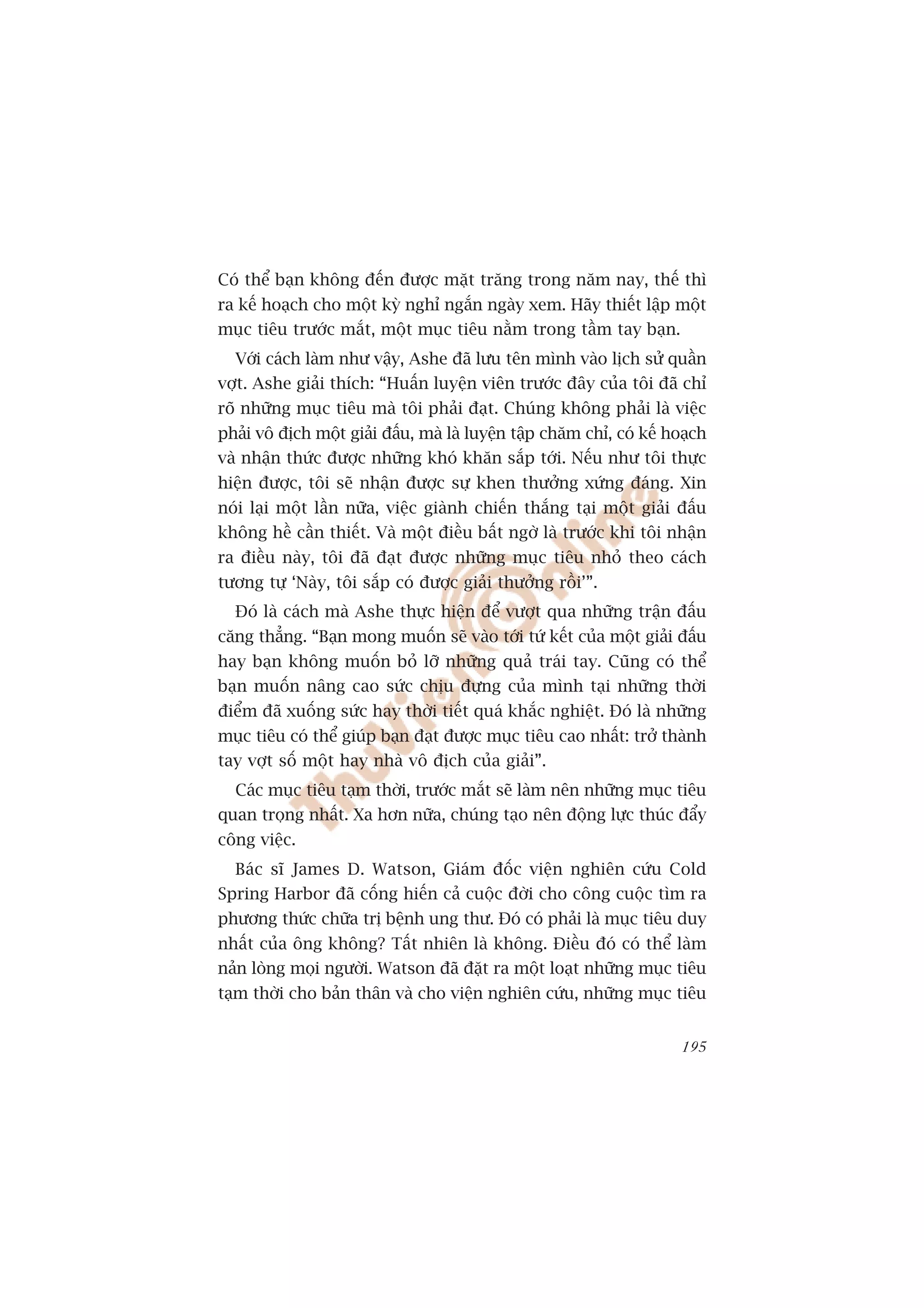 Coá thïí baån khöng àïën àûúåc mùåt trùng trong nùm nay, thïë thò
ra kïë hoaåch cho möåt kyâ nghó ngùæn ngaây xem. Haäy thiïët lêåp möåt
muåc tiïu trûúác mùæt, möåt muåc tiïu nùçm trong têìm tay baån.
  Vúái caách laâm nhû vêåy, Ashe àaä lûu tïn mònh vaâo lõch sûã quêìn
vúåt. Ashe giaãi thñch: “Huêën luyïån viïn trûúác àêy cuãa töi àaä chó
roä nhûäng muåc tiïu maâ töi phaãi àaåt. Chuáng khöng phaãi laâ viïåc
phaãi vö àõch möåt giaãi àêëu, maâ laâ luyïån têåp chùm chó, coá kïë hoaåch
vaâ nhêån thûác àûúåc nhûäng khoá khùn sùæp túái. Nïëu nhû töi thûåc
hiïån àûúåc, töi seä nhêån àûúåc sûå khen thûúãng xûáng àaáng. Xin
noái laåi möåt lêìn nûäa, viïåc giaânh chiïën thùæng taåi möåt giaãi àêëu
khöng hïì cêìn thiïët. Vaâ möåt àiïìu bêët ngúâ laâ trûúác khi töi nhêån
ra àiïìu naây, töi àaä àaåt àûúåc nhûäng muåc tiïu nhoã theo caách
tûúng tûå ‘Naây, töi sùæp coá àûúåc giaãi thûúãng röìi’”.
  Àoá laâ caách maâ Ashe thûåc hiïån àïí vûúåt qua nhûäng trêån àêëu
cùng thùèng. “Baån mong muöën seä vaâo túái tûá kïët cuãa möåt giaãi àêëu
hay baån khöng muöën boã lúä nhûäng quaã traái tay. Cuäng coá thïí
baån muöën nêng cao sûác chõu àûång cuãa mònh taåi nhûäng thúâi
àiïím àaä xuöëng sûác hay thúâi tiïët quaá khùæc nghiïåt. Àoá laâ nhûäng
muåc tiïu coá thïí giuáp baån àaåt àûúåc muåc tiïu cao nhêët: trúã thaânh
tay vúåt söë möåt hay nhaâ vö àõch cuãa giaãi”.
  Caác muåc tiïu taåm thúâi, trûúác mùæt seä laâm nïn nhûäng muåc tiïu
quan troång nhêët. Xa hún nûäa, chuáng taåo nïn àöång lûåc thuác àêíy
cöng viïåc.
  Baác sô James D. Watson, Giaám àöëc viïån nghiïn cûáu Cold
Spring Harbor àaä cöëng hiïën caã cuöåc àúâi cho cöng cuöåc tòm ra
phûúng thûác chûäa trõ bïånh ung thû. Àoá coá phaãi laâ muåc tiïu duy
nhêët cuãa öng khöng? Têët nhiïn laâ khöng. Àiïìu àoá coá thïí laâm
naãn loâng moåi ngûúâi. Watson àaä àùåt ra möåt loaåt nhûäng muåc tiïu
taåm thúâi cho baãn thên vaâ cho viïån nghiïn cûáu, nhûäng muåc tiïu


                                                                       195
 