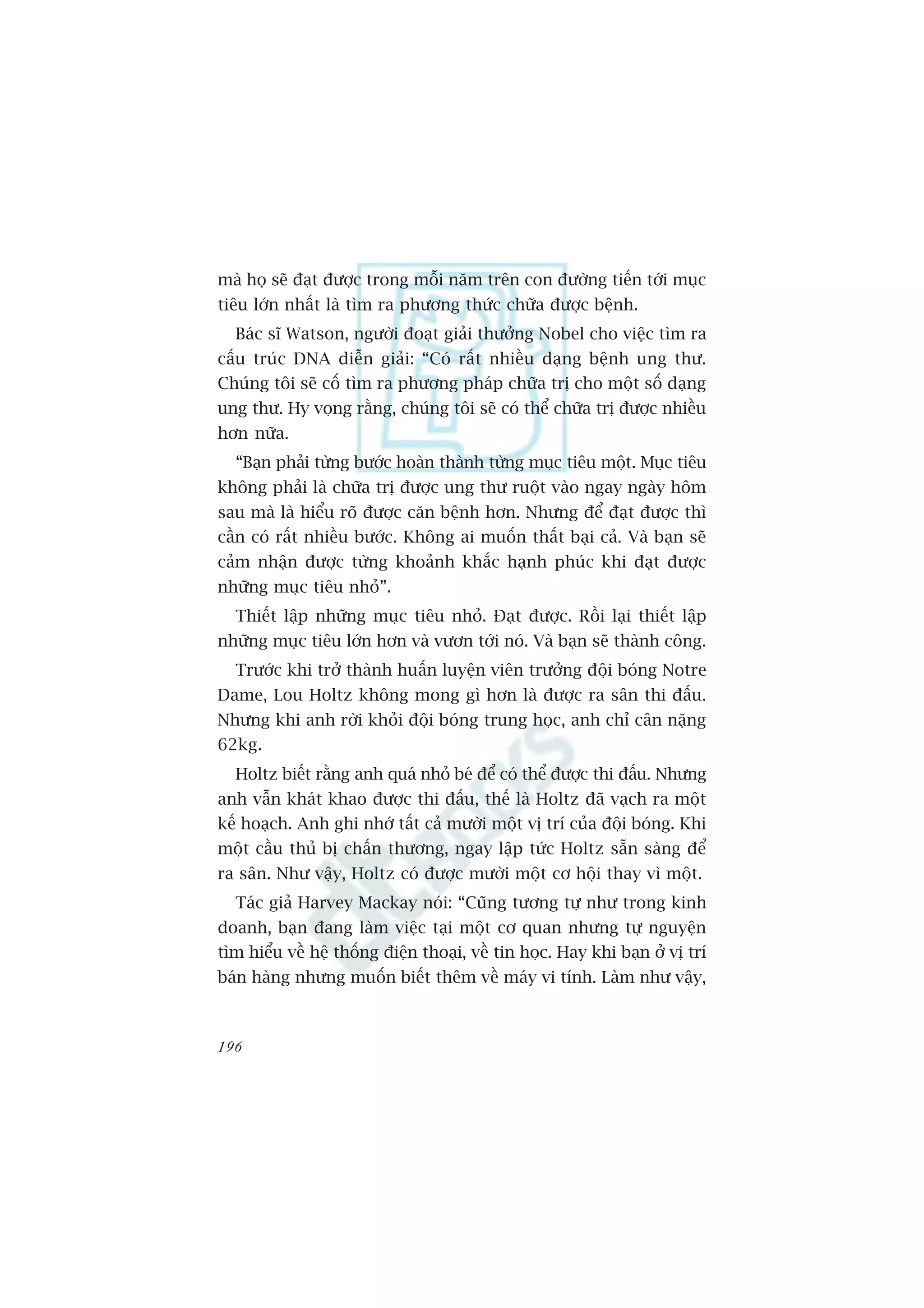 maâ hoå seä àaåt àûúåc trong möîi nùm trïn con àûúâng tiïën túái muåc
tiïu lúán nhêët laâ tòm ra phûúng thûác chûäa àûúåc bïånh.
  Baác sô Watson, ngûúâi àoaåt giaãi thûúãng Nobel cho viïåc tòm ra
cêëu truác DNA diïîn giaãi: “Coá rêët nhiïìu daång bïånh ung thû.
Chuáng töi seä cöë tòm ra phûúng phaáp chûäa trõ cho möåt söë daång
ung thû. Hy voång rùçng, chuáng töi seä coá thïí chûäa trõ àûúåc nhiïìu
hún nûäa.
  “Baån phaãi tûâng bûúác hoaân thaânh tûâng muåc tiïu möåt. Muåc tiïu
khöng phaãi laâ chûäa trõ àûúåc ung thû ruöåt vaâo ngay ngaây höm
sau maâ laâ hiïíu roä àûúåc cùn bïånh hún. Nhûng àïí àaåt àûúåc thò
cêìn coá rêët nhiïìu bûúác. Khöng ai muöën thêët baåi caã. Vaâ baån seä
caãm nhêån àûúåc tûâng khoaãnh khùæc haånh phuác khi àaåt àûúåc
nhûäng muåc tiïu nhoã”.
  Thiïët lêåp nhûäng muåc tiïu nhoã. Àaåt àûúåc. Röìi laåi thiïët lêåp
nhûäng muåc tiïu lúán hún vaâ vûún túái noá. Vaâ baån seä thaânh cöng.
  Trûúác khi trúã thaânh huêën luyïån viïn trûúãng àöåi boáng Notre
Dame, Lou Holtz khöng mong gò hún laâ àûúåc ra sên thi àêëu.
Nhûng khi anh rúâi khoãi àöåi boáng trung hoåc, anh chó cên nùång
62kg.
  Holtz biïët rùçng anh quaá nhoã beá àïí coá thïí àûúåc thi àêëu. Nhûng
anh vêîn khaát khao àûúåc thi àêëu, thïë laâ Holtz àaä vaåch ra möåt
kïë hoaåch. Anh ghi nhúá têët caã mûúâi möåt võ trñ cuãa àöåi boáng. Khi
möåt cêìu thuã bõ chêën thûúng, ngay lêåp tûác Holtz sùén saâng àïí
ra sên. Nhû vêåy, Holtz coá àûúåc mûúâi möåt cú höåi thay vò möåt.
  Taác giaã Harvey Mackay noái: “Cuäng tûúng tûå nhû trong kinh
doanh, baån àang laâm viïåc taåi möåt cú quan nhûng tûå nguyïån
tòm hiïíu vïì hïå thöëng àiïån thoaåi, vïì tin hoåc. Hay khi baån úã võ trñ
baán haâng nhûng muöën biïët thïm vïì maáy vi tñnh. Laâm nhû vêåy,



196
 