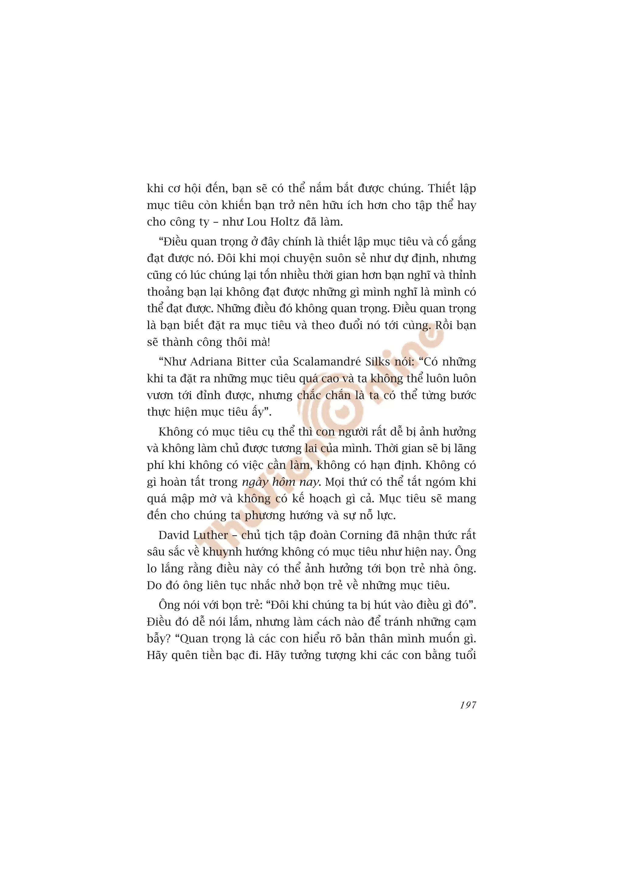 khi cú höåi àïën, baån seä coá thïí nùæm bùæt àûúåc chuáng. Thiïët lêåp
muåc tiïu coân khiïën baån trúã nïn hûäu ñch hún cho têåp thïí hay
cho cöng ty – nhû Lou Holtz àaä laâm.
  “Àiïìu quan troång úã àêy chñnh laâ thiïët lêåp muåc tiïu vaâ cöë gùæng
àaåt àûúåc noá. Àöi khi moåi chuyïån suön seã nhû dûå àõnh, nhûng
cuäng coá luác chuáng laåi töën nhiïìu thúâi gian hún baån nghô vaâ thónh
thoaãng baån laåi khöng àaåt àûúåc nhûäng gò mònh nghô laâ mònh coá
thïí àaåt àûúåc. Nhûäng àiïìu àoá khöng quan troång. Àiïìu quan troång
laâ baån biïët àùåt ra muåc tiïu vaâ theo àuöíi noá túái cuâng. Röìi baån
seä thaânh cöng thöi maâ!
  “Nhû Adriana Bitter cuãa Scalamandreá Silks noái: “Coá nhûäng
khi ta àùåt ra nhûäng muåc tiïu quaá cao vaâ ta khöng thïí luön luön
vûún túái àónh àûúåc, nhûng chùæc chùæn laâ ta coá thïí tûâng bûúác
thûåc hiïån muåc tiïu êëy”.
  Khöng coá muåc tiïu cuå thïí thò con ngûúâi rêët dïî bõ aãnh hûúãng
vaâ khöng laâm chuã àûúåc tûúng lai cuãa mònh. Thúâi gian seä bõ laäng
phñ khi khöng coá viïåc cêìn laâm, khöng coá haån àõnh. Khöng coá
gò hoaân têët trong ngaây höm nay. Moåi thûá coá thïí tùæt ngoám khi
quaá mêåp múâ vaâ khöng coá kïë hoaåch gò caã. Muåc tiïu seä mang
àïën cho chuáng ta phûúng hûúáng vaâ sûå nöî lûåc.
  David Luther – chuã tõch têåp àoaân Corning àaä nhêån thûác rêët
sêu sùæc vïì khuynh hûúáng khöng coá muåc tiïu nhû hiïån nay. Öng
lo lùæng rùçng àiïìu naây coá thïí aãnh hûúãng túái boån treã nhaâ öng.
Do àoá öng liïn tuåc nhùæc nhúã boån treã vïì nhûäng muåc tiïu.
  Öng noái vúái boån treã: “Àöi khi chuáng ta bõ huát vaâo àiïìu gò àoá”.
Àiïìu àoá dïî noái lùæm, nhûng laâm caách naâo àïí traánh nhûäng caåm
bêîy? “Quan troång laâ caác con hiïíu roä baãn thên mònh muöën gò.
Haäy quïn tiïìn baåc ài. Haäy tûúãng tûúång khi caác con bùçng tuöíi



                                                                     197
 
