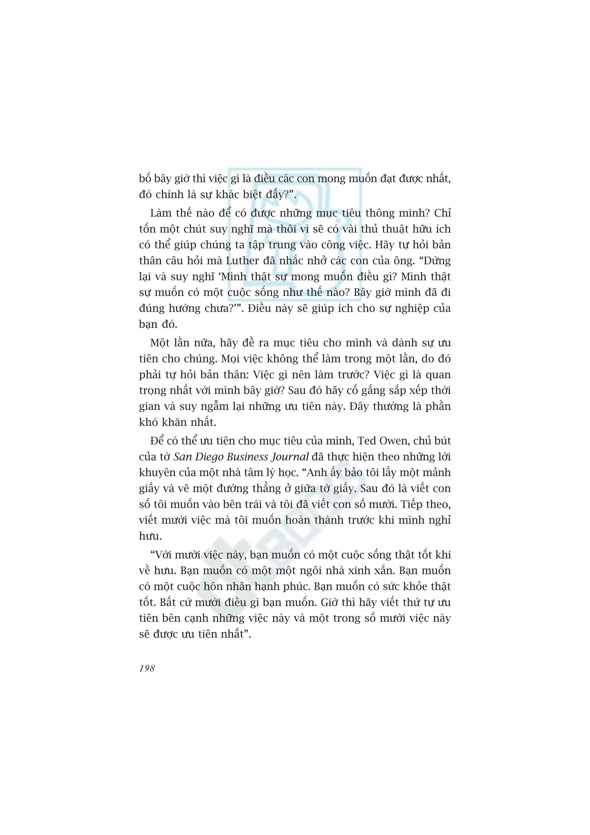 böë bêy giúâ thò viïåc gò laâ àiïìu caác con mong muöën àaåt àûúåc nhêët,
àoá chñnh laâ sûå khaác biïåt àêëy?”.
  Laâm thïë naâo àïí coá àûúåc nhûäng muåc tiïu thöng minh? Chó
töën möåt chuát suy nghô maâ thöi vò seä coá vaâi thuã thuêåt hûäu ñch
coá thïí giuáp chuáng ta têåp trung vaâo cöng viïåc. Haäy tûå hoãi baãn
thên cêu hoãi maâ Luther àaä nhùæc nhúã caác con cuãa öng. “Dûâng
laåi vaâ suy nghô ‘Mònh thêåt sûå mong muöën àiïìu gò? Mònh thêåt
sûå muöën coá möåt cuöåc söëng nhû thïë naâo? Bêy giúâ mònh àaä ài
àuáng hûúáng chûa?’”. Àiïìu naây seä giuáp ñch cho sûå nghiïåp cuãa
baån àoá.
  Möåt lêìn nûäa, haäy àïì ra muåc tiïu cho mònh vaâ daânh sûå ûu
tiïn cho chuáng. Moåi viïåc khöng thïí laâm trong möåt lêìn, do àoá
phaãi tûå hoãi baãn thên: Viïåc gò nïn laâm trûúác? Viïåc gò laâ quan
troång nhêët vúái mònh bêy giúâ? Sau àoá haäy cöë gùæng sùæp xïëp thúâi
gian vaâ suy ngêîm laåi nhûäng ûu tiïn naây. Àêy thûúâng laâ phêìn
khoá khùn nhêët.
  Àïí coá thïí ûu tiïn cho muåc tiïu cuãa mònh, Ted Owen, chuã buát
cuãa túâ San Diego Business Journal àaä thûåc hiïån theo nhûäng lúâi
khuyïn cuãa möåt nhaâ têm lyá hoåc. “Anh êëy baão töi lêëy möåt maãnh
giêëy vaâ veä möåt àûúâng thùèng úã giûäa túâ giêëy. Sau àoá laâ viïët con
söë töi muöën vaâo bïn traái vaâ töi àaä viïët con söë mûúâi. Tiïëp theo,
viïët mûúâi viïåc maâ töi muöën hoaân thaânh trûúác khi mònh nghó
hûu.
  “Vúái mûúâi viïåc naây, baån muöën coá möåt cuöåc söëng thêåt töët khi
vïì hûu. Baån muöën coá möåt möåt ngöi nhaâ xinh xùæn. Baån muöën
coá möåt cuöåc hön nhên haånh phuác. Baån muöën coá sûác khoãe thêåt
töët. Bêët cûá mûúâi àiïìu gò baån muöën. Giúâ thò haäy viïët thûá tûå ûu
tiïn bïn caånh nhûäng viïåc naây vaâ möåt trong söë mûúâi viïåc naây
seä àûúåc ûu tiïn nhêët”.


198
 