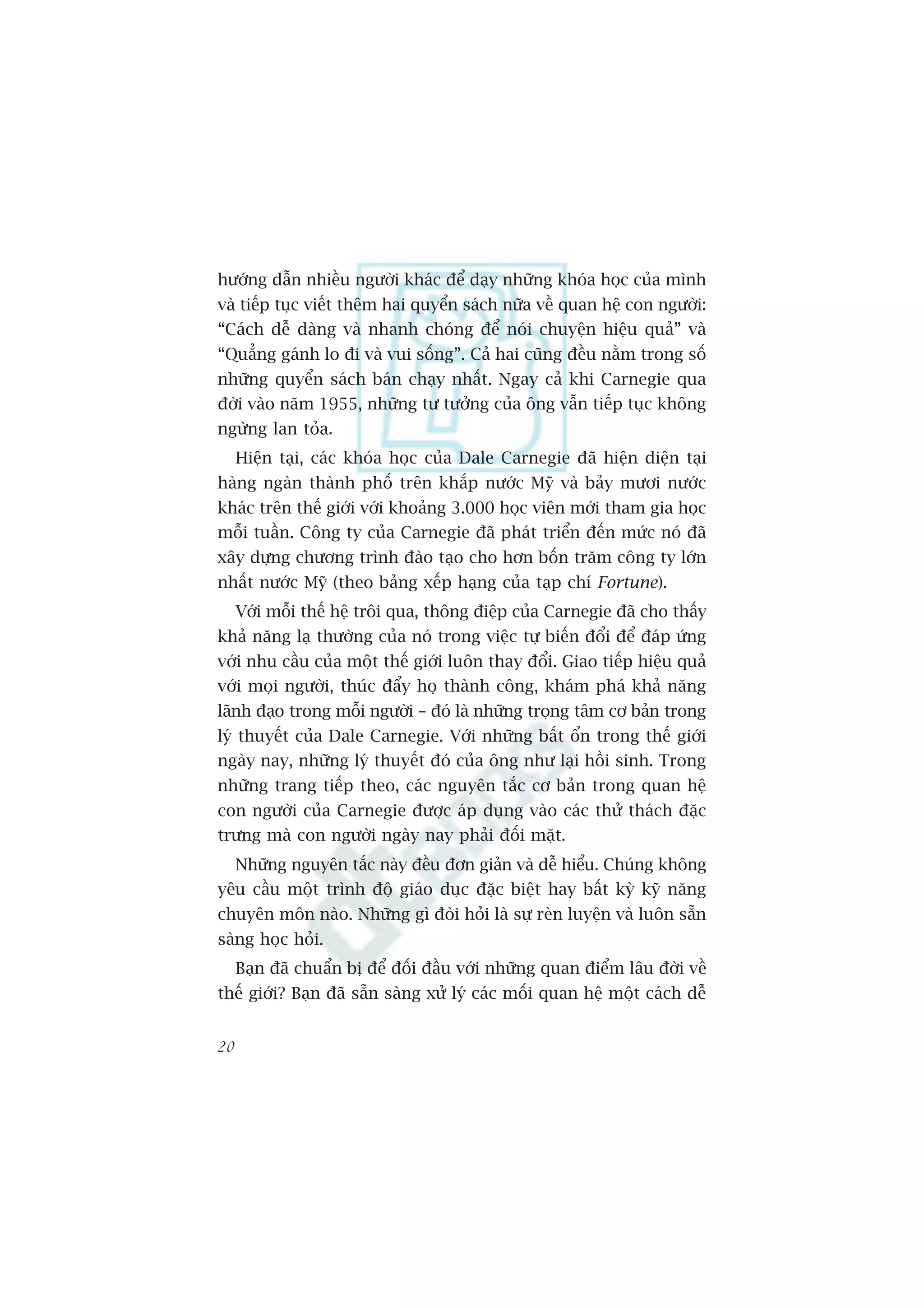 hûúáng dêîn nhiïìu ngûúâi khaác àïí daåy nhûäng khoáa hoåc cuãa mònh
vaâ tiïëp tuåc viïët thïm hai quyïín saách nûäa vïì quan hïå con ngûúâi:
“Caách dïî daâng vaâ nhanh choáng àïí noái chuyïån hiïåu quaã” vaâ
“Quùèng gaánh lo ài vaâ vui söëng”. Caã hai cuäng àïìu nùçm trong söë
nhûäng quyïín saách baán chaåy nhêët. Ngay caã khi Carnegie qua
àúâi vaâo nùm 1955, nhûäng tû tûúãng cuãa öng vêîn tiïëp tuåc khöng
ngûâng lan toãa.
     Hiïån taåi, caác khoáa hoåc cuãa Dale Carnegie àaä hiïån diïån taåi
haâng ngaân thaânh phöë trïn khùæp nûúác Myä vaâ baãy mûúi nûúác
khaác trïn thïë giúái vúái khoaãng 3.000 hoåc viïn múái tham gia hoåc
möîi tuêìn. Cöng ty cuãa Carnegie àaä phaát triïín àïën mûác noá àaä
xêy dûång chûúng trònh àaâo taåo cho hún böën trùm cöng ty lúán
nhêët nûúác Myä (theo baãng xïëp haång cuãa taåp chñ Fortune).
     Vúái möîi thïë hïå tröi qua, thöng àiïåp cuãa Carnegie àaä cho thêëy
khaã nùng laå thûúâng cuãa noá trong viïåc tûå biïën àöíi àïí àaáp ûáng
vúái nhu cêìu cuãa möåt thïë giúái luön thay àöíi. Giao tiïëp hiïåu quaã
vúái moåi ngûúâi, thuác àêíy hoå thaânh cöng, khaám phaá khaã nùng
laänh àaåo trong möîi ngûúâi – àoá laâ nhûäng troång têm cú baãn trong
lyá thuyïët cuãa Dale Carnegie. Vúái nhûäng bêët öín trong thïë giúái
ngaây nay, nhûäng lyá thuyïët àoá cuãa öng nhû laåi höìi sinh. Trong
nhûäng trang tiïëp theo, caác nguyïn tùæc cú baãn trong quan hïå
con ngûúâi cuãa Carnegie àûúåc aáp duång vaâo caác thûã thaách àùåc
trûng maâ con ngûúâi ngaây nay phaãi àöëi mùåt.
     Nhûäng nguyïn tùæc naây àïìu àún giaãn vaâ dïî hiïíu. Chuáng khöng
yïu cêìu möåt trònh àöå giaáo duåc àùåc biïåt hay bêët kyâ kyä nùng
chuyïn mön naâo. Nhûäng gò àoâi hoãi laâ sûå reân luyïån vaâ luön sùén
saâng hoåc hoãi.
     Baån àaä chuêín bõ àïí àöëi àêìu vúái nhûäng quan àiïím lêu àúâi vïì
thïë giúái? Baån àaä sùén saâng xûã lyá caác möëi quan hïå möåt caách dïî


20
 