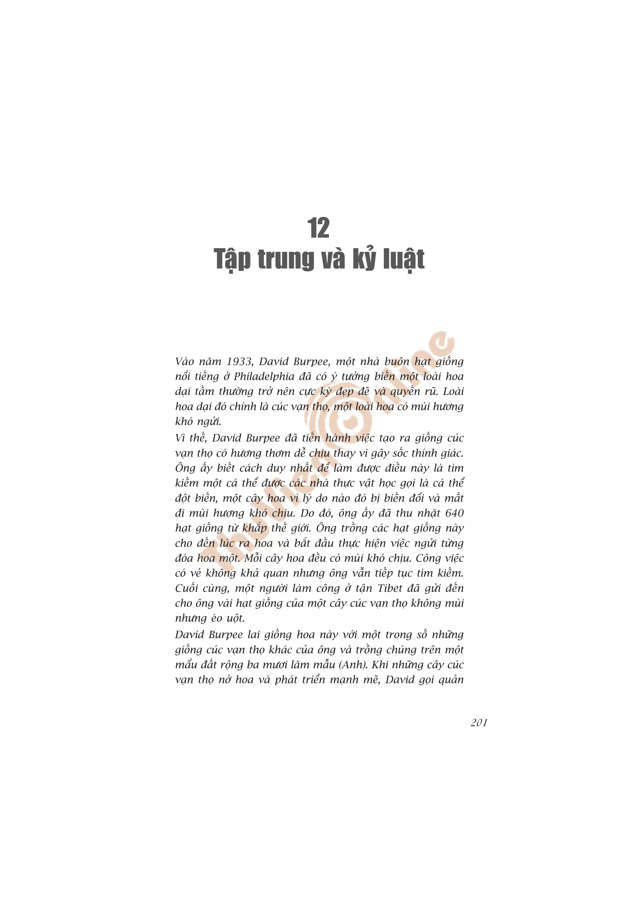 12
         Taäp trung vaø kyû luaät


Vaâo nùm 1933, David Burpee, möåt nhaâ buön haåt giöëng
nöíi tiïëng úã Philadelphia àaä coá yá tûúãng biïën möåt loaâi hoa
daåi têìm thûúâng trúã nïn cûåc kyâ àeåp àeä vaâ quyïën ruä. Loaâi
hoa daåi àoá chñnh laâ cuác vaån thoå, möåt loaâi hoa coá muâi hûúng
khoá ngûãi.
Vò thïë, David Burpee àaä tiïën haânh viïåc taåo ra giöëng cuác
vaån thoå coá hûúng thúm dïî chõu thay vò gêy söëc thñnh giaác.
Öng êëy biïët caách duy nhêët àïí laâm àûúåc àiïìu naây laâ tòm
kiïëm möåt caá thïí àûúåc caác nhaâ thûåc vêåt hoåc goåi laâ caá thïí
àöåt biïën, möåt cêy hoa vò lyá do naâo àoá bõ biïën àöíi vaâ mêët
ài muâi hûúng khoá chõu. Do àoá, öng êëy àaä thu nhùåt 640
haåt giöëng tûâ khùæp thïë giúái. Öng tröìng caác haåt giöëng naây
cho àïën luác ra hoa vaâ bùæt àêìu thûåc hiïån viïåc ngûãi tûâng
àoáa hoa möåt. Möîi cêy hoa àïìu coá muâi khoá chõu. Cöng viïåc
coá veã khöng khaã quan nhûng öng vêîn tiïëp tuåc tòm kiïëm.
Cuöëi cuâng, möåt ngûúâi laâm cöng úã têån Tibet àaä gûãi àïën
cho öng vaâi haåt giöëng cuãa möåt cêy cuác vaån thoå khöng muâi
nhûng eâo uöåt.
David Burpee lai giöëng hoa naây vúái möåt trong söë nhûäng
giöëng cuác vaån thoå khaác cuãa öng vaâ tröìng chuáng trïn möåt
mêíu àêët röång ba mûúi lùm mêîu (Anh). Khi nhûäng cêy cuác
vaån thoå núã hoa vaâ phaát triïín maånh meä, David goåi quaãn



                                                                        201
 