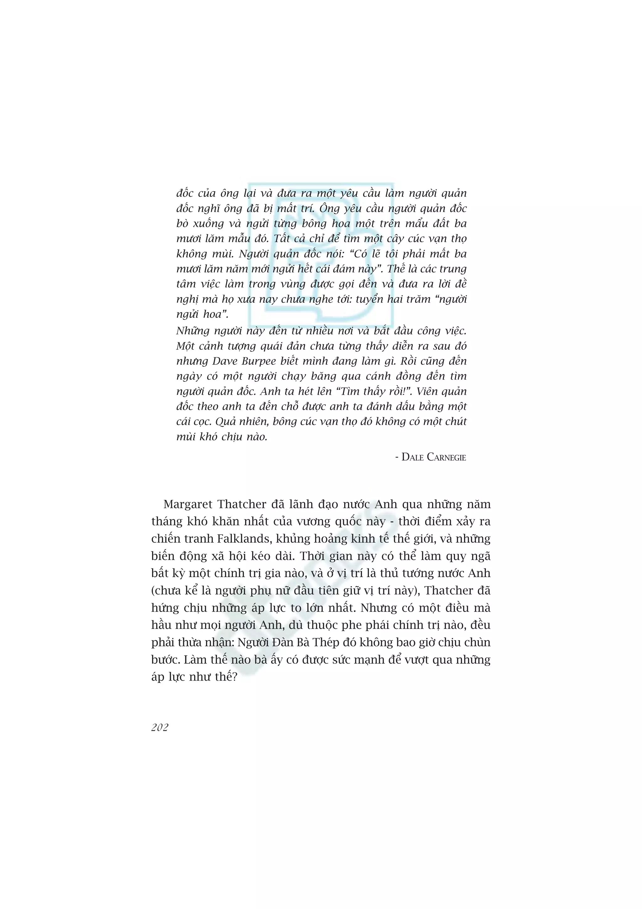 àöëc cuãa öng laåi vaâ àûa ra möåt yïu cêìu laâm ngûúâi quaãn
      àöëc nghô öng àaä bõ mêët trñ. Öng yïu cêìu ngûúâi quaãn àöëc
      boâ xuöëng vaâ ngûãi tûâng böng hoa möåt trïn mêíu àêët ba
      mûúi lùm mêîu àoá. Têët caã chó àïí tòm möåt cêy cuác vaån thoå
      khöng muâi. Ngûúâi quaãn àöëc noái: “Coá leä töi phaãi mêët ba
      mûúi lùm nùm múái ngûãi hïët caái àaám naây”. Thïë laâ caác trung
      têm viïåc laâm trong vuâng àûúåc goåi àïën vaâ àûa ra lúâi àïì
      nghõ maâ hoå xûa nay chûa nghe túái: tuyïín hai trùm “ngûúâi
      ngûãi hoa”.
      Nhûäng ngûúâi naây àïën tûâ nhiïìu núi vaâ bùæt àêìu cöng viïåc.
      Möåt caãnh tûúång quaái àaãn chûa tûâng thêëy diïîn ra sau àoá
      nhûng Dave Burpee biïët mònh àang laâm gò. Röìi cuäng àïën
      ngaây coá möåt ngûúâi chaåy bùng qua caánh àöìng àïën tòm
      ngûúâi quaãn àöëc. Anh ta heát lïn “Tòm thêëy röìi!”. Viïn quaãn
      àöëc theo anh ta àïën chöî àûúåc anh ta àaánh dêëu bùçng möåt
      caái coåc. Quaã nhiïn, böng cuác vaån thoå àoá khöng coá möåt chuát
      muâi khoá chõu naâo.
                                                        - DALE CARNEGIE



  Margaret Thatcher àaä laänh àaåo nûúác Anh qua nhûäng nùm
thaáng khoá khùn nhêët cuãa vûúng quöëc naây - thúâi àiïím xaãy ra
chiïën tranh Falklands, khuãng hoaãng kinh tïë thïë giúái, vaâ nhûäng
biïën àöång xaä höåi keáo daâi. Thúâi gian naây coá thïí laâm quyå ngaä
bêët kyâ möåt chñnh trõ gia naâo, vaâ úã võ trñ laâ thuã tûúáng nûúác Anh
(chûa kïí laâ ngûúâi phuå nûä àêìu tiïn giûä võ trñ naây), Thatcher àaä
hûáng chõu nhûäng aáp lûåc to lúán nhêët. Nhûng coá möåt àiïìu maâ
hêìu nhû moåi ngûúâi Anh, duâ thuöåc phe phaái chñnh trõ naâo, àïìu
phaãi thûâa nhêån: Ngûúâi Àaân Baâ Theáp àoá khöng bao giúâ chõu chuân
bûúác. Laâm thïë naâo baâ êëy coá àûúåc sûác maånh àïí vûúåt qua nhûäng
aáp lûåc nhû thïë?



202
 