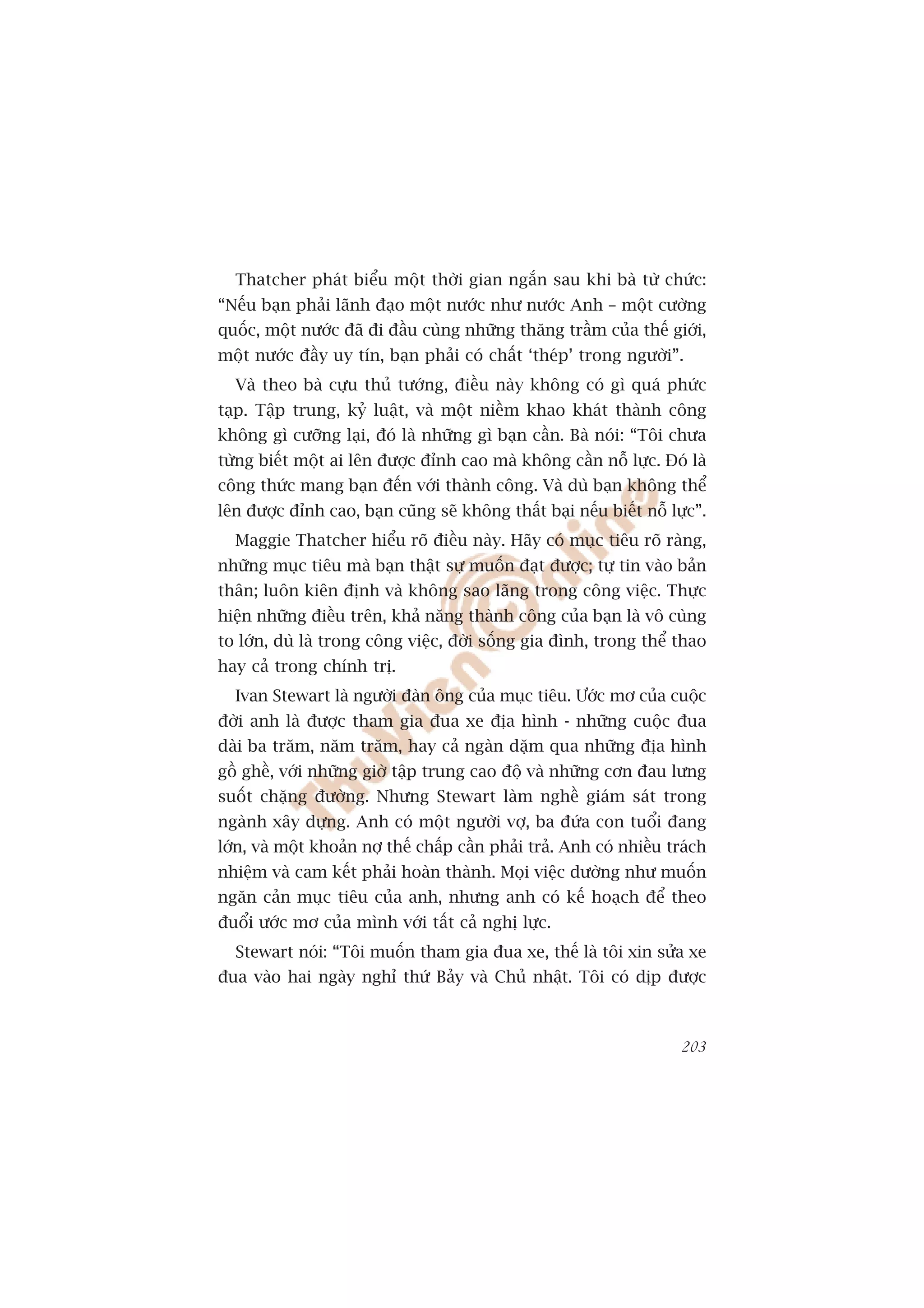 Thatcher phaát biïíu möåt thúâi gian ngùæn sau khi baâ tûâ chûác:
“Nïëu baån phaãi laänh àaåo möåt nûúác nhû nûúác Anh – möåt cûúâng
quöëc, möåt nûúác àaä ài àêìu cuâng nhûäng thùng trêìm cuãa thïë giúái,
möåt nûúác àêìy uy tñn, baån phaãi coá chêët ‘theáp’ trong ngûúâi”.
  Vaâ theo baâ cûåu thuã tûúáng, àiïìu naây khöng coá gò quaá phûác
taåp. Têåp trung, kyã luêåt, vaâ möåt niïìm khao khaát thaânh cöng
khöng gò cûúäng laåi, àoá laâ nhûäng gò baån cêìn. Baâ noái: “Töi chûa
tûâng biïët möåt ai lïn àûúåc àónh cao maâ khöng cêìn nöî lûåc. Àoá laâ
cöng thûác mang baån àïën vúái thaânh cöng. Vaâ duâ baån khöng thïí
lïn àûúåc àónh cao, baån cuäng seä khöng thêët baåi nïëu biïët nöî lûåc”.
  Maggie Thatcher hiïíu roä àiïìu naây. Haäy coá muåc tiïu roä raâng,
nhûäng muåc tiïu maâ baån thêåt sûå muöën àaåt àûúåc; tûå tin vaâo baãn
thên; luön kiïn àõnh vaâ khöng sao laäng trong cöng viïåc. Thûåc
hiïån nhûäng àiïìu trïn, khaã nùng thaânh cöng cuãa baån laâ vö cuâng
to lúán, duâ laâ trong cöng viïåc, àúâi söëng gia àònh, trong thïí thao
hay caã trong chñnh trõ.
  Ivan Stewart laâ ngûúâi àaân öng cuãa muåc tiïu. Ûúác mú cuãa cuöåc
àúâi anh laâ àûúåc tham gia àua xe àõa hònh - nhûäng cuöåc àua
daâi ba trùm, nùm trùm, hay caã ngaân dùåm qua nhûäng àõa hònh
göì ghïì, vúái nhûäng giúâ têåp trung cao àöå vaâ nhûäng cún àau lûng
suöët chùång àûúâng. Nhûng Stewart laâm nghïì giaám saát trong
ngaânh xêy dûång. Anh coá möåt ngûúâi vúå, ba àûáa con tuöíi àang
lúán, vaâ möåt khoaãn núå thïë chêëp cêìn phaãi traã. Anh coá nhiïìu traách
nhiïåm vaâ cam kïët phaãi hoaân thaânh. Moåi viïåc dûúâng nhû muöën
ngùn caãn muåc tiïu cuãa anh, nhûng anh coá kïë hoaåch àïí theo
àuöíi ûúác mú cuãa mònh vúái têët caã nghõ lûåc.
  Stewart noái: “Töi muöën tham gia àua xe, thïë laâ töi xin sûãa xe
àua vaâo hai ngaây nghó thûá Baãy vaâ Chuã nhêåt. Töi coá dõp àûúåc



                                                                       203
 