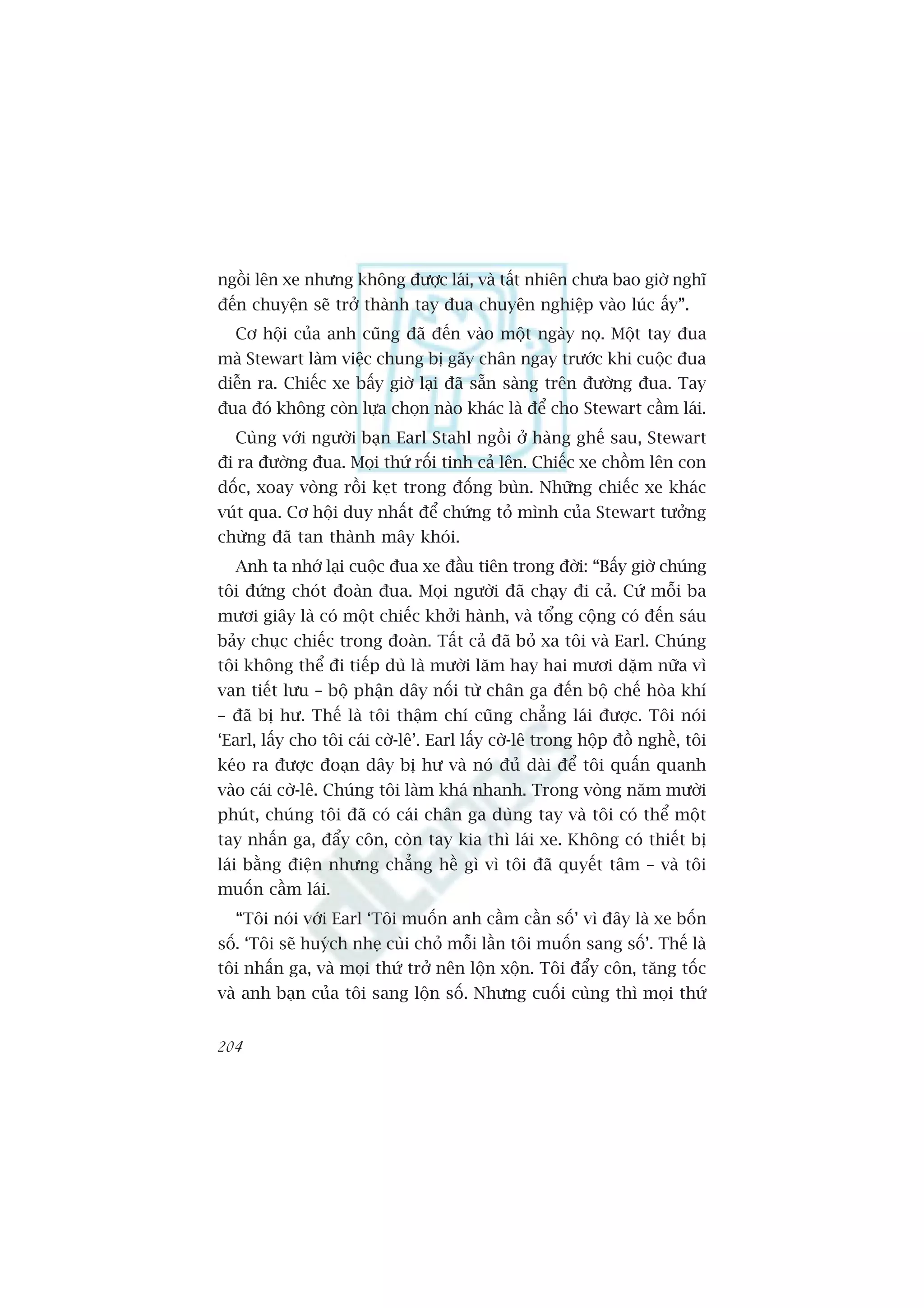 ngöìi lïn xe nhûng khöng àûúåc laái, vaâ têët nhiïn chûa bao giúâ nghô
àïën chuyïån seä trúã thaânh tay àua chuyïn nghiïåp vaâo luác êëy”.
  Cú höåi cuãa anh cuäng àaä àïën vaâo möåt ngaây noå. Möåt tay àua
maâ Stewart laâm viïåc chung bõ gaäy chên ngay trûúác khi cuöåc àua
diïîn ra. Chiïëc xe bêëy giúâ laåi àaä sùén saâng trïn àûúâng àua. Tay
àua àoá khöng coân lûåa choån naâo khaác laâ àïí cho Stewart cêìm laái.
  Cuâng vúái ngûúâi baån Earl Stahl ngöìi úã haâng ghïë sau, Stewart
ài ra àûúâng àua. Moåi thûá röëi tinh caã lïn. Chiïëc xe chöìm lïn con
döëc, xoay voâng röìi keåt trong àöëng buân. Nhûäng chiïëc xe khaác
vuát qua. Cú höåi duy nhêët àïí chûáng toã mònh cuãa Stewart tûúãng
chûâng àaä tan thaânh mêy khoái.
  Anh ta nhúá laåi cuöåc àua xe àêìu tiïn trong àúâi: “Bêëy giúâ chuáng
töi àûáng choát àoaân àua. Moåi ngûúâi àaä chaåy ài caã. Cûá möîi ba
mûúi giêy laâ coá möåt chiïëc khúãi haânh, vaâ töíng cöång coá àïën saáu
baãy chuåc chiïëc trong àoaân. Têët caã àaä boã xa töi vaâ Earl. Chuáng
töi khöng thïí ài tiïëp duâ laâ mûúâi lùm hay hai mûúi dùåm nûäa vò
van tiïët lûu – böå phêån dêy nöëi tûâ chên ga àïën böå chïë hoâa khñ
– àaä bõ hû. Thïë laâ töi thêåm chñ cuäng chùèng laái àûúåc. Töi noái
‘Earl, lêëy cho töi caái cúâ-lï’. Earl lêëy cúâ-lï trong höåp àöì nghïì, töi
keáo ra àûúåc àoaån dêy bõ hû vaâ noá àuã daâi àïí töi quêën quanh
vaâo caái cúâ-lï. Chuáng töi laâm khaá nhanh. Trong voâng nùm mûúâi
phuát, chuáng töi àaä coá caái chên ga duâng tay vaâ töi coá thïí möåt
tay nhêën ga, àêíy cön, coân tay kia thò laái xe. Khöng coá thiïët bõ
laái bùçng àiïån nhûng chùèng hïì gò vò töi àaä quyïët têm – vaâ töi
muöën cêìm laái.
  “Töi noái vúái Earl ‘Töi muöën anh cêìm cêìn söë’ vò àêy laâ xe böën
söë. ‘Töi seä huyách nheå cuâi choã möîi lêìn töi muöën sang söë’. Thïë laâ
töi nhêën ga, vaâ moåi thûá trúã nïn löån xöån. Töi àêíy cön, tùng töëc
vaâ anh baån cuãa töi sang löån söë. Nhûng cuöëi cuâng thò moåi thûá


204
 