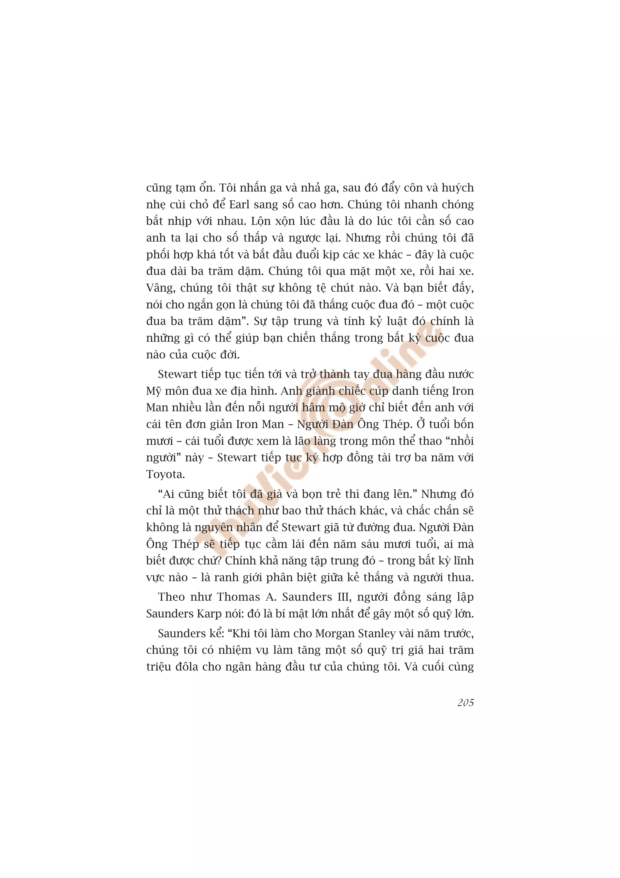 cuäng taåm öín. Töi nhêën ga vaâ nhaã ga, sau àoá àêíy cön vaâ huyách
nheå cuâi choã àïí Earl sang söë cao hún. Chuáng töi nhanh choáng
bùæt nhõp vúái nhau. Löån xöån luác àêìu laâ do luác töi cêìn söë cao
anh ta laåi cho söë thêëp vaâ ngûúåc laåi. Nhûng röìi chuáng töi àaä
phöëi húåp khaá töët vaâ bùæt àêìu àuöíi kõp caác xe khaác – àêy laâ cuöåc
àua daâi ba trùm dùåm. Chuáng töi qua mùåt möåt xe, röìi hai xe.
Vêng, chuáng töi thêåt sûå khöng tïå chuát naâo. Vaâ baån biïët àêëy,
noái cho ngùæn goån laâ chuáng töi àaä thùæng cuöåc àua àoá – möåt cuöåc
àua ba trùm dùåm”. Sûå têåp trung vaâ tñnh kyã luêåt àoá chñnh laâ
nhûäng gò coá thïí giuáp baån chiïën thùæng trong bêët kyâ cuöåc àua
naâo cuãa cuöåc àúâi.
  Stewart tiïëp tuåc tiïën túái vaâ trúã thaânh tay àua haâng àêìu nûúác
Myä mön àua xe àõa hònh. Anh giaânh chiïëc cuáp danh tiïëng Iron
Man nhiïìu lêìn àïën nöîi ngûúâi hêm möå giúâ chó biïët àïën anh vúái
caái tïn àún giaãn Iron Man – Ngûúâi Àaân Öng Theáp. ÚÃ tuöíi böën
mûúi – caái tuöíi àûúåc xem laâ laäo laâng trong mön thïí thao “nhöìi
ngûúâi” naây – Stewart tiïëp tuåc kyá húåp àöìng taâi trúå ba nùm vúái
Toyota.
  “Ai cuäng biïët töi àaä giaâ vaâ boån treã thò àang lïn.” Nhûng àoá
chó laâ möåt thûã thaách nhû bao thûã thaách khaác, vaâ chùæc chùæn seä
khöng laâ nguyïn nhên àïí Stewart giaä tûâ àûúâng àua. Ngûúâi Àaân
Öng Theáp seä tiïëp tuåc cêìm laái àïën nùm saáu mûúi tuöíi, ai maâ
biïët àûúåc chûá? Chñnh khaã nùng têåp trung àoá – trong bêët kyâ lônh
vûåc naâo – laâ ranh giúái phên biïåt giûäa keã thùæng vaâ ngûúâi thua.
  Theo nhû Thomas A. Saunders III, ngûúâi àöìng saáng lêåp
Saunders Karp noái: àoá laâ bñ mêåt lúán nhêët àïí gêy möåt söë quyä lúán.
  Saunders kïí: “Khi töi laâm cho Morgan Stanley vaâi nùm trûúác,
chuáng töi coá nhiïåm vuå laâm tùng möåt söë quyä trõ giaá hai trùm
triïåu àöla cho ngên haâng àêìu tû cuãa chuáng töi. Vaâ cuöëi cuâng


                                                                      205
 