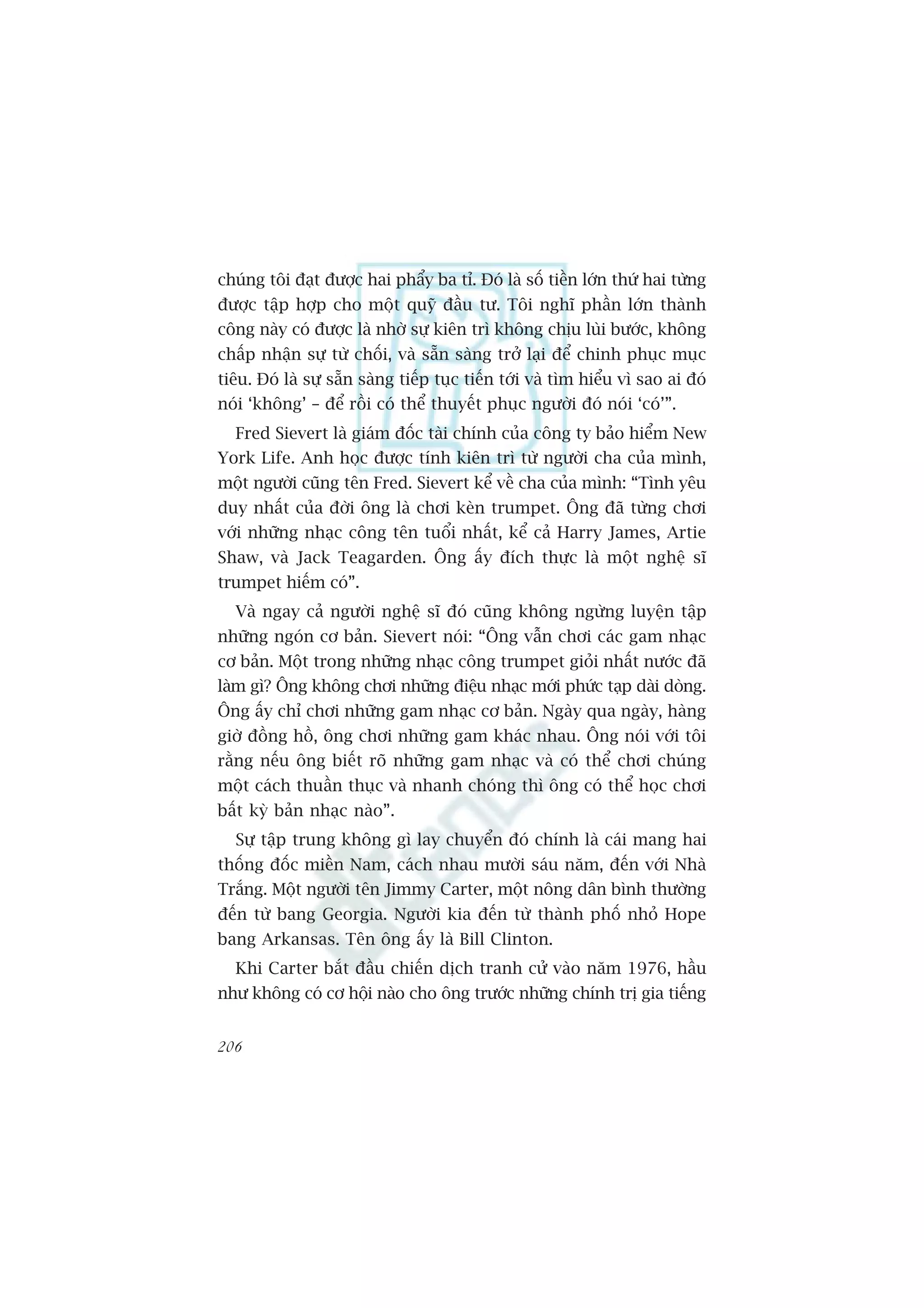 chuáng töi àaåt àûúåc hai phêíy ba tó. Àoá laâ söë tiïìn lúán thûá hai tûâng
àûúåc têåp húåp cho möåt quyä àêìu tû. Töi nghô phêìn lúán thaânh
cöng naây coá àûúåc laâ nhúâ sûå kiïn trò khöng chõu luâi bûúác, khöng
chêëp nhêån sûå tûâ chöëi, vaâ sùén saâng trúã laåi àïí chinh phuåc muåc
tiïu. Àoá laâ sûå sùén saâng tiïëp tuåc tiïën túái vaâ tòm hiïíu vò sao ai àoá
noái ‘khöng’ – àïí röìi coá thïí thuyïët phuåc ngûúâi àoá noái ‘coá’”.
  Fred Sievert laâ giaám àöëc taâi chñnh cuãa cöng ty baão hiïím New
York Life. Anh hoåc àûúåc tñnh kiïn trò tûâ ngûúâi cha cuãa mònh,
möåt ngûúâi cuäng tïn Fred. Sievert kïí vïì cha cuãa mònh: “Tònh yïu
duy nhêët cuãa àúâi öng laâ chúi keân trumpet. Öng àaä tûâng chúi
vúái nhûäng nhaåc cöng tïn tuöíi nhêët, kïí caã Harry James, Artie
Shaw, vaâ Jack Teagarden. Öng êëy àñch thûåc laâ möåt nghïå sô
trumpet hiïëm coá”.
  Vaâ ngay caã ngûúâi nghïå sô àoá cuäng khöng ngûâng luyïån têåp
nhûäng ngoán cú baãn. Sievert noái: “Öng vêîn chúi caác gam nhaåc
cú baãn. Möåt trong nhûäng nhaåc cöng trumpet gioãi nhêët nûúác àaä
laâm gò? Öng khöng chúi nhûäng àiïåu nhaåc múái phûác taåp daâi doâng.
Öng êëy chó chúi nhûäng gam nhaåc cú baãn. Ngaây qua ngaây, haâng
giúâ àöìng höì, öng chúi nhûäng gam khaác nhau. Öng noái vúái töi
rùçng nïëu öng biïët roä nhûäng gam nhaåc vaâ coá thïí chúi chuáng
möåt caách thuêìn thuåc vaâ nhanh choáng thò öng coá thïí hoåc chúi
bêët kyâ baãn nhaåc naâo”.
  Sûå têåp trung khöng gò lay chuyïín àoá chñnh laâ caái mang hai
thöëng àöëc miïìn Nam, caách nhau mûúâi saáu nùm, àïën vúái Nhaâ
Trùæng. Möåt ngûúâi tïn Jimmy Carter, möåt nöng dên bònh thûúâng
àïën tûâ bang Georgia. Ngûúâi kia àïën tûâ thaânh phöë nhoã Hope
bang Arkansas. Tïn öng êëy laâ Bill Clinton.
  Khi Carter bùæt àêìu chiïën dõch tranh cûã vaâo nùm 1976, hêìu
nhû khöng coá cú höåi naâo cho öng trûúác nhûäng chñnh trõ gia tiïëng


206
 