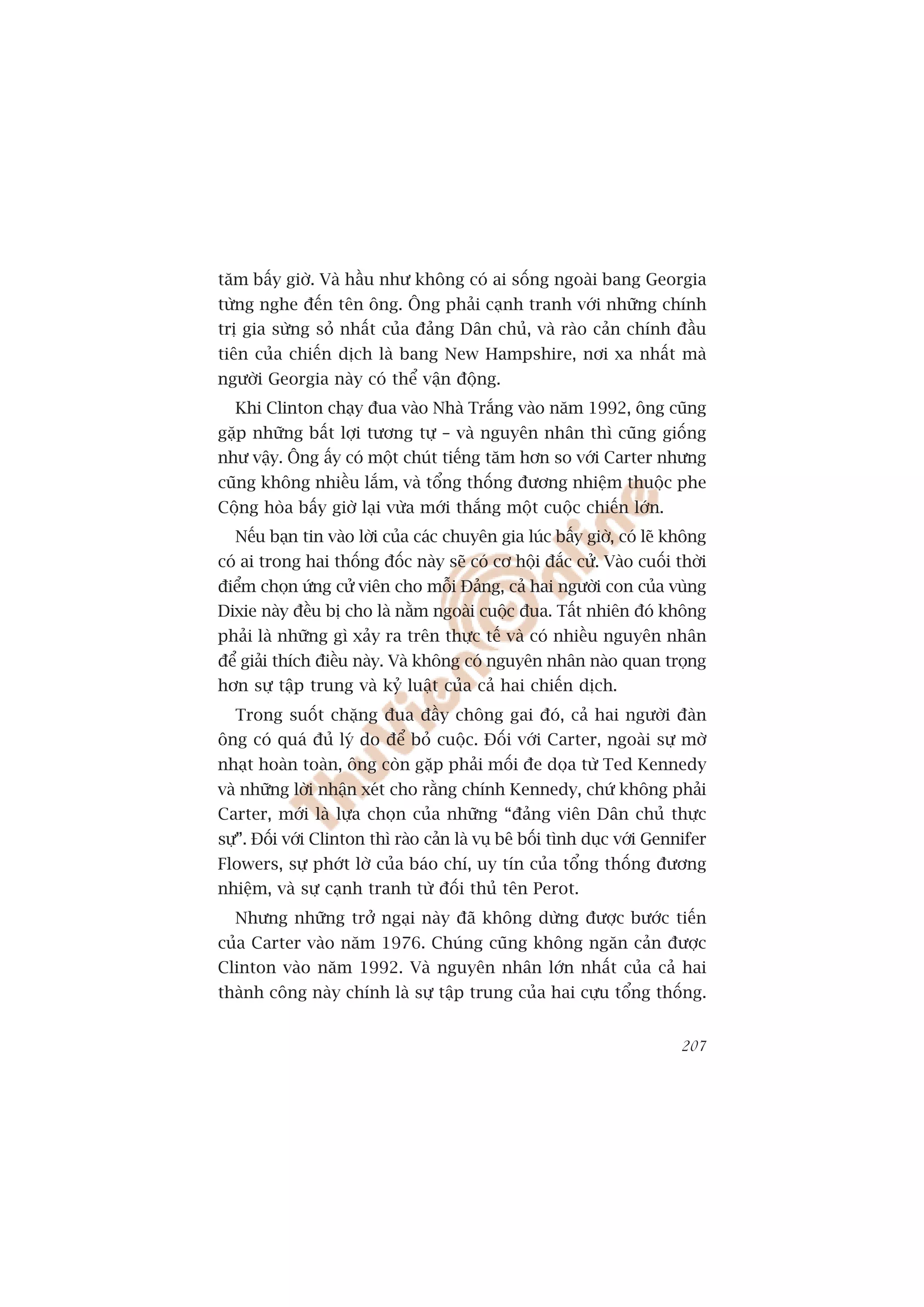 tùm bêëy giúâ. Vaâ hêìu nhû khöng coá ai söëng ngoaâi bang Georgia
tûâng nghe àïën tïn öng. Öng phaãi caånh tranh vúái nhûäng chñnh
trõ gia sûâng soã nhêët cuãa àaãng Dên chuã, vaâ raâo caãn chñnh àêìu
tiïn cuãa chiïën dõch laâ bang New Hampshire, núi xa nhêët maâ
ngûúâi Georgia naây coá thïí vêån àöång.
  Khi Clinton chaåy àua vaâo Nhaâ Trùæng vaâo nùm 1992, öng cuäng
gùåp nhûäng bêët lúåi tûúng tûå – vaâ nguyïn nhên thò cuäng giöëng
nhû vêåy. Öng êëy coá möåt chuát tiïëng tùm hún so vúái Carter nhûng
cuäng khöng nhiïìu lùæm, vaâ töíng thöëng àûúng nhiïåm thuöåc phe
Cöång hoâa bêëy giúâ laåi vûâa múái thùæng möåt cuöåc chiïën lúán.
  Nïëu baån tin vaâo lúâi cuãa caác chuyïn gia luác bêëy giúâ, coá leä khöng
coá ai trong hai thöëng àöëc naây seä coá cú höåi àùæc cûã. Vaâo cuöëi thúâi
àiïím choån ûáng cûã viïn cho möîi Àaãng, caã hai ngûúâi con cuãa vuâng
Dixie naây àïìu bõ cho laâ nùçm ngoaâi cuöåc àua. Têët nhiïn àoá khöng
phaãi laâ nhûäng gò xaãy ra trïn thûåc tïë vaâ coá nhiïìu nguyïn nhên
àïí giaãi thñch àiïìu naây. Vaâ khöng coá nguyïn nhên naâo quan troång
hún sûå têåp trung vaâ kyã luêåt cuãa caã hai chiïën dõch.
  Trong suöët chùång àua àêìy chöng gai àoá, caã hai ngûúâi àaân
öng coá quaá àuã lyá do àïí boã cuöåc. Àöëi vúái Carter, ngoaâi sûå múâ
nhaåt hoaân toaân, öng coân gùåp phaãi möëi àe doåa tûâ Ted Kennedy
vaâ nhûäng lúâi nhêån xeát cho rùçng chñnh Kennedy, chûá khöng phaãi
Carter, múái laâ lûåa choån cuãa nhûäng “àaãng viïn Dên chuã thûåc
sûå”. Àöëi vúái Clinton thò raâo caãn laâ vuå bï böëi tònh duåc vúái Gennifer
Flowers, sûå phúát lúâ cuãa baáo chñ, uy tñn cuãa töíng thöëng àûúng
nhiïåm, vaâ sûå caånh tranh tûâ àöëi thuã tïn Perot.
  Nhûng nhûäng trúã ngaåi naây àaä khöng dûâng àûúåc bûúác tiïën
cuãa Carter vaâo nùm 1976. Chuáng cuäng khöng ngùn caãn àûúåc
Clinton vaâo nùm 1992. Vaâ nguyïn nhên lúán nhêët cuãa caã hai
thaânh cöng naây chñnh laâ sûå têåp trung cuãa hai cûåu töíng thöëng.


                                                                         207
 