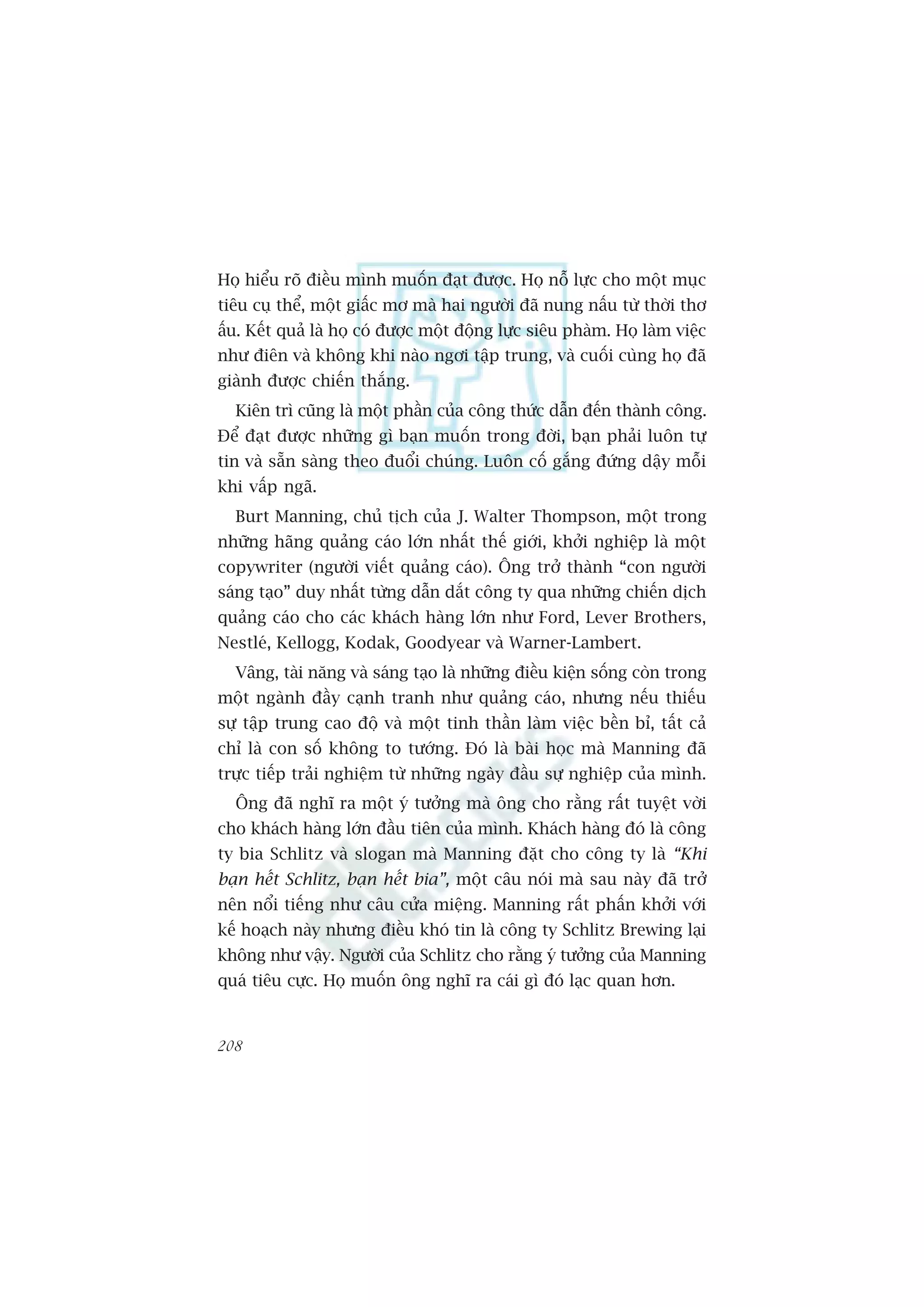 Hoå hiïíu roä àiïìu mònh muöën àaåt àûúåc. Hoå nöî lûåc cho möåt muåc
tiïu cuå thïí, möåt giêëc mú maâ hai ngûúâi àaä nung nêëu tûâ thúâi thú
êëu. Kïët quaã laâ hoå coá àûúåc möåt àöång lûåc siïu phaâm. Hoå laâm viïåc
nhû àiïn vaâ khöng khi naâo ngúi têåp trung, vaâ cuöëi cuâng hoå àaä
giaânh àûúåc chiïën thùæng.
  Kiïn trò cuäng laâ möåt phêìn cuãa cöng thûác dêîn àïën thaânh cöng.
Àïí àaåt àûúåc nhûäng gò baån muöën trong àúâi, baån phaãi luön tûå
tin vaâ sùén saâng theo àuöíi chuáng. Luön cöë gùæng àûáng dêåy möîi
khi vêëp ngaä.
  Burt Manning, chuã tõch cuãa J. Walter Thompson, möåt trong
nhûäng haäng quaãng caáo lúán nhêët thïë giúái, khúãi nghiïåp laâ möåt
copywriter (ngûúâi viïët quaãng caáo). Öng trúã thaânh “con ngûúâi
saáng taåo” duy nhêët tûâng dêîn dùæt cöng ty qua nhûäng chiïën dõch
quaãng caáo cho caác khaách haâng lúán nhû Ford, Lever Brothers,
Nestleá, Kellogg, Kodak, Goodyear vaâ Warner-Lambert.
  Vêng, taâi nùng vaâ saáng taåo laâ nhûäng àiïìu kiïån söëng coân trong
möåt ngaânh àêìy caånh tranh nhû quaãng caáo, nhûng nïëu thiïëu
sûå têåp trung cao àöå vaâ möåt tinh thêìn laâm viïåc bïìn bó, têët caã
chó laâ con söë khöng to tûúáng. Àoá laâ baâi hoåc maâ Manning àaä
trûåc tiïëp traãi nghiïåm tûâ nhûäng ngaây àêìu sûå nghiïåp cuãa mònh.
  Öng àaä nghô ra möåt yá tûúãng maâ öng cho rùçng rêët tuyïåt vúâi
cho khaách haâng lúán àêìu tiïn cuãa mònh. Khaách haâng àoá laâ cöng
ty bia Schlitz vaâ slogan maâ Manning àùåt cho cöng ty laâ “Khi
baån hïët Schlitz, baån hïët bia”, möåt cêu noái maâ sau naây àaä trúã
nïn nöíi tiïëng nhû cêu cûãa miïång. Manning rêët phêën khúãi vúái
kïë hoaåch naây nhûng àiïìu khoá tin laâ cöng ty Schlitz Brewing laåi
khöng nhû vêåy. Ngûúâi cuãa Schlitz cho rùçng yá tûúãng cuãa Manning
quaá tiïu cûåc. Hoå muöën öng nghô ra caái gò àoá laåc quan hún.


208
 