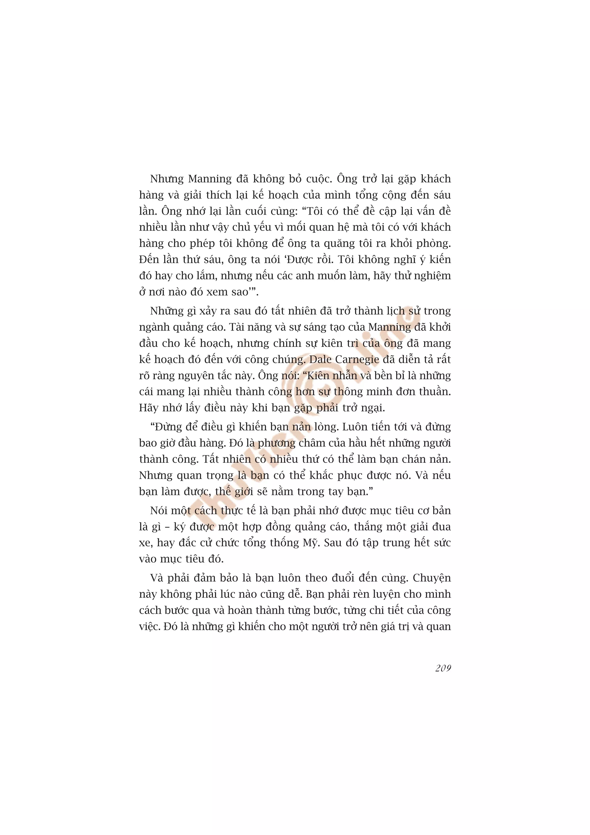 Nhûng Manning àaä khöng boã cuöåc. Öng trúã laåi gùåp khaách
haâng vaâ giaãi thñch laåi kïë hoaåch cuãa mònh töíng cöång àïën saáu
lêìn. Öng nhúá laåi lêìn cuöëi cuâng: “Töi coá thïí àïì cêåp laåi vêën àïì
nhiïìu lêìn nhû vêåy chuã yïëu vò möëi quan hïå maâ töi coá vúái khaách
haâng cho pheáp töi khöng àïí öng ta quùng töi ra khoãi phoâng.
Àïën lêìn thûá saáu, öng ta noái ‘Àûúåc röìi. Töi khöng nghô yá kiïën
àoá hay cho lùæm, nhûng nïëu caác anh muöën laâm, haäy thûã nghiïåm
úã núi naâo àoá xem sao’”.
  Nhûäng gò xaãy ra sau àoá têët nhiïn àaä trúã thaânh lõch sûã trong
ngaânh quaãng caáo. Taâi nùng vaâ sûå saáng taåo cuãa Manning àaä khúãi
àêìu cho kïë hoaåch, nhûng chñnh sûå kiïn trò cuãa öng àaä mang
kïë hoaåch àoá àïën vúái cöng chuáng. Dale Carnegie àaä diïîn taã rêët
roä raâng nguyïn tùæc naây. Öng noái: “Kiïn nhêîn vaâ bïìn bó laâ nhûäng
caái mang laåi nhiïìu thaânh cöng hún sûå thöng minh àún thuêìn.
Haäy nhúá lêëy àiïìu naây khi baån gùåp phaãi trúã ngaåi.
  “Àûâng àïí àiïìu gò khiïën baån naãn loâng. Luön tiïën túái vaâ àûâng
bao giúâ àêìu haâng. Àoá laâ phûúng chêm cuãa hêìu hïët nhûäng ngûúâi
thaânh cöng. Têët nhiïn coá nhiïìu thûá coá thïí laâm baån chaán naãn.
Nhûng quan troång laâ baån coá thïí khùæc phuåc àûúåc noá. Vaâ nïëu
baån laâm àûúåc, thïë giúái seä nùçm trong tay baån.”
  Noái möåt caách thûåc tïë laâ baån phaãi nhúá àûúåc muåc tiïu cú baãn
laâ gò – kyá àûúåc möåt húåp àöìng quaãng caáo, thùæng möåt giaãi àua
xe, hay àùæc cûã chûác töíng thöëng Myä. Sau àoá têåp trung hïët sûác
vaâo muåc tiïu àoá.
  Vaâ phaãi àaãm baão laâ baån luön theo àuöíi àïën cuâng. Chuyïån
naây khöng phaãi luác naâo cuäng dïî. Baån phaãi reân luyïån cho mònh
caách bûúác qua vaâ hoaân thaânh tûâng bûúác, tûâng chi tiïët cuãa cöng
viïåc. Àoá laâ nhûäng gò khiïën cho möåt ngûúâi trúã nïn giaá trõ vaâ quan


                                                                      209
 