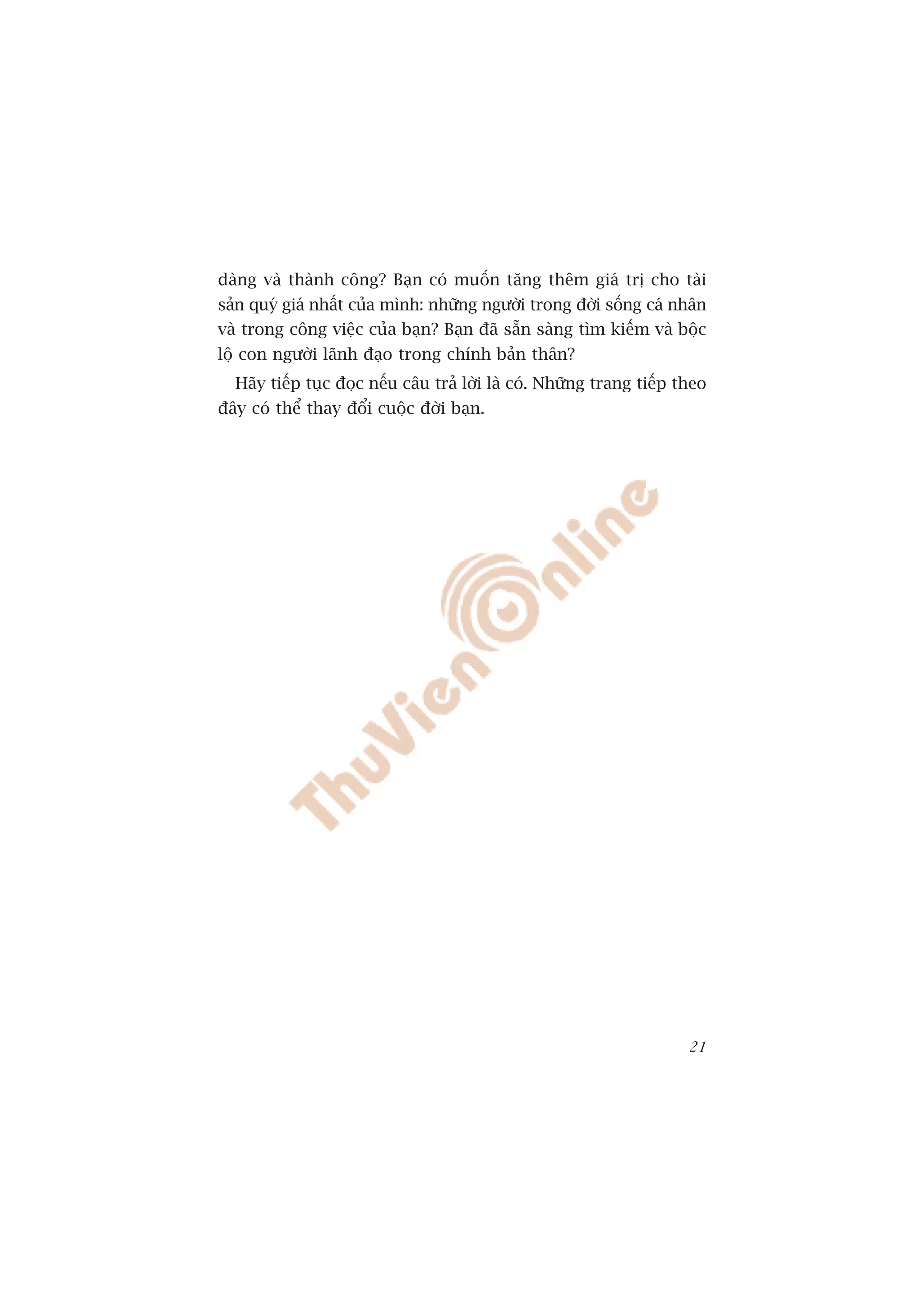 daâng vaâ thaânh cöng? Baån coá muöën tùng thïm giaá trõ cho taâi
saãn quyá giaá nhêët cuãa mònh: nhûäng ngûúâi trong àúâi söëng caá nhên
vaâ trong cöng viïåc cuãa baån? Baån àaä sùén saâng tòm kiïëm vaâ böåc
löå con ngûúâi laänh àaåo trong chñnh baãn thên?
  Haäy tiïëp tuåc àoåc nïëu cêu traã lúâi laâ coá. Nhûäng trang tiïëp theo
àêy coá thïí thay àöíi cuöåc àúâi baån.




                                                                       21
 