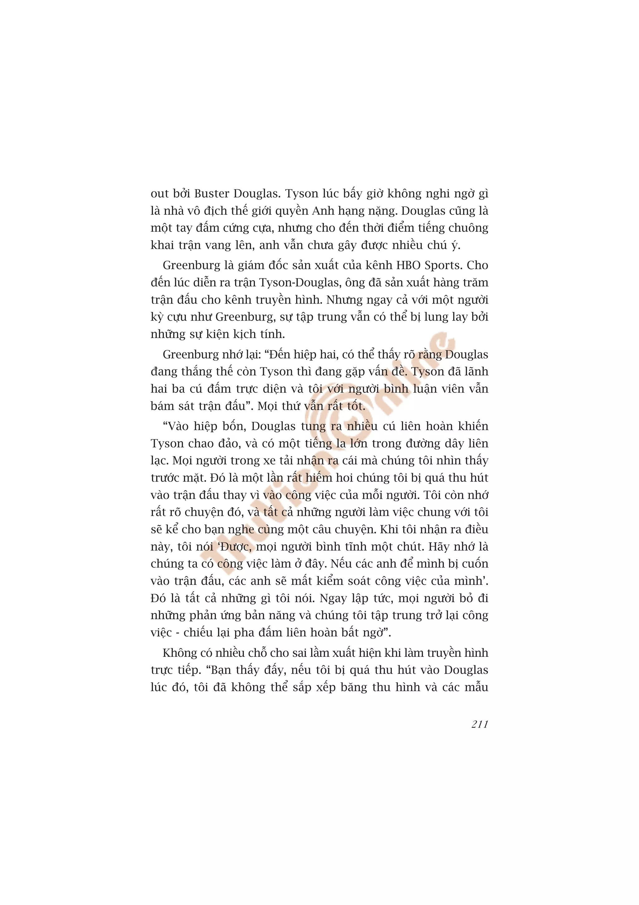 out búãi Buster Douglas. Tyson luác bêëy giúâ khöng nghi ngúâ gò
laâ nhaâ vö àõch thïë giúái quyïìn Anh haång nùång. Douglas cuäng laâ
möåt tay àêëm cûáng cûåa, nhûng cho àïën thúâi àiïím tiïëng chuöng
khai trêån vang lïn, anh vêîn chûa gêy àûúåc nhiïìu chuá yá.
  Greenburg laâ giaám àöëc saãn xuêët cuãa kïnh HBO Sports. Cho
àïën luác diïîn ra trêån Tyson-Douglas, öng àaä saãn xuêët haâng trùm
trêån àêëu cho kïnh truyïìn hònh. Nhûng ngay caã vúái möåt ngûúâi
kyâ cûåu nhû Greenburg, sûå têåp trung vêîn coá thïí bõ lung lay búãi
nhûäng sûå kiïån kõch tñnh.
  Greenburg nhúá laåi: “Àïën hiïåp hai, coá thïí thêëy roä rùçng Douglas
àang thùæng thïë coân Tyson thò àang gùåp vêën àïì. Tyson àaä laänh
hai ba cuá àêëm trûåc diïån vaâ töi vúái ngûúâi bònh luêån viïn vêîn
baám saát trêån àêëu”. Moåi thûá vêîn rêët töët.
  “Vaâo hiïåp böën, Douglas tung ra nhiïìu cuá liïn hoaân khiïën
Tyson chao àaão, vaâ coá möåt tiïëng la lúán trong àûúâng dêy liïn
laåc. Moåi ngûúâi trong xe taãi nhêån ra caái maâ chuáng töi nhòn thêëy
trûúác mùåt. Àoá laâ möåt lêìn rêët hiïëm hoi chuáng töi bõ quaá thu huát
vaâo trêån àêëu thay vò vaâo cöng viïåc cuãa möîi ngûúâi. Töi coân nhúá
rêët roä chuyïån àoá, vaâ têët caã nhûäng ngûúâi laâm viïåc chung vúái töi
seä kïí cho baån nghe cuâng möåt cêu chuyïån. Khi töi nhêån ra àiïìu
naây, töi noái ‘Àûúåc, moåi ngûúâi bònh tônh möåt chuát. Haäy nhúá laâ
chuáng ta coá cöng viïåc laâm úã àêy. Nïëu caác anh àïí mònh bõ cuöën
vaâo trêån àêëu, caác anh seä mêët kiïím soaát cöng viïåc cuãa mònh’.
Àoá laâ têët caã nhûäng gò töi noái. Ngay lêåp tûác, moåi ngûúâi boã ài
nhûäng phaãn ûáng baãn nùng vaâ chuáng töi têåp trung trúã laåi cöng
viïåc - chiïëu laåi pha àêëm liïn hoaân bêët ngúâ”.
  Khöng coá nhiïìu chöî cho sai lêìm xuêët hiïån khi laâm truyïìn hònh
trûåc tiïëp. “Baån thêëy àêëy, nïëu töi bõ quaá thu huát vaâo Douglas
luác àoá, töi àaä khöng thïí sùæp xïëp bùng thu hònh vaâ caác mêîu


                                                                      211
 