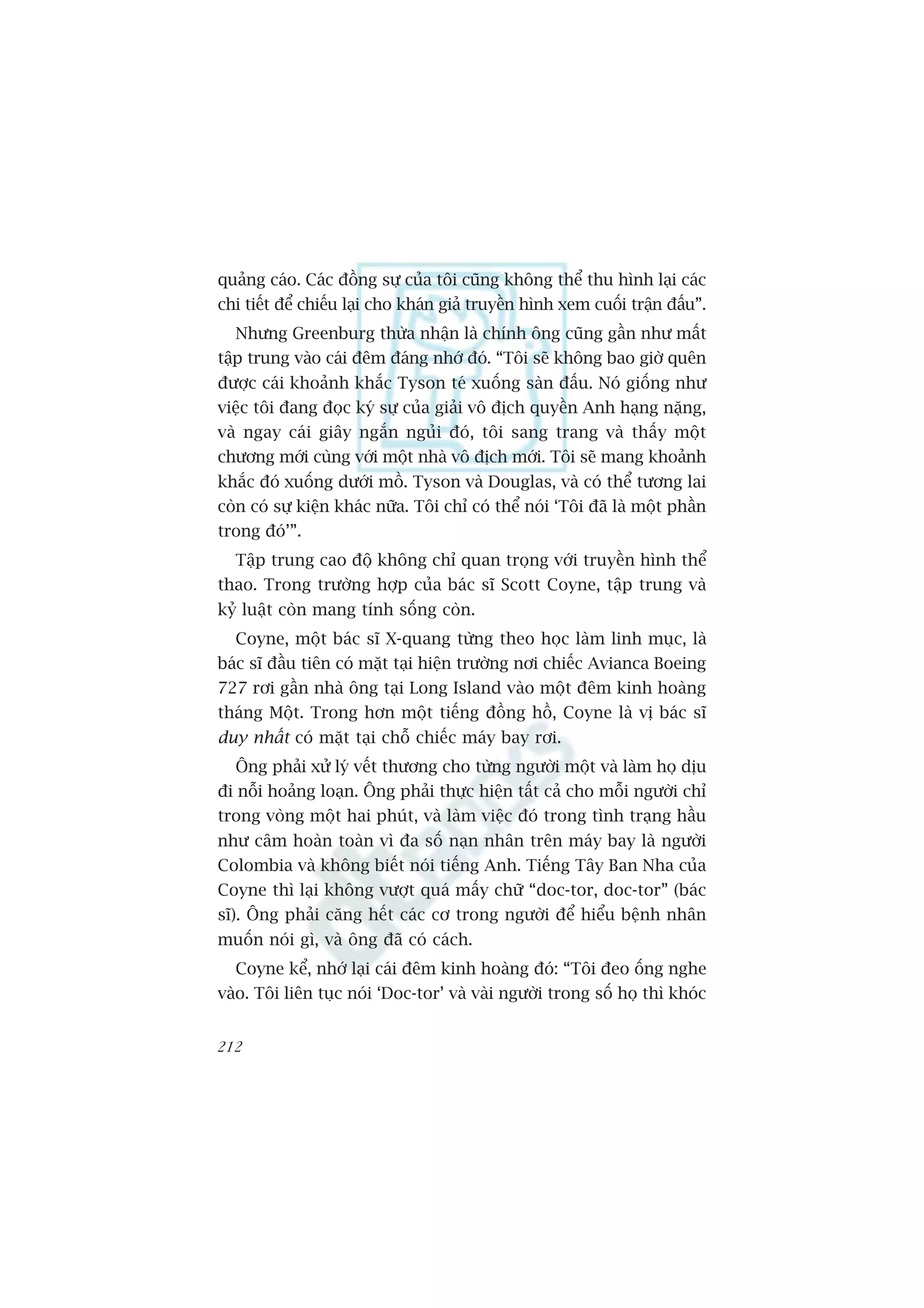 quaãng caáo. Caác àöìng sûå cuãa töi cuäng khöng thïí thu hònh laåi caác
chi tiïët àïí chiïëu laåi cho khaán giaã truyïìn hònh xem cuöëi trêån àêëu”.
  Nhûng Greenburg thûâa nhêån laâ chñnh öng cuäng gêìn nhû mêët
têåp trung vaâo caái àïm àaáng nhúá àoá. “Töi seä khöng bao giúâ quïn
àûúåc caái khoaãnh khùæc Tyson teá xuöëng saân àêëu. Noá giöëng nhû
viïåc töi àang àoåc kyá sûå cuãa giaãi vö àõch quyïìn Anh haång nùång,
vaâ ngay caái giêy ngùæn nguãi àoá, töi sang trang vaâ thêëy möåt
chûúng múái cuâng vúái möåt nhaâ vö àõch múái. Töi seä mang khoaãnh
khùæc àoá xuöëng dûúái möì. Tyson vaâ Douglas, vaâ coá thïí tûúng lai
coân coá sûå kiïån khaác nûäa. Töi chó coá thïí noái ‘Töi àaä laâ möåt phêìn
trong àoá’”.
  Têåp trung cao àöå khöng chó quan troång vúái truyïìn hònh thïí
thao. Trong trûúâng húåp cuãa baác sô Scott Coyne, têåp trung vaâ
kyã luêåt coân mang tñnh söëng coân.
  Coyne, möåt baác sô X-quang tûâng theo hoåc laâm linh muåc, laâ
baác sô àêìu tiïn coá mùåt taåi hiïån trûúâng núi chiïëc Avianca Boeing
727 rúi gêìn nhaâ öng taåi Long Island vaâo möåt àïm kinh hoaâng
thaáng Möåt. Trong hún möåt tiïëng àöìng höì, Coyne laâ võ baác sô
duy nhêët coá mùåt taåi chöî chiïëc maáy bay rúi.
  Öng phaãi xûã lyá vïët thûúng cho tûâng ngûúâi möåt vaâ laâm hoå dõu
ài nöîi hoaãng loaån. Öng phaãi thûåc hiïån têët caã cho möîi ngûúâi chó
trong voâng möåt hai phuát, vaâ laâm viïåc àoá trong tònh traång hêìu
nhû cêm hoaân toaân vò àa söë naån nhên trïn maáy bay laâ ngûúâi
Colombia vaâ khöng biïët noái tiïëng Anh. Tiïëng Têy Ban Nha cuãa
Coyne thò laåi khöng vûúåt quaá mêëy chûä “doc-tor, doc-tor” (baác
sô). Öng phaãi cùng hïët caác cú trong ngûúâi àïí hiïíu bïånh nhên
muöën noái gò, vaâ öng àaä coá caách.
  Coyne kïí, nhúá laåi caái àïm kinh hoaâng àoá: “Töi àeo öëng nghe
vaâo. Töi liïn tuåc noái ‘Doc-tor’ vaâ vaâi ngûúâi trong söë hoå thò khoác


212
 