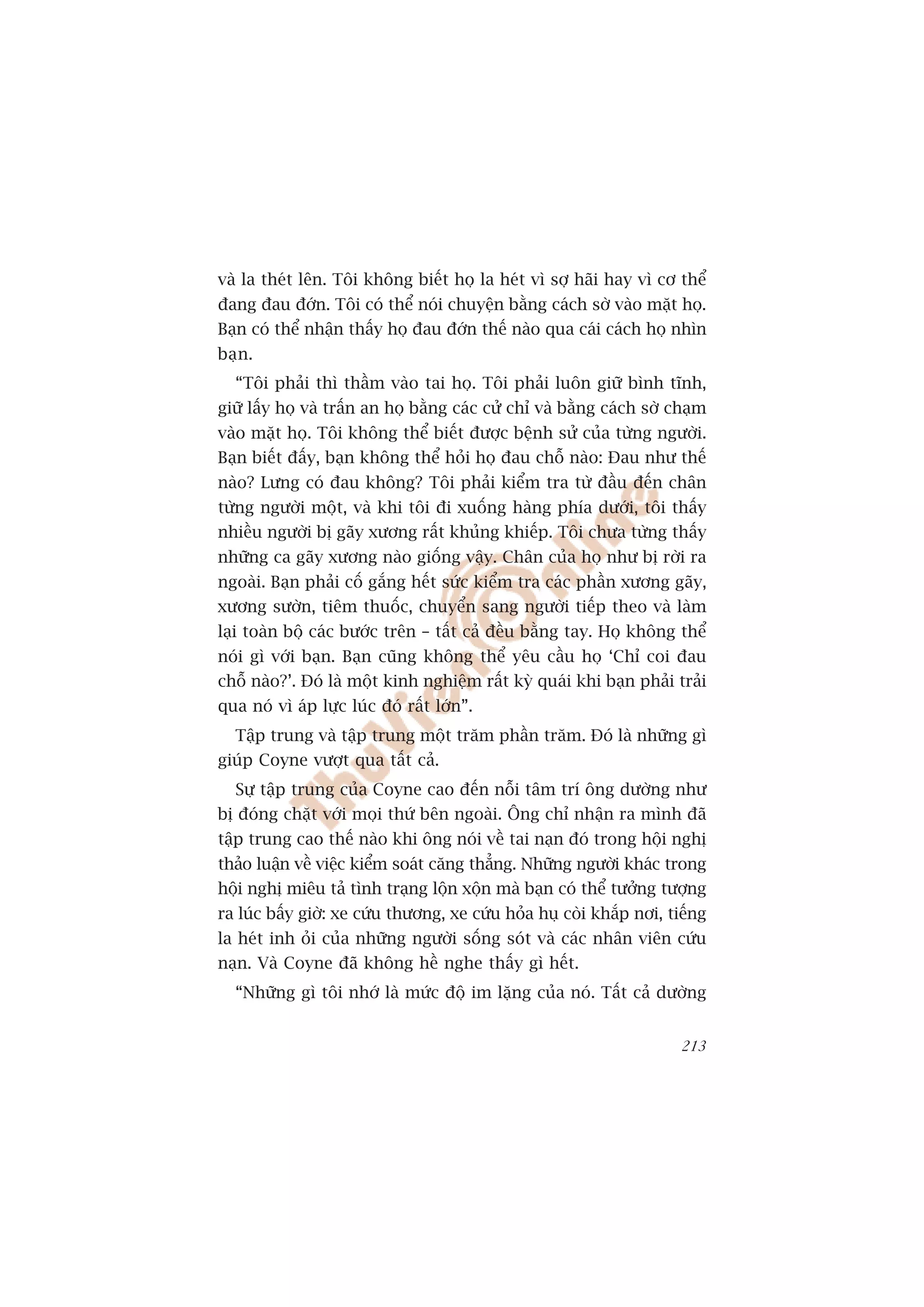 vaâ la theát lïn. Töi khöng biïët hoå la heát vò súå haäi hay vò cú thïí
àang àau àúán. Töi coá thïí noái chuyïån bùçng caách súâ vaâo mùåt hoå.
Baån coá thïí nhêån thêëy hoå àau àúán thïë naâo qua caái caách hoå nhòn
baån.
  “Töi phaãi thò thêìm vaâo tai hoå. Töi phaãi luön giûä bònh tônh,
giûä lêëy hoå vaâ trêën an hoå bùçng caác cûã chó vaâ bùçng caách súâ chaåm
vaâo mùåt hoå. Töi khöng thïí biïët àûúåc bïånh sûã cuãa tûâng ngûúâi.
Baån biïët àêëy, baån khöng thïí hoãi hoå àau chöî naâo: Àau nhû thïë
naâo? Lûng coá àau khöng? Töi phaãi kiïím tra tûâ àêìu àïën chên
tûâng ngûúâi möåt, vaâ khi töi ài xuöëng haâng phña dûúái, töi thêëy
nhiïìu ngûúâi bõ gaäy xûúng rêët khuãng khiïëp. Töi chûa tûâng thêëy
nhûäng ca gaäy xûúng naâo giöëng vêåy. Chên cuãa hoå nhû bõ rúâi ra
ngoaâi. Baån phaãi cöë gùæng hïët sûác kiïím tra caác phêìn xûúng gaäy,
xûúng sûúân, tiïm thuöëc, chuyïín sang ngûúâi tiïëp theo vaâ laâm
laåi toaân böå caác bûúác trïn – têët caã àïìu bùçng tay. Hoå khöng thïí
noái gò vúái baån. Baån cuäng khöng thïí yïu cêìu hoå ‘Chó coi àau
chöî naâo?’. Àoá laâ möåt kinh nghiïåm rêët kyâ quaái khi baån phaãi traãi
qua noá vò aáp lûåc luác àoá rêët lúán”.
  Têåp trung vaâ têåp trung möåt trùm phêìn trùm. Àoá laâ nhûäng gò
giuáp Coyne vûúåt qua têët caã.
  Sûå têåp trung cuãa Coyne cao àïën nöîi têm trñ öng dûúâng nhû
bõ àoáng chùåt vúái moåi thûá bïn ngoaâi. Öng chó nhêån ra mònh àaä
têåp trung cao thïë naâo khi öng noái vïì tai naån àoá trong höåi nghõ
thaão luêån vïì viïåc kiïím soaát cùng thùèng. Nhûäng ngûúâi khaác trong
höåi nghõ miïu taã tònh traång löån xöån maâ baån coá thïí tûúãng tûúång
ra luác bêëy giúâ: xe cûáu thûúng, xe cûáu hoãa huå coâi khùæp núi, tiïëng
la heát inh oãi cuãa nhûäng ngûúâi söëng soát vaâ caác nhên viïn cûáu
naån. Vaâ Coyne àaä khöng hïì nghe thêëy gò hïët.
  “Nhûäng gò töi nhúá laâ mûác àöå im lùång cuãa noá. Têët caã dûúâng


                                                                       213
 