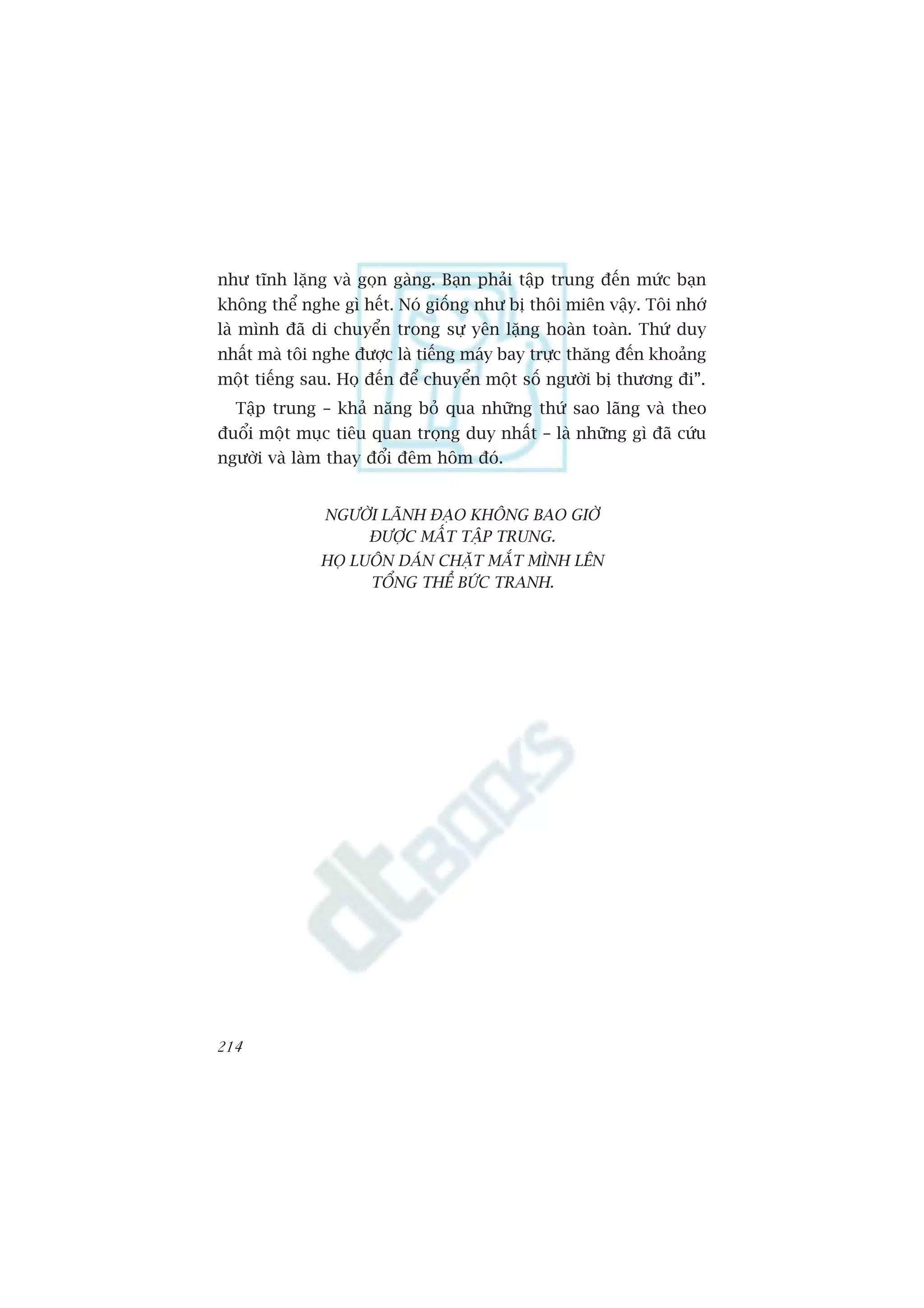 nhû tônh lùång vaâ goån gaâng. Baån phaãi têåp trung àïën mûác baån
khöng thïí nghe gò hïët. Noá giöëng nhû bõ thöi miïn vêåy. Töi nhúá
laâ mònh àaä di chuyïín trong sûå yïn lùång hoaân toaân. Thûá duy
nhêët maâ töi nghe àûúåc laâ tiïëng maáy bay trûåc thùng àïën khoaãng
möåt tiïëng sau. Hoå àïën àïí chuyïín möåt söë ngûúâi bõ thûúng ài”.
  Têåp trung – khaã nùng boã qua nhûäng thûá sao laäng vaâ theo
àuöíi möåt muåc tiïu quan troång duy nhêët – laâ nhûäng gò àaä cûáu
ngûúâi vaâ laâm thay àöíi àïm höm àoá.


               NGÛÚÂI LAÄNH ÀAÅO KHÖNG BAO GIÚÂ
                   ÀÛÚÅC MÊËT TÊÅP TRUNG.
              HOÅ LUÖN DAÁN CHÙÅT MÙÆT MÒNH LÏN
                    TÖÍNG THÏÍ BÛÁC TRANH.




214
 