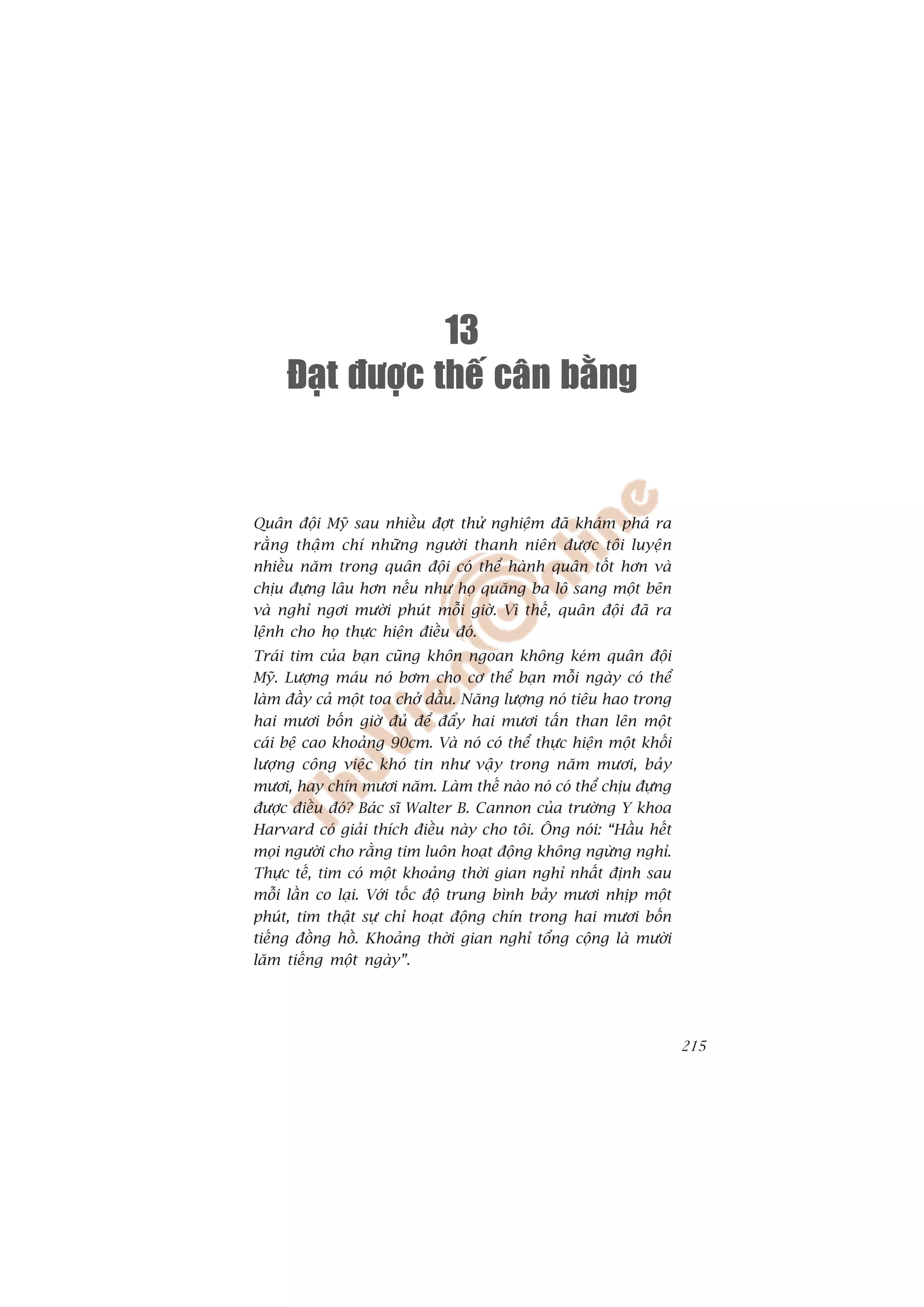 13
     Ñaït ñöôïc theá caân baèng


Quên àöåi Myä sau nhiïìu àúåt thûã nghiïåm àaä khaám phaá ra
rùçng thêåm chñ nhûäng ngûúâi thanh niïn àûúåc töi luyïån
nhiïìu nùm trong quên àöåi coá thïí haânh quên töët hún vaâ
chõu àûång lêu hún nïëu nhû hoå quùng ba lö sang möåt bïn
vaâ nghó ngúi mûúâi phuát möîi giúâ. Vò thïë, quên àöåi àaä ra
lïånh cho hoå thûåc hiïån àiïìu àoá.
Traái tim cuãa baån cuäng khön ngoan khöng keám quên àöåi
Myä. Lûúång maáu noá búm cho cú thïí baån möîi ngaây coá thïí
laâm àêìy caã möåt toa chúã dêìu. Nùng lûúång noá tiïu hao trong
hai mûúi böën giúâ àuã àïí àêíy hai mûúi têën than lïn möåt
caái bïå cao khoaãng 90cm. Vaâ noá coá thïí thûåc hiïån möåt khöëi
lûúång cöng viïåc khoá tin nhû vêåy trong nùm mûúi, baãy
mûúi, hay chñn mûúi nùm. Laâm thïë naâo noá coá thïí chõu àûång
àûúåc àiïìu àoá? Baác sô Walter B. Cannon cuãa trûúâng Y khoa
Harvard coá giaãi thñch àiïìu naây cho töi. Öng noái: “Hêìu hïët
moåi ngûúâi cho rùçng tim luön hoaåt àöång khöng ngûâng nghó.
Thûåc tïë, tim coá möåt khoaãng thúâi gian nghó nhêët àõnh sau
möîi lêìn co laåi. Vúái töëc àöå trung bònh baãy mûúi nhõp möåt
phuát, tim thêåt sûå chó hoaåt àöång chñn trong hai mûúi böën
tiïëng àöìng höì. Khoaãng thúâi gian nghó töíng cöång laâ mûúâi
lùm tiïëng möåt ngaây”.




                                                                     215
 
