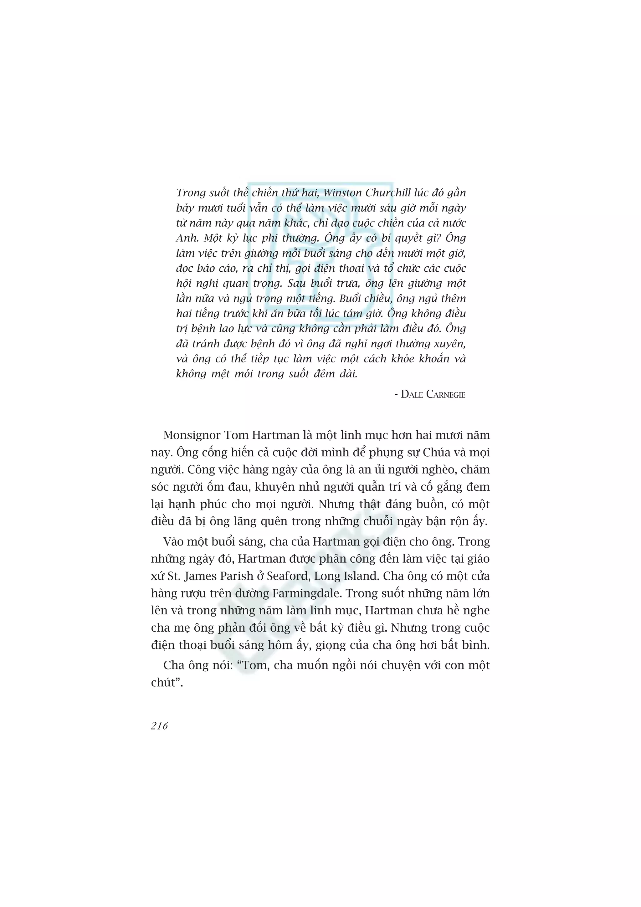 Trong suöët thïë chiïën thûá hai, Winston Churchill luác àoá gêìn
      baãy mûúi tuöíi vêîn coá thïí laâm viïåc mûúâi saáu giúâ möîi ngaây
      tûâ nùm naây qua nùm khaác, chó àaåo cuöåc chiïën cuãa caã nûúác
      Anh. Möåt kyã luåc phi thûúâng. Öng êëy coá bñ quyïët gò? Öng
      laâm viïåc trïn giûúâng möîi buöíi saáng cho àïën mûúâi möåt giúâ,
      àoåc baáo caáo, ra chó thõ, goåi àiïån thoaåi vaâ töí chûác caác cuöåc
      höåi nghõ quan troång. Sau buöíi trûa, öng lïn giûúâng möåt
      lêìn nûäa vaâ nguã trong möåt tiïëng. Buöíi chiïìu, öng nguã thïm
      hai tiïëng trûúác khi ùn bûäa töëi luác taám giúâ. Öng khöng àiïìu
      trõ bïånh lao lûåc vaâ cuäng khöng cêìn phaãi laâm àiïìu àoá. Öng
      àaä traánh àûúåc bïånh àoá vò öng àaä nghó ngúi thûúâng xuyïn,
      vaâ öng coá thïí tiïëp tuåc laâm viïåc möåt caách khoãe khoùæn vaâ
      khöng mïåt moãi trong suöët àïm daâi.
                                                          - DALE CARNEGIE


  Monsignor Tom Hartman laâ möåt linh muåc hún hai mûúi nùm
nay. Öng cöëng hiïën caã cuöåc àúâi mònh àïí phuång sûå Chuáa vaâ moåi
ngûúâi. Cöng viïåc haâng ngaây cuãa öng laâ an uãi ngûúâi ngheâo, chùm
soác ngûúâi öëm àau, khuyïn nhuã ngûúâi quêîn trñ vaâ cöë gùæng àem
laåi haånh phuác cho moåi ngûúâi. Nhûng thêåt àaáng buöìn, coá möåt
àiïìu àaä bõ öng laäng quïn trong nhûäng chuöîi ngaây bêån röån êëy.
  Vaâo möåt buöíi saáng, cha cuãa Hartman goåi àiïån cho öng. Trong
nhûäng ngaây àoá, Hartman àûúåc phên cöng àïën laâm viïåc taåi giaáo
xûá St. James Parish úã Seaford, Long Island. Cha öng coá möåt cûãa
haâng rûúåu trïn àûúâng Farmingdale. Trong suöët nhûäng nùm lúán
lïn vaâ trong nhûäng nùm laâm linh muåc, Hartman chûa hïì nghe
cha meå öng phaãn àöëi öng vïì bêët kyâ àiïìu gò. Nhûng trong cuöåc
àiïån thoaåi buöíi saáng höm êëy, gioång cuãa cha öng húi bêët bònh.
  Cha öng noái: “Tom, cha muöën ngöìi noái chuyïån vúái con möåt
chuát”.


216
 