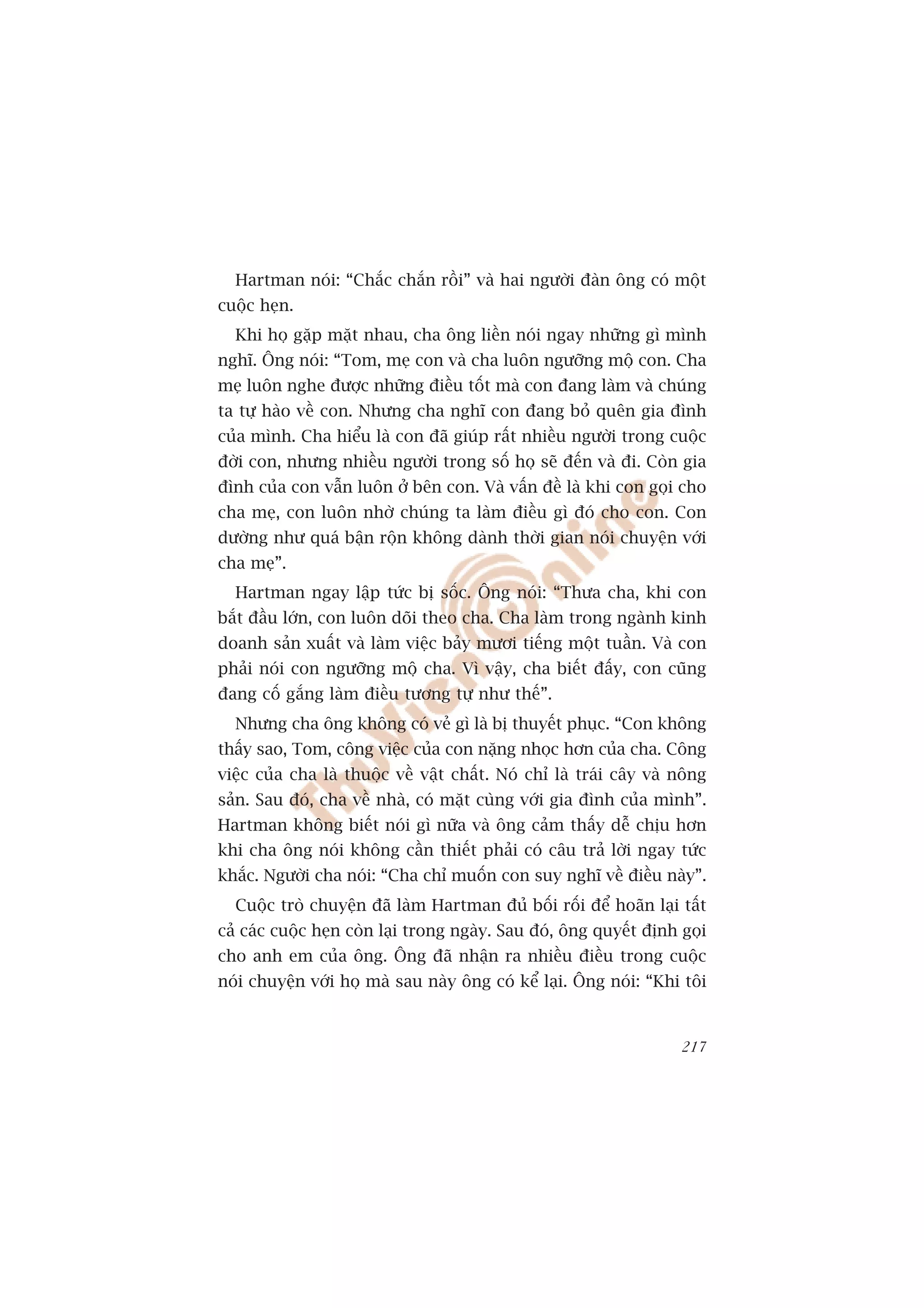 Hartman noái: “Chùæc chùæn röìi” vaâ hai ngûúâi àaân öng coá möåt
cuöåc heån.
  Khi hoå gùåp mùåt nhau, cha öng liïìn noái ngay nhûäng gò mònh
nghô. Öng noái: “Tom, meå con vaâ cha luön ngûúäng möå con. Cha
meå luön nghe àûúåc nhûäng àiïìu töët maâ con àang laâm vaâ chuáng
ta tûå haâo vïì con. Nhûng cha nghô con àang boã quïn gia àònh
cuãa mònh. Cha hiïíu laâ con àaä giuáp rêët nhiïìu ngûúâi trong cuöåc
àúâi con, nhûng nhiïìu ngûúâi trong söë hoå seä àïën vaâ ài. Coân gia
àònh cuãa con vêîn luön úã bïn con. Vaâ vêën àïì laâ khi con goåi cho
cha meå, con luön nhúâ chuáng ta laâm àiïìu gò àoá cho con. Con
dûúâng nhû quaá bêån röån khöng daânh thúâi gian noái chuyïån vúái
cha meå”.
  Hartman ngay lêåp tûác bõ söëc. Öng noái: “Thûa cha, khi con
bùæt àêìu lúán, con luön doäi theo cha. Cha laâm trong ngaânh kinh
doanh saãn xuêët vaâ laâm viïåc baãy mûúi tiïëng möåt tuêìn. Vaâ con
phaãi noái con ngûúäng möå cha. Vò vêåy, cha biïët àêëy, con cuäng
àang cöë gùæng laâm àiïìu tûúng tûå nhû thïë”.
  Nhûng cha öng khöng coá veã gò laâ bõ thuyïët phuåc. “Con khöng
thêëy sao, Tom, cöng viïåc cuãa con nùång nhoåc hún cuãa cha. Cöng
viïåc cuãa cha laâ thuöåc vïì vêåt chêët. Noá chó laâ traái cêy vaâ nöng
saãn. Sau àoá, cha vïì nhaâ, coá mùåt cuâng vúái gia àònh cuãa mònh”.
Hartman khöng biïët noái gò nûäa vaâ öng caãm thêëy dïî chõu hún
khi cha öng noái khöng cêìn thiïët phaãi coá cêu traã lúâi ngay tûác
khùæc. Ngûúâi cha noái: “Cha chó muöën con suy nghô vïì àiïìu naây”.
  Cuöåc troâ chuyïån àaä laâm Hartman àuã böëi röëi àïí hoaän laåi têët
caã caác cuöåc heån coân laåi trong ngaây. Sau àoá, öng quyïët àõnh goåi
cho anh em cuãa öng. Öng àaä nhêån ra nhiïìu àiïìu trong cuöåc
noái chuyïån vúái hoå maâ sau naây öng coá kïí laåi. Öng noái: “Khi töi


                                                                    217
 