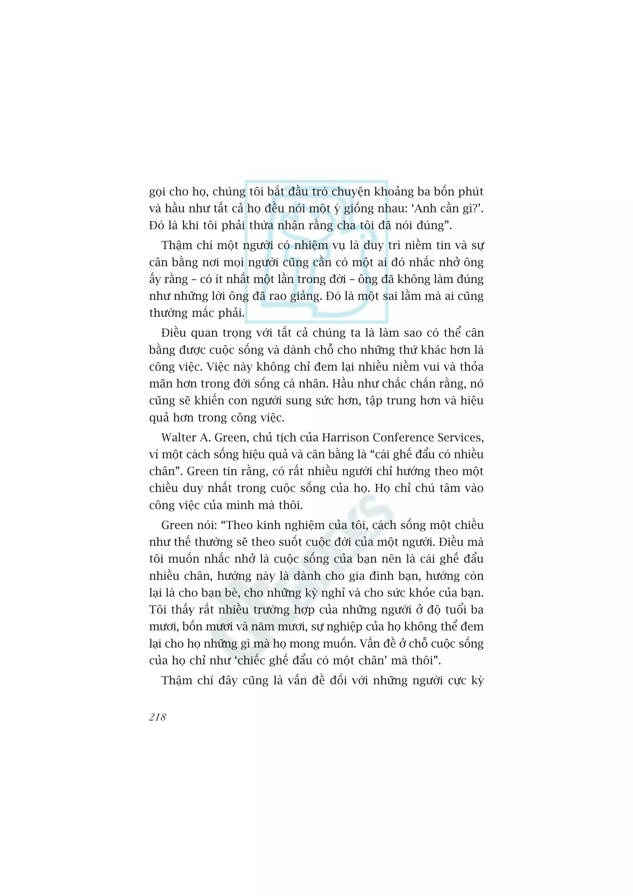 goåi cho hoå, chuáng töi bùæt àêìu troâ chuyïån khoaãng ba böën phuát
vaâ hêìu nhû têët caã hoå àïìu noái möåt yá giöëng nhau: ‘Anh cêìn gò?’.
Àoá laâ khi töi phaãi thûâa nhêån rùçng cha töi àaä noái àuáng”.
  Thêåm chñ möåt ngûúâi coá nhiïåm vuå laâ duy trò niïìm tin vaâ sûå
cên bùçng núi moåi ngûúâi cuäng cêìn coá möåt ai àoá nhùæc nhúã öng
êëy rùçng – coá ñt nhêët möåt lêìn trong àúâi – öng àaä khöng laâm àuáng
nhû nhûäng lúâi öng àaä rao giaãng. Àoá laâ möåt sai lêìm maâ ai cuäng
thûúâng mùæc phaãi.
  Àiïìu quan troång vúái têët caã chuáng ta laâ laâm sao coá thïí cên
bùçng àûúåc cuöåc söëng vaâ daânh chöî cho nhûäng thûá khaác hún laâ
cöng viïåc. Viïåc naây khöng chó àem laåi nhiïìu niïìm vui vaâ thoãa
maän hún trong àúâi söëng caá nhên. Hêìu nhû chùæc chùæn rùçng, noá
cuäng seä khiïën con ngûúâi sung sûác hún, têåp trung hún vaâ hiïåu
quaã hún trong cöng viïåc.
  Walter A. Green, chuã tõch cuãa Harrison Conference Services,
vñ möåt caách söëng hiïåu quaã vaâ cên bùçng laâ “caái ghïë àêíu coá nhiïìu
chên”. Green tin rùçng, coá rêët nhiïìu ngûúâi chó hûúáng theo möåt
chiïìu duy nhêët trong cuöåc söëng cuãa hoå. Hoå chó chuá têm vaâo
cöng viïåc cuãa mònh maâ thöi.
  Green noái: “Theo kinh nghiïåm cuãa töi, caách söëng möåt chiïìu
nhû thïë thûúâng seä theo suöët cuöåc àúâi cuãa möåt ngûúâi. Àiïìu maâ
töi muöën nhùæc nhúã laâ cuöåc söëng cuãa baån nïn laâ caái ghïë àêíu
nhiïìu chên, hûúáng naây laâ daânh cho gia àònh baån, hûúáng coân
laåi laâ cho baån beâ, cho nhûäng kyâ nghó vaâ cho sûác khoãe cuãa baån.
Töi thêëy rêët nhiïìu trûúâng húåp cuãa nhûäng ngûúâi úã àöå tuöíi ba
mûúi, böën mûúi vaâ nùm mûúi, sûå nghiïåp cuãa hoå khöng thïí àem
laåi cho hoå nhûäng gò maâ hoå mong muöën. Vêën àïì úã chöî cuöåc söëng
cuãa hoå chó nhû ‘chiïëc ghïë àêíu coá möåt chên’ maâ thöi”.
  Thêåm chñ àêy cuäng laâ vêën àïì àöëi vúái nhûäng ngûúâi cûåc kyâ


218
 