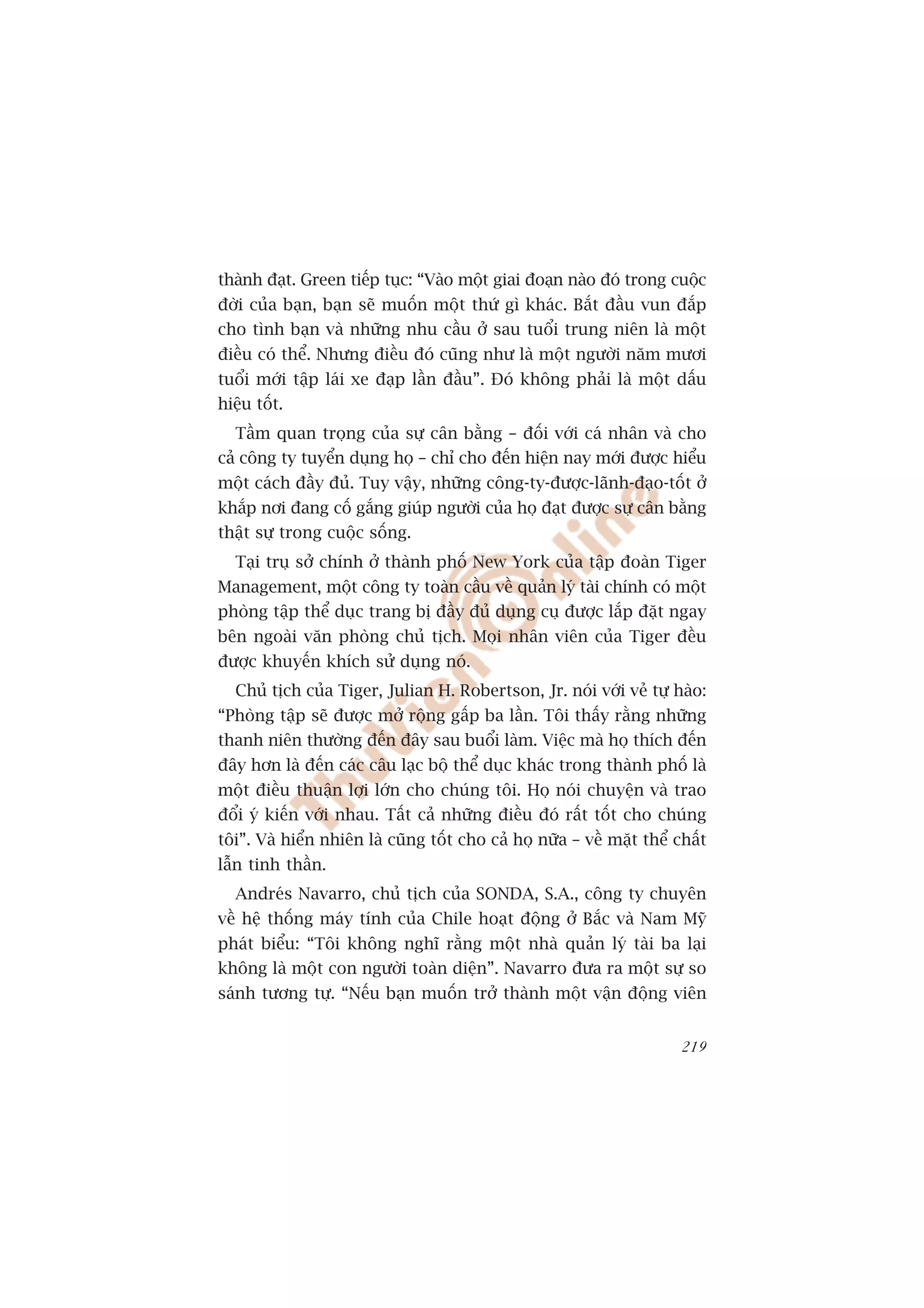 thaânh àaåt. Green tiïëp tuåc: “Vaâo möåt giai àoaån naâo àoá trong cuöåc
àúâi cuãa baån, baån seä muöën möåt thûá gò khaác. Bùæt àêìu vun àùæp
cho tònh baån vaâ nhûäng nhu cêìu úã sau tuöíi trung niïn laâ möåt
àiïìu coá thïí. Nhûng àiïìu àoá cuäng nhû laâ möåt ngûúâi nùm mûúi
tuöíi múái têåp laái xe àaåp lêìn àêìu”. Àoá khöng phaãi laâ möåt dêëu
hiïåu töët.
  Têìm quan troång cuãa sûå cên bùçng – àöëi vúái caá nhên vaâ cho
caã cöng ty tuyïín duång hoå – chó cho àïën hiïån nay múái àûúåc hiïíu
möåt caách àêìy àuã. Tuy vêåy, nhûäng cöng-ty-àûúåc-laänh-àaåo-töët úã
khùæp núi àang cöë gùæng giuáp ngûúâi cuãa hoå àaåt àûúåc sûå cên bùçng
thêåt sûå trong cuöåc söëng.
  Taåi truå súã chñnh úã thaânh phöë New York cuãa têåp àoaân Tiger
Management, möåt cöng ty toaân cêìu vïì quaãn lyá taâi chñnh coá möåt
phoâng têåp thïí duåc trang bõ àêìy àuã duång cuå àûúåc lùæp àùåt ngay
bïn ngoaâi vùn phoâng chuã tõch. Moåi nhên viïn cuãa Tiger àïìu
àûúåc khuyïën khñch sûã duång noá.
  Chuã tõch cuãa Tiger, Julian H. Robertson, Jr. noái vúái veã tûå haâo:
“Phoâng têåp seä àûúåc múã röång gêëp ba lêìn. Töi thêëy rùçng nhûäng
thanh niïn thûúâng àïën àêy sau buöíi laâm. Viïåc maâ hoå thñch àïën
àêy hún laâ àïën caác cêu laåc böå thïí duåc khaác trong thaânh phöë laâ
möåt àiïìu thuêån lúåi lúán cho chuáng töi. Hoå noái chuyïån vaâ trao
àöíi yá kiïën vúái nhau. Têët caã nhûäng àiïìu àoá rêët töët cho chuáng
töi”. Vaâ hiïín nhiïn laâ cuäng töët cho caã hoå nûäa – vïì mùåt thïí chêët
lêîn tinh thêìn.
  Andreás Navarro, chuã tõch cuãa SONDA, S.A., cöng ty chuyïn
vïì hïå thöëng maáy tñnh cuãa Chile hoaåt àöång úã Bùæc vaâ Nam Myä
phaát biïíu: “Töi khöng nghô rùçng möåt nhaâ quaãn lyá taâi ba laåi
khöng laâ möåt con ngûúâi toaân diïån”. Navarro àûa ra möåt sûå so
saánh tûúng tûå. “Nïëu baån muöën trúã thaânh möåt vêån àöång viïn


                                                                       219
 