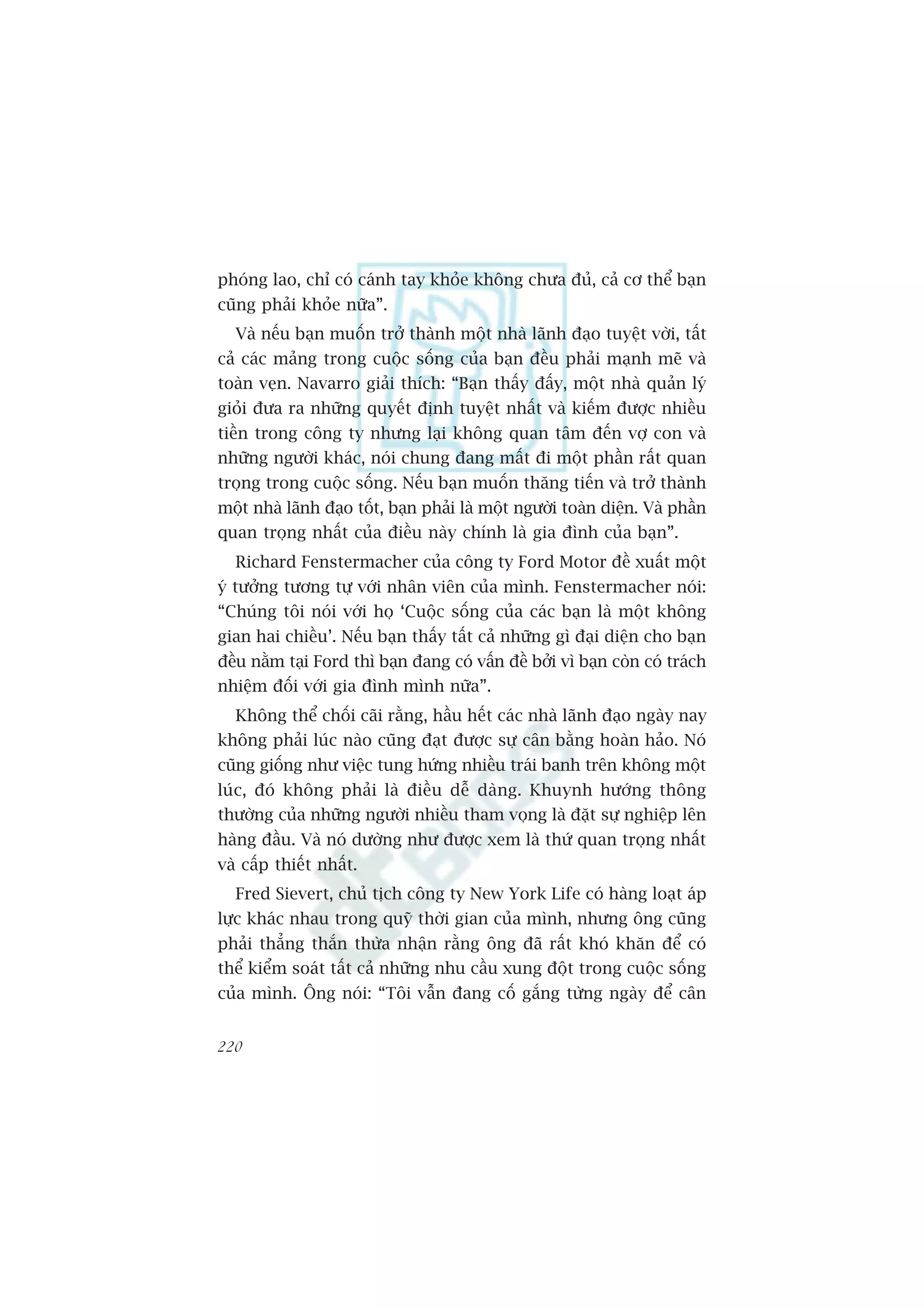 phoáng lao, chó coá caánh tay khoãe khöng chûa àuã, caã cú thïí baån
cuäng phaãi khoãe nûäa”.
  Vaâ nïëu baån muöën trúã thaânh möåt nhaâ laänh àaåo tuyïåt vúâi, têët
caã caác maãng trong cuöåc söëng cuãa baån àïìu phaãi maånh meä vaâ
toaân veån. Navarro giaãi thñch: “Baån thêëy àêëy, möåt nhaâ quaãn lyá
gioãi àûa ra nhûäng quyïët àõnh tuyïåt nhêët vaâ kiïëm àûúåc nhiïìu
tiïìn trong cöng ty nhûng laåi khöng quan têm àïën vúå con vaâ
nhûäng ngûúâi khaác, noái chung àang mêët ài möåt phêìn rêët quan
troång trong cuöåc söëng. Nïëu baån muöën thùng tiïën vaâ trúã thaânh
möåt nhaâ laänh àaåo töët, baån phaãi laâ möåt ngûúâi toaân diïån. Vaâ phêìn
quan troång nhêët cuãa àiïìu naây chñnh laâ gia àònh cuãa baån”.
  Richard Fenstermacher cuãa cöng ty Ford Motor àïì xuêët möåt
yá tûúãng tûúng tûå vúái nhên viïn cuãa mònh. Fenstermacher noái:
“Chuáng töi noái vúái hoå ‘Cuöåc söëng cuãa caác baån laâ möåt khöng
gian hai chiïìu’. Nïëu baån thêëy têët caã nhûäng gò àaåi diïån cho baån
àïìu nùçm taåi Ford thò baån àang coá vêën àïì búãi vò baån coân coá traách
nhiïåm àöëi vúái gia àònh mònh nûäa”.
  Khöng thïí chöëi caäi rùçng, hêìu hïët caác nhaâ laänh àaåo ngaây nay
khöng phaãi luác naâo cuäng àaåt àûúåc sûå cên bùçng hoaân haão. Noá
cuäng giöëng nhû viïåc tung hûáng nhiïìu traái banh trïn khöng möåt
luác, àoá khöng phaãi laâ àiïìu dïî daâng. Khuynh hûúáng thöng
thûúâng cuãa nhûäng ngûúâi nhiïìu tham voång laâ àùåt sûå nghiïåp lïn
haâng àêìu. Vaâ noá dûúâng nhû àûúåc xem laâ thûá quan troång nhêët
vaâ cêëp thiïët nhêët.
  Fred Sievert, chuã tõch cöng ty New York Life coá haâng loaåt aáp
lûåc khaác nhau trong quyä thúâi gian cuãa mònh, nhûng öng cuäng
phaãi thùèng thùæn thûâa nhêån rùçng öng àaä rêët khoá khùn àïí coá
thïí kiïím soaát têët caã nhûäng nhu cêìu xung àöåt trong cuöåc söëng
cuãa mònh. Öng noái: “Töi vêîn àang cöë gùæng tûâng ngaây àïí cên


220
 