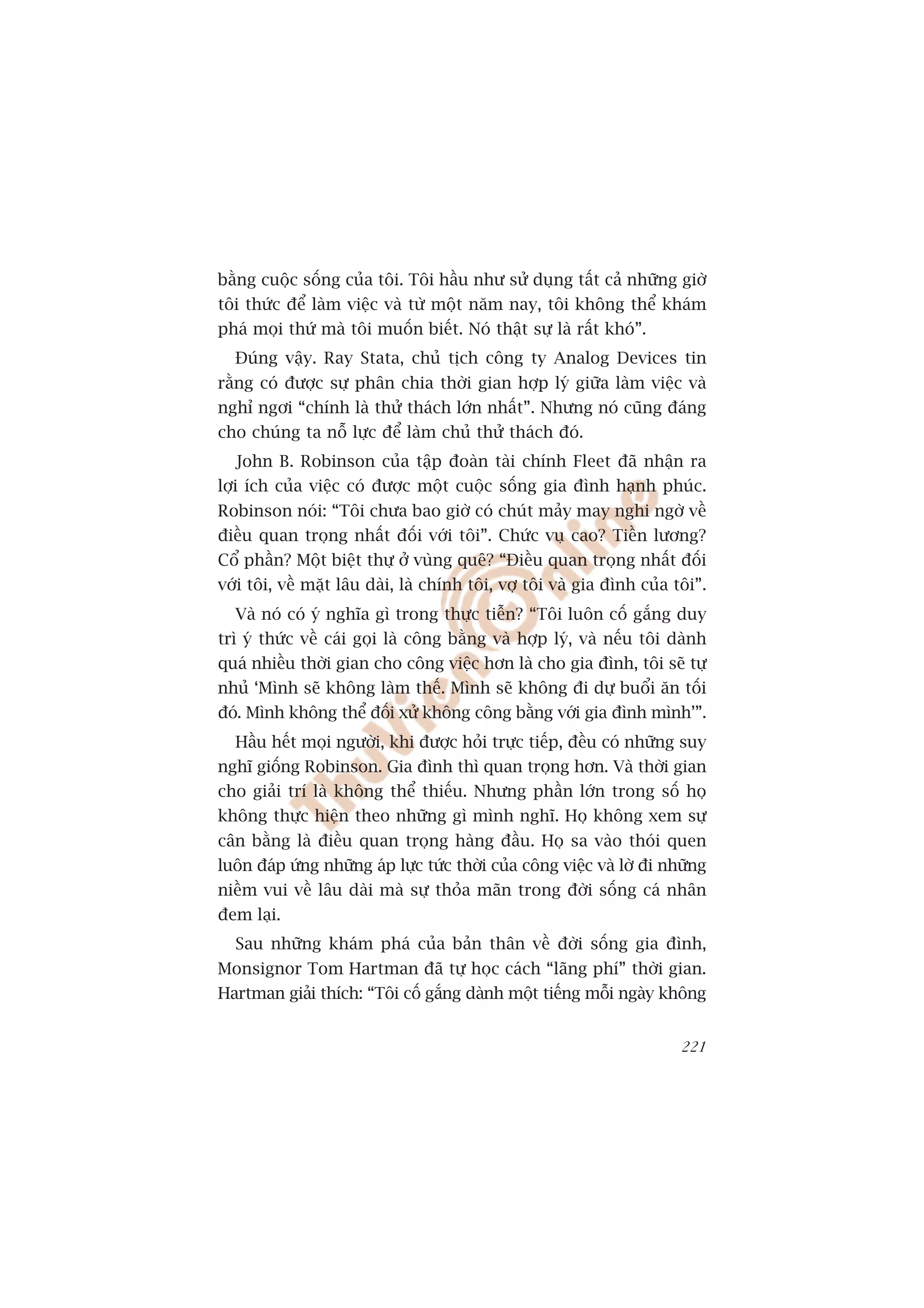 bùçng cuöåc söëng cuãa töi. Töi hêìu nhû sûã duång têët caã nhûäng giúâ
töi thûác àïí laâm viïåc vaâ tûâ möåt nùm nay, töi khöng thïí khaám
phaá moåi thûá maâ töi muöën biïët. Noá thêåt sûå laâ rêët khoá”.
  Àuáng vêåy. Ray Stata, chuã tõch cöng ty Analog Devices tin
rùçng coá àûúåc sûå phên chia thúâi gian húåp lyá giûäa laâm viïåc vaâ
nghó ngúi “chñnh laâ thûã thaách lúán nhêët”. Nhûng noá cuäng àaáng
cho chuáng ta nöî lûåc àïí laâm chuã thûã thaách àoá.
  John B. Robinson cuãa têåp àoaân taâi chñnh Fleet àaä nhêån ra
lúåi ñch cuãa viïåc coá àûúåc möåt cuöåc söëng gia àònh haånh phuác.
Robinson noái: “Töi chûa bao giúâ coá chuát maãy may nghi ngúâ vïì
àiïìu quan troång nhêët àöëi vúái töi”. Chûác vuå cao? Tiïìn lûúng?
Cöí phêìn? Möåt biïåt thûå úã vuâng quï? “Àiïìu quan troång nhêët àöëi
vúái töi, vïì mùåt lêu daâi, laâ chñnh töi, vúå töi vaâ gia àònh cuãa töi”.
  Vaâ noá coá yá nghôa gò trong thûåc tiïîn? “Töi luön cöë gùæng duy
trò yá thûác vïì caái goåi laâ cöng bùçng vaâ húåp lyá, vaâ nïëu töi daânh
quaá nhiïìu thúâi gian cho cöng viïåc hún laâ cho gia àònh, töi seä tûå
nhuã ‘Mònh seä khöng laâm thïë. Mònh seä khöng ài dûå buöíi ùn töëi
àoá. Mònh khöng thïí àöëi xûã khöng cöng bùçng vúái gia àònh mònh’”.
  Hêìu hïët moåi ngûúâi, khi àûúåc hoãi trûåc tiïëp, àïìu coá nhûäng suy
nghô giöëng Robinson. Gia àònh thò quan troång hún. Vaâ thúâi gian
cho giaãi trñ laâ khöng thïí thiïëu. Nhûng phêìn lúán trong söë hoå
khöng thûåc hiïån theo nhûäng gò mònh nghô. Hoå khöng xem sûå
cên bùçng laâ àiïìu quan troång haâng àêìu. Hoå sa vaâo thoái quen
luön àaáp ûáng nhûäng aáp lûåc tûác thúâi cuãa cöng viïåc vaâ lúâ ài nhûäng
niïìm vui vïì lêu daâi maâ sûå thoãa maän trong àúâi söëng caá nhên
àem laåi.
  Sau nhûäng khaám phaá cuãa baãn thên vïì àúâi söëng gia àònh,
Monsignor Tom Hartman àaä tûå hoåc caách “laäng phñ” thúâi gian.
Hartman giaãi thñch: “Töi cöë gùæng daânh möåt tiïëng möîi ngaây khöng


                                                                       221
 