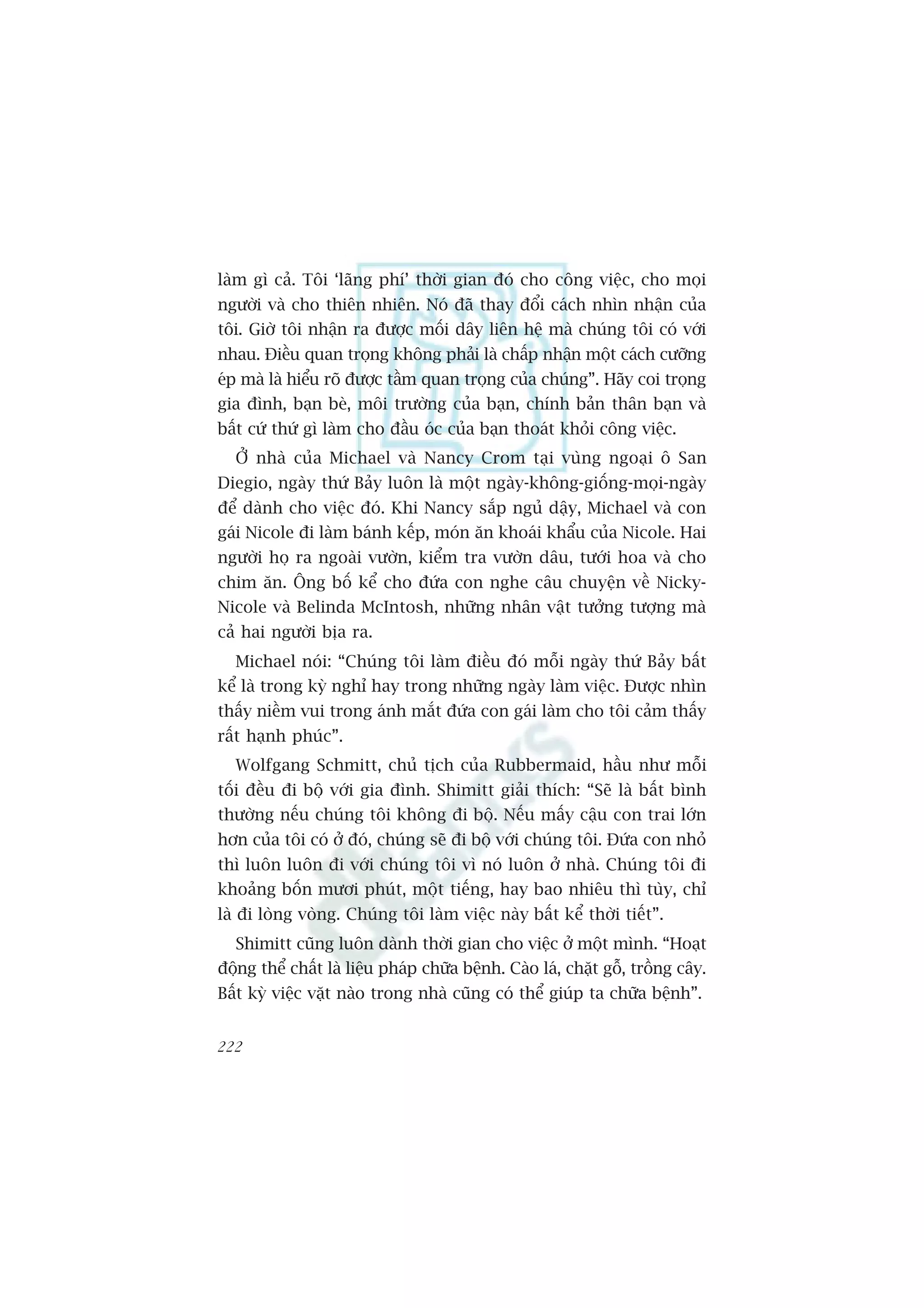 laâm gò caã. Töi ‘laäng phñ’ thúâi gian àoá cho cöng viïåc, cho moåi
ngûúâi vaâ cho thiïn nhiïn. Noá àaä thay àöíi caách nhòn nhêån cuãa
töi. Giúâ töi nhêån ra àûúåc möëi dêy liïn hïå maâ chuáng töi coá vúái
nhau. Àiïìu quan troång khöng phaãi laâ chêëp nhêån möåt caách cûúäng
eáp maâ laâ hiïíu roä àûúåc têìm quan troång cuãa chuáng”. Haäy coi troång
gia àònh, baån beâ, möi trûúâng cuãa baån, chñnh baãn thên baån vaâ
bêët cûá thûá gò laâm cho àêìu oác cuãa baån thoaát khoãi cöng viïåc.
  ÚÃ nhaâ cuãa Michael vaâ Nancy Crom taåi vuâng ngoaåi ö San
Diegio, ngaây thûá Baãy luön laâ möåt ngaây-khöng-giöëng-moåi-ngaây
àïí daânh cho viïåc àoá. Khi Nancy sùæp nguã dêåy, Michael vaâ con
gaái Nicole ài laâm baánh kïëp, moán ùn khoaái khêíu cuãa Nicole. Hai
ngûúâi hoå ra ngoaâi vûúân, kiïím tra vûúân dêu, tûúái hoa vaâ cho
chim ùn. Öng böë kïí cho àûáa con nghe cêu chuyïån vïì Nicky-
Nicole vaâ Belinda McIntosh, nhûäng nhên vêåt tûúãng tûúång maâ
caã hai ngûúâi bõa ra.
  Michael noái: “Chuáng töi laâm àiïìu àoá möîi ngaây thûá Baãy bêët
kïí laâ trong kyâ nghó hay trong nhûäng ngaây laâm viïåc. Àûúåc nhòn
thêëy niïìm vui trong aánh mùæt àûáa con gaái laâm cho töi caãm thêëy
rêët haånh phuác”.
  Wolfgang Schmitt, chuã tõch cuãa Rubbermaid, hêìu nhû möîi
töëi àïìu ài böå vúái gia àònh. Shimitt giaãi thñch: “Seä laâ bêët bònh
thûúâng nïëu chuáng töi khöng ài böå. Nïëu mêëy cêåu con trai lúán
hún cuãa töi coá úã àoá, chuáng seä ài böå vúái chuáng töi. Àûáa con nhoã
thò luön luön ài vúái chuáng töi vò noá luön úã nhaâ. Chuáng töi ài
khoaãng böën mûúi phuát, möåt tiïëng, hay bao nhiïu thò tuây, chó
laâ ài loâng voâng. Chuáng töi laâm viïåc naây bêët kïí thúâi tiïët”.
  Shimitt cuäng luön daânh thúâi gian cho viïåc úã möåt mònh. “Hoaåt
àöång thïí chêët laâ liïåu phaáp chûäa bïånh. Caâo laá, chùåt göî, tröìng cêy.
Bêët kyâ viïåc vùåt naâo trong nhaâ cuäng coá thïí giuáp ta chûäa bïånh”.


222
 