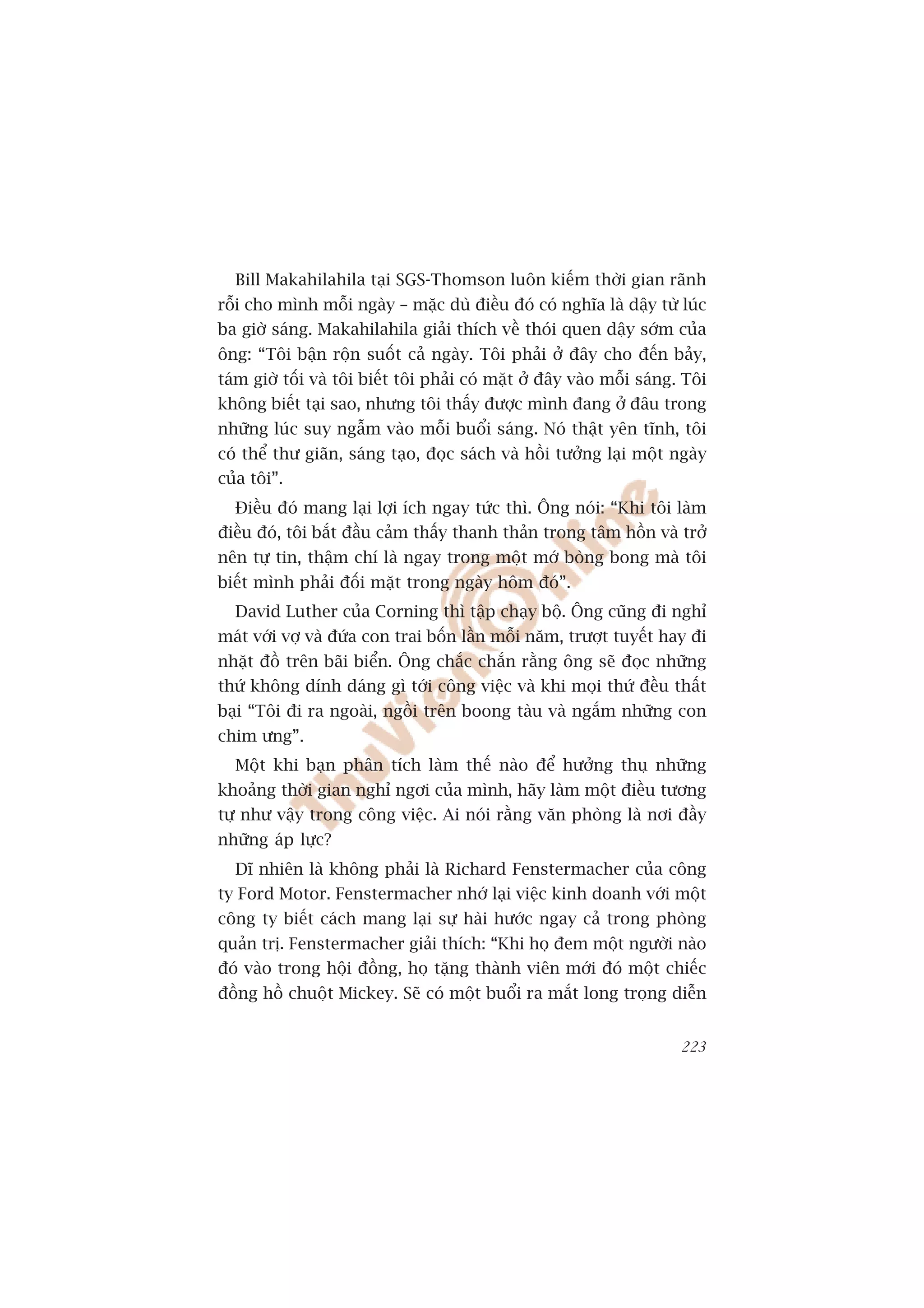 Bill Makahilahila taåi SGS-Thomson luön kiïëm thúâi gian raänh
röîi cho mònh möîi ngaây – mùåc duâ àiïìu àoá coá nghôa laâ dêåy tûâ luác
ba giúâ saáng. Makahilahila giaãi thñch vïì thoái quen dêåy súám cuãa
öng: “Töi bêån röån suöët caã ngaây. Töi phaãi úã àêy cho àïën baãy,
taám giúâ töëi vaâ töi biïët töi phaãi coá mùåt úã àêy vaâo möîi saáng. Töi
khöng biïët taåi sao, nhûng töi thêëy àûúåc mònh àang úã àêu trong
nhûäng luác suy ngêîm vaâo möîi buöíi saáng. Noá thêåt yïn tônh, töi
coá thïí thû giaän, saáng taåo, àoåc saách vaâ höìi tûúãng laåi möåt ngaây
cuãa töi”.
  Àiïìu àoá mang laåi lúåi ñch ngay tûác thò. Öng noái: “Khi töi laâm
àiïìu àoá, töi bùæt àêìu caãm thêëy thanh thaãn trong têm höìn vaâ trúã
nïn tûå tin, thêåm chñ laâ ngay trong möåt múá boâng bong maâ töi
biïët mònh phaãi àöëi mùåt trong ngaây höm àoá”.
  David Luther cuãa Corning thò têåp chaåy böå. Öng cuäng ài nghó
maát vúái vúå vaâ àûáa con trai böën lêìn möîi nùm, trûúåt tuyïët hay ài
nhùåt àöì trïn baäi biïín. Öng chùæc chùæn rùçng öng seä àoåc nhûäng
thûá khöng dñnh daáng gò túái cöng viïåc vaâ khi moåi thûá àïìu thêët
baåi “Töi ài ra ngoaâi, ngöìi trïn boong taâu vaâ ngùæm nhûäng con
chim ûng”.
  Möåt khi baån phên tñch laâm thïë naâo àïí hûúãng thuå nhûäng
khoaãng thúâi gian nghó ngúi cuãa mònh, haäy laâm möåt àiïìu tûúng
tûå nhû vêåy trong cöng viïåc. Ai noái rùçng vùn phoâng laâ núi àêìy
nhûäng aáp lûåc?
  Dô nhiïn laâ khöng phaãi laâ Richard Fenstermacher cuãa cöng
ty Ford Motor. Fenstermacher nhúá laåi viïåc kinh doanh vúái möåt
cöng ty biïët caách mang laåi sûå haâi hûúác ngay caã trong phoâng
quaãn trõ. Fenstermacher giaãi thñch: “Khi hoå àem möåt ngûúâi naâo
àoá vaâo trong höåi àöìng, hoå tùång thaânh viïn múái àoá möåt chiïëc
àöìng höì chuöåt Mickey. Seä coá möåt buöíi ra mùæt long troång diïîn


                                                                       223
 