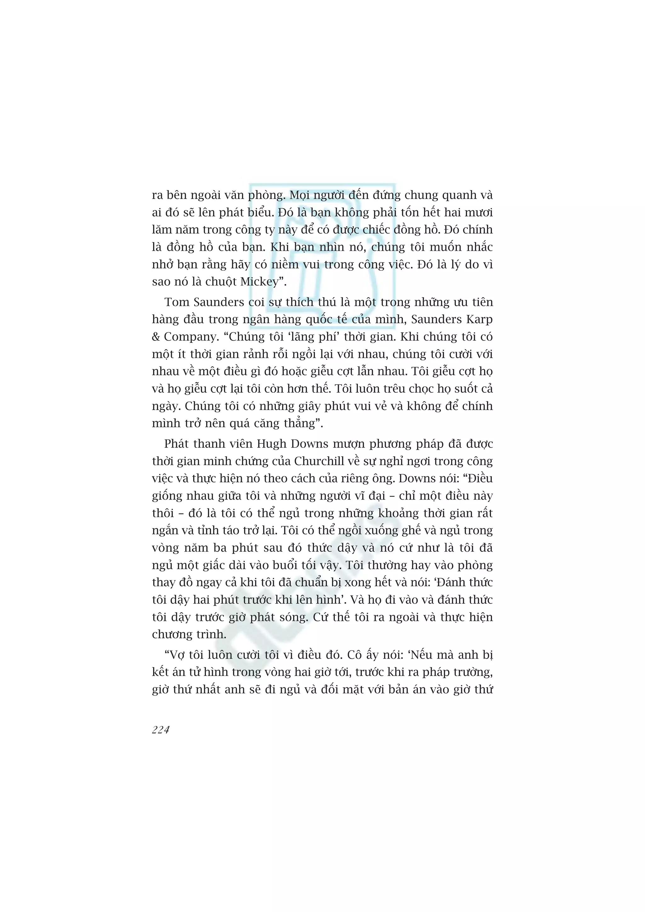 ra bïn ngoaâi vùn phoâng. Moåi ngûúâi àïën àûáng chung quanh vaâ
ai àoá seä lïn phaát biïíu. Àoá laâ baån khöng phaãi töën hïët hai mûúi
lùm nùm trong cöng ty naây àïí coá àûúåc chiïëc àöìng höì. Àoá chñnh
laâ àöìng höì cuãa baån. Khi baån nhòn noá, chuáng töi muöën nhùæc
nhúã baån rùçng haäy coá niïìm vui trong cöng viïåc. Àoá laâ lyá do vò
sao noá laâ chuöåt Mickey”.
  Tom Saunders coi sûå thñch thuá laâ möåt trong nhûäng ûu tiïn
haâng àêìu trong ngên haâng quöëc tïë cuãa mònh, Saunders Karp
& Company. “Chuáng töi ‘laäng phñ’ thúâi gian. Khi chuáng töi coá
möåt ñt thúâi gian raãnh röîi ngöìi laåi vúái nhau, chuáng töi cûúâi vúái
nhau vïì möåt àiïìu gò àoá hoùåc giïîu cúåt lêîn nhau. Töi giïîu cúåt hoå
vaâ hoå giïîu cúåt laåi töi coân hún thïë. Töi luön trïu choåc hoå suöët caã
ngaây. Chuáng töi coá nhûäng giêy phuát vui veã vaâ khöng àïí chñnh
mònh trúã nïn quaá cùng thùèng”.
  Phaát thanh viïn Hugh Downs mûúån phûúng phaáp àaä àûúåc
thúâi gian minh chûáng cuãa Churchill vïì sûå nghó ngúi trong cöng
viïåc vaâ thûåc hiïån noá theo caách cuãa riïng öng. Downs noái: “Àiïìu
giöëng nhau giûäa töi vaâ nhûäng ngûúâi vô àaåi – chó möåt àiïìu naây
thöi – àoá laâ töi coá thïí nguã trong nhûäng khoaãng thúâi gian rêët
ngùæn vaâ tónh taáo trúã laåi. Töi coá thïí ngöìi xuöëng ghïë vaâ nguã trong
voâng nùm ba phuát sau àoá thûác dêåy vaâ noá cûá nhû laâ töi àaä
nguã möåt giêëc daâi vaâo buöíi töëi vêåy. Töi thûúâng hay vaâo phoâng
thay àöì ngay caã khi töi àaä chuêín bõ xong hïët vaâ noái: ‘Àaánh thûác
töi dêåy hai phuát trûúác khi lïn hònh’. Vaâ hoå ài vaâo vaâ àaánh thûác
töi dêåy trûúác giúâ phaát soáng. Cûá thïë töi ra ngoaâi vaâ thûåc hiïån
chûúng trònh.
  “Vúå töi luön cûúâi töi vò àiïìu àoá. Cö êëy noái: ‘Nïëu maâ anh bõ
kïët aán tûã hònh trong voâng hai giúâ túái, trûúác khi ra phaáp trûúâng,
giúâ thûá nhêët anh seä ài nguã vaâ àöëi mùåt vúái baãn aán vaâo giúâ thûá


224
 