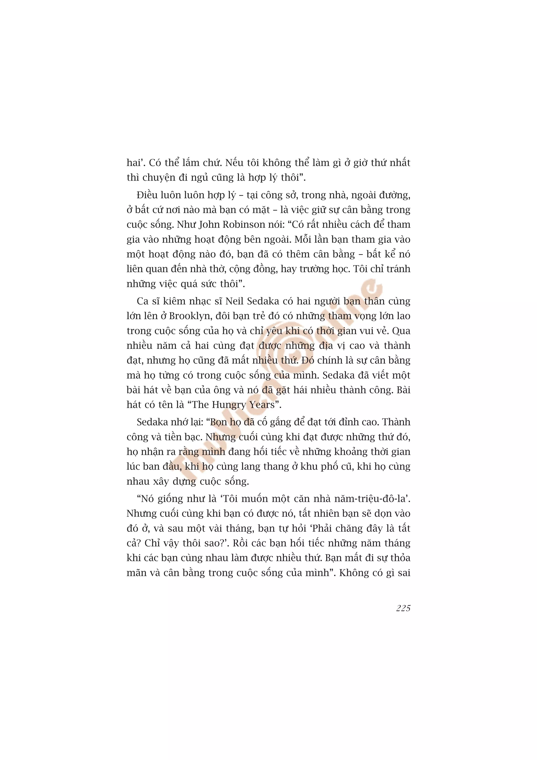 hai’. Coá thïí lùæm chûá. Nïëu töi khöng thïí laâm gò úã giúâ thûá nhêët
thò chuyïån ài nguã cuäng laâ húåp lyá thöi”.
  Àiïìu luön luön húåp lyá – taåi cöng súã, trong nhaâ, ngoaâi àûúâng,
úã bêët cûá núi naâo maâ baån coá mùåt – laâ viïåc giûä sûå cên bùçng trong
cuöåc söëng. Nhû John Robinson noái: “Coá rêët nhiïìu caách àïí tham
gia vaâo nhûäng hoaåt àöång bïn ngoaâi. Möîi lêìn baån tham gia vaâo
möåt hoaåt àöång naâo àoá, baån àaä coá thïm cên bùçng – bêët kïí noá
liïn quan àïën nhaâ thúâ, cöång àöìng, hay trûúâng hoåc. Töi chó traánh
nhûäng viïåc quaá sûác thöi”.
  Ca sô kiïm nhaåc sô Neil Sedaka coá hai ngûúâi baån thên cuâng
lúán lïn úã Brooklyn, àöi baån treã àoá coá nhûäng tham voång lúán lao
trong cuöåc söëng cuãa hoå vaâ chó yïu khi coá thúâi gian vui veã. Qua
nhiïìu nùm caã hai cuâng àaåt àûúåc nhûäng àõa võ cao vaâ thaânh
àaåt, nhûng hoå cuäng àaä mêët nhiïìu thûá. Àoá chñnh laâ sûå cên bùçng
maâ hoå tûâng coá trong cuöåc söëng cuãa mònh. Sedaka àaä viïët möåt
baâi haát vïì baån cuãa öng vaâ noá àaä gùåt haái nhiïìu thaânh cöng. Baâi
haát coá tïn laâ “The Hungry Years”.
  Sedaka nhúá laåi: “Boån hoå àaä cöë gùæng àïí àaåt túái àónh cao. Thaânh
cöng vaâ tiïìn baåc. Nhûng cuöëi cuâng khi àaåt àûúåc nhûäng thûá àoá,
hoå nhêån ra rùçng mònh àang höëi tiïëc vïì nhûäng khoaãng thúâi gian
luác ban àêìu, khi hoå cuâng lang thang úã khu phöë cuä, khi hoå cuâng
nhau xêy dûång cuöåc söëng.
  “Noá giöëng nhû laâ ‘Töi muöën möåt cùn nhaâ nùm-triïåu-àö-la’.
Nhûng cuöëi cuâng khi baån coá àûúåc noá, têët nhiïn baån seä doån vaâo
àoá úã, vaâ sau möåt vaâi thaáng, baån tûå hoãi ‘Phaãi chùng àêy laâ têët
caã? Chó vêåy thöi sao?’. Röìi caác baån höëi tiïëc nhûäng nùm thaáng
khi caác baån cuâng nhau laâm àûúåc nhiïìu thûá. Baån mêët ài sûå thoãa
maän vaâ cên bùçng trong cuöåc söëng cuãa mònh”. Khöng coá gò sai


                                                                       225
 