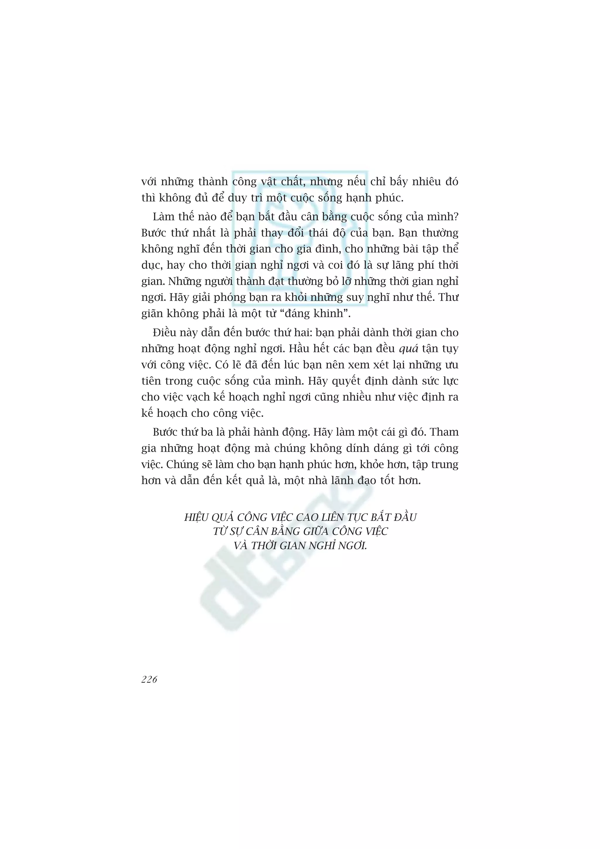 vúái nhûäng thaânh cöng vêåt chêët, nhûng nïëu chó bêëy nhiïu àoá
thò khöng àuã àïí duy trò möåt cuöåc söëng haånh phuác.
  Laâm thïë naâo àïí baån bùæt àêìu cên bùçng cuöåc söëng cuãa mònh?
Bûúác thûá nhêët laâ phaãi thay àöíi thaái àöå cuãa baån. Baån thûúâng
khöng nghô àïën thúâi gian cho gia àònh, cho nhûäng baâi têåp thïí
duåc, hay cho thúâi gian nghó ngúi vaâ coi àoá laâ sûå laäng phñ thúâi
gian. Nhûäng ngûúâi thaânh àaåt thûúâng boã lúä nhûäng thúâi gian nghó
ngúi. Haäy giaãi phoáng baån ra khoãi nhûäng suy nghô nhû thïë. Thû
giaän khöng phaãi laâ möåt tûâ “àaáng khinh”.
  Àiïìu naây dêîn àïën bûúác thûá hai: baån phaãi daânh thúâi gian cho
nhûäng hoaåt àöång nghó ngúi. Hêìu hïët caác baån àïìu quaá têån tuåy
vúái cöng viïåc. Coá leä àaä àïën luác baån nïn xem xeát laåi nhûäng ûu
tiïn trong cuöåc söëng cuãa mònh. Haäy quyïët àõnh daânh sûác lûåc
cho viïåc vaåch kïë hoaåch nghó ngúi cuäng nhiïìu nhû viïåc àõnh ra
kïë hoaåch cho cöng viïåc.
  Bûúác thûá ba laâ phaãi haânh àöång. Haäy laâm möåt caái gò àoá. Tham
gia nhûäng hoaåt àöång maâ chuáng khöng dñnh daáng gò túái cöng
viïåc. Chuáng seä laâm cho baån haånh phuác hún, khoãe hún, têåp trung
hún vaâ dêîn àïën kïët quaã laâ, möåt nhaâ laänh àaåo töët hún.


         HIÏåU QUAÃ CÖNG VIÏåC CAO LIÏN TUÅC BÙÆT ÀÊÌU
               TÛÂ SÛÅ CÊN BÙÇNG GIÛÄA CÖNG VIÏåC
                    VAÂ THÚÂI GIAN NGHÓ NGÚI.




226
 