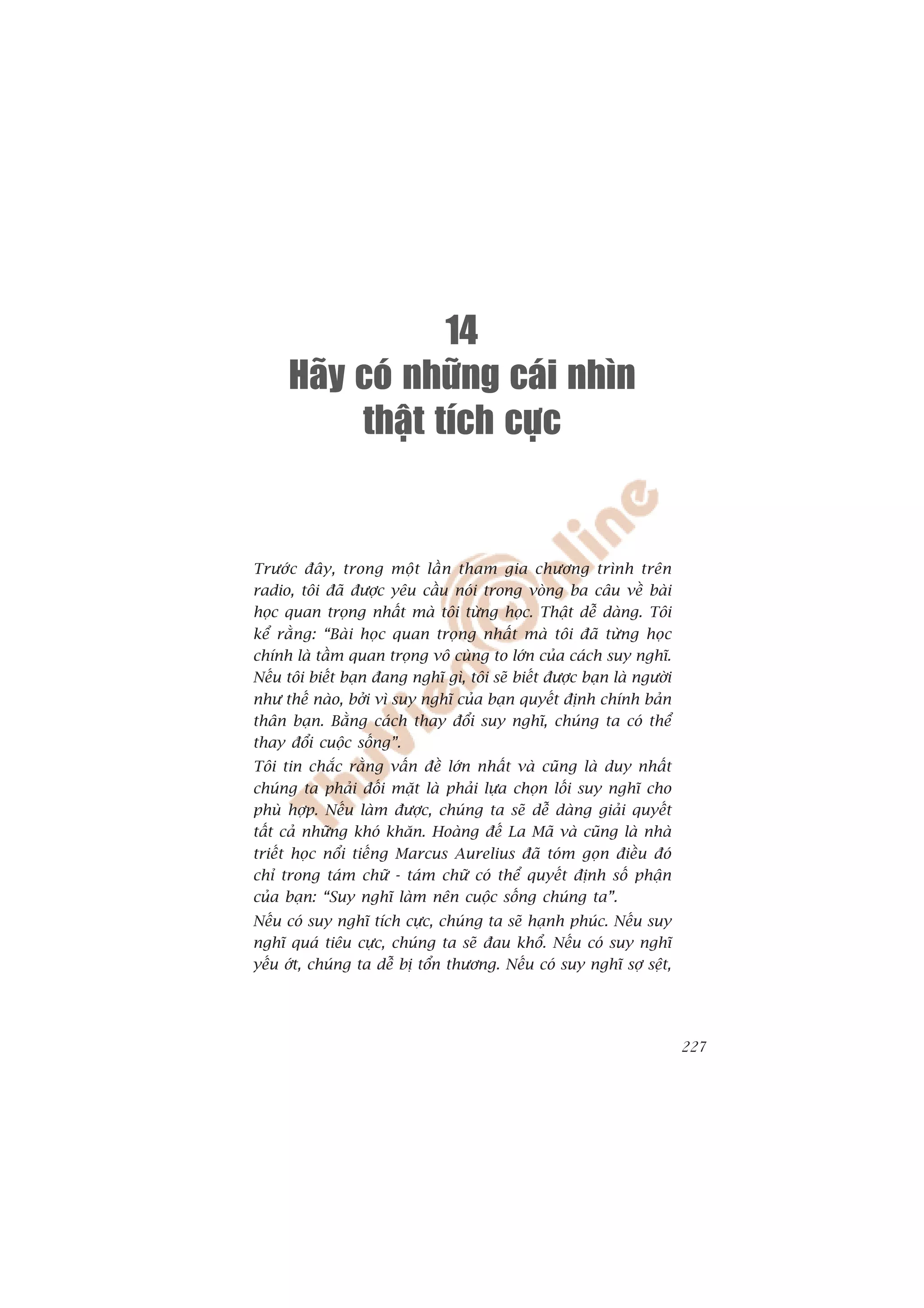 14
     Haõy coù nhöõng caùi nhìn
          thaät tích cöïc


Trûúác àêy, trong möåt lêìn tham gia chûúng trònh trïn
radio, töi àaä àûúåc yïu cêìu noái trong voâng ba cêu vïì baâi
hoåc quan troång nhêët maâ töi tûâng hoåc. Thêåt dïî daâng. Töi
kïí rùçng: “Baâi hoåc quan troång nhêët maâ töi àaä tûâng hoåc
chñnh laâ têìm quan troång vö cuâng to lúán cuãa caách suy nghô.
Nïëu töi biïët baån àang nghô gò, töi seä biïët àûúåc baån laâ ngûúâi
nhû thïë naâo, búãi vò suy nghô cuãa baån quyïët àõnh chñnh baãn
thên baån. Bùçng caách thay àöíi suy nghô, chuáng ta coá thïí
thay àöíi cuöåc söëng”.
Töi tin chùæc rùçng vêën àïì lúán nhêët vaâ cuäng laâ duy nhêët
chuáng ta phaãi àöëi mùåt laâ phaãi lûåa choån löëi suy nghô cho
phuâ húåp. Nïëu laâm àûúåc, chuáng ta seä dïî daâng giaãi quyïët
têët caã nhûäng khoá khùn. Hoaâng àïë La Maä vaâ cuäng laâ nhaâ
triïët hoåc nöíi tiïëng Marcus Aurelius àaä toám goån àiïìu àoá
chó trong taám chûä - taám chûä coá thïí quyïët àõnh söë phêån
cuãa baån: “Suy nghô laâm nïn cuöåc söëng chuáng ta”.
Nïëu coá suy nghô tñch cûåc, chuáng ta seä haånh phuác. Nïëu suy
nghô quaá tiïu cûåc, chuáng ta seä àau khöí. Nïëu coá suy nghô
yïëu úát, chuáng ta dïî bõ töín thûúng. Nïëu coá suy nghô súå sïåt,




                                                                        227
 