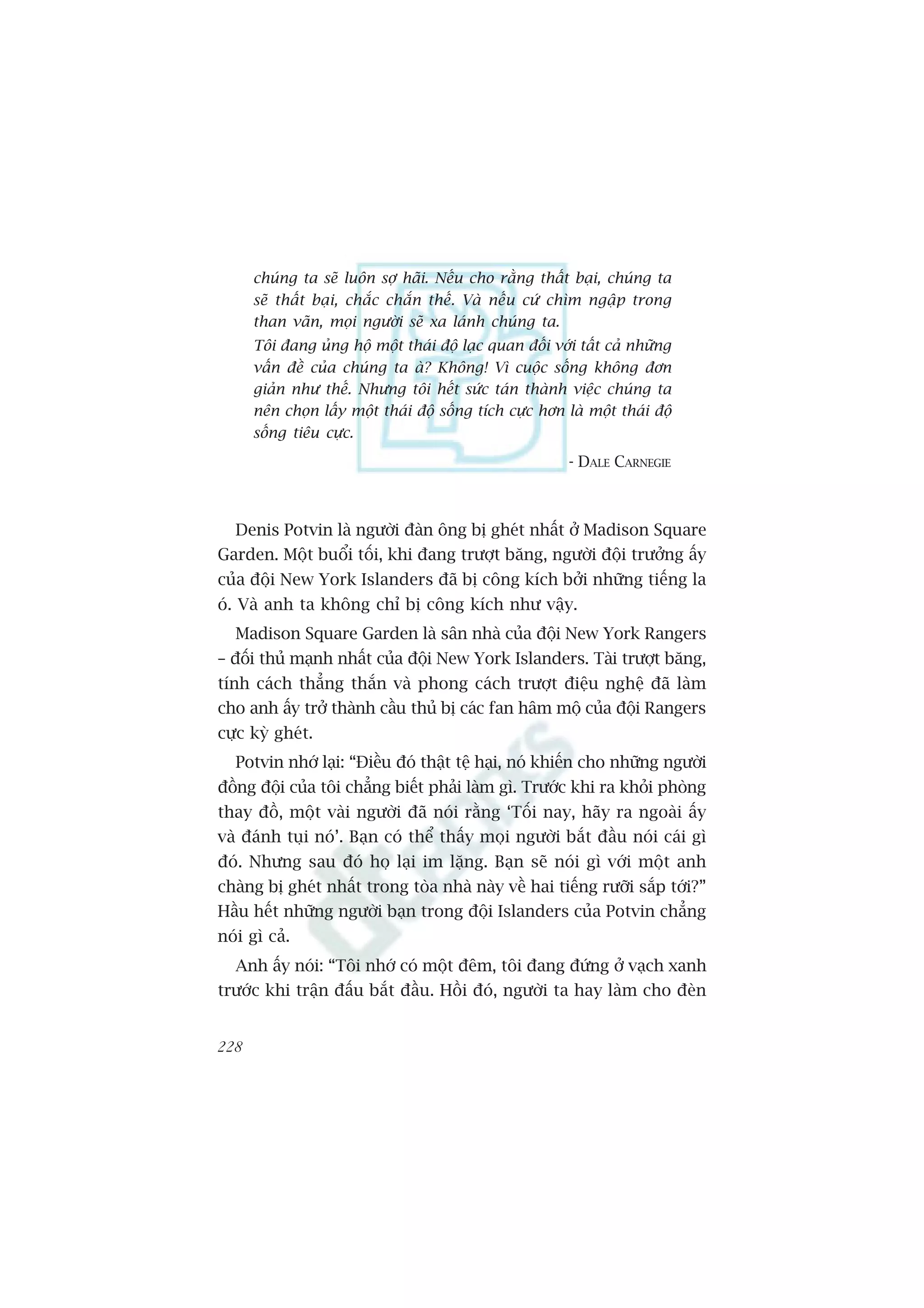 chuáng ta seä luön súå haäi. Nïëu cho rùçng thêët baåi, chuáng ta
      seä thêët baåi, chùæc chùæn thïë. Vaâ nïëu cûá chòm ngêåp trong
      than vaän, moåi ngûúâi seä xa laánh chuáng ta.
      Töi àang uãng höå möåt thaái àöå laåc quan àöëi vúái têët caã nhûäng
      vêën àïì cuãa chuáng ta aâ? Khöng! Vò cuöåc söëng khöng àún
      giaãn nhû thïë. Nhûng töi hïët sûác taán thaânh viïåc chuáng ta
      nïn choån lêëy möåt thaái àöå söëng tñch cûåc hún laâ möåt thaái àöå
      söëng tiïu cûåc.
                                                         - DALE CARNEGIE



  Denis Potvin laâ ngûúâi àaân öng bõ gheát nhêët úã Madison Square
Garden. Möåt buöíi töëi, khi àang trûúåt bùng, ngûúâi àöåi trûúãng êëy
cuãa àöåi New York Islanders àaä bõ cöng kñch búãi nhûäng tiïëng la
oá. Vaâ anh ta khöng chó bõ cöng kñch nhû vêåy.
  Madison Square Garden laâ sên nhaâ cuãa àöåi New York Rangers
– àöëi thuã maånh nhêët cuãa àöåi New York Islanders. Taâi trûúåt bùng,
tñnh caách thùèng thùæn vaâ phong caách trûúåt àiïåu nghïå àaä laâm
cho anh êëy trúã thaânh cêìu thuã bõ caác fan hêm möå cuãa àöåi Rangers
cûåc kyâ gheát.
  Potvin nhúá laåi: “Àiïìu àoá thêåt tïå haåi, noá khiïën cho nhûäng ngûúâi
àöìng àöåi cuãa töi chùèng biïët phaãi laâm gò. Trûúác khi ra khoãi phoâng
thay àöì, möåt vaâi ngûúâi àaä noái rùçng ‘Töëi nay, haäy ra ngoaâi êëy
vaâ àaánh tuåi noá’. Baån coá thïí thêëy moåi ngûúâi bùæt àêìu noái caái gò
àoá. Nhûng sau àoá hoå laåi im lùång. Baån seä noái gò vúái möåt anh
chaâng bõ gheát nhêët trong toâa nhaâ naây vïì hai tiïëng rûúäi sùæp túái?”
Hêìu hïët nhûäng ngûúâi baån trong àöåi Islanders cuãa Potvin chùèng
noái gò caã.
  Anh êëy noái: “Töi nhúá coá möåt àïm, töi àang àûáng úã vaåch xanh
trûúác khi trêån àêëu bùæt àêìu. Höìi àoá, ngûúâi ta hay laâm cho àeân


228
 