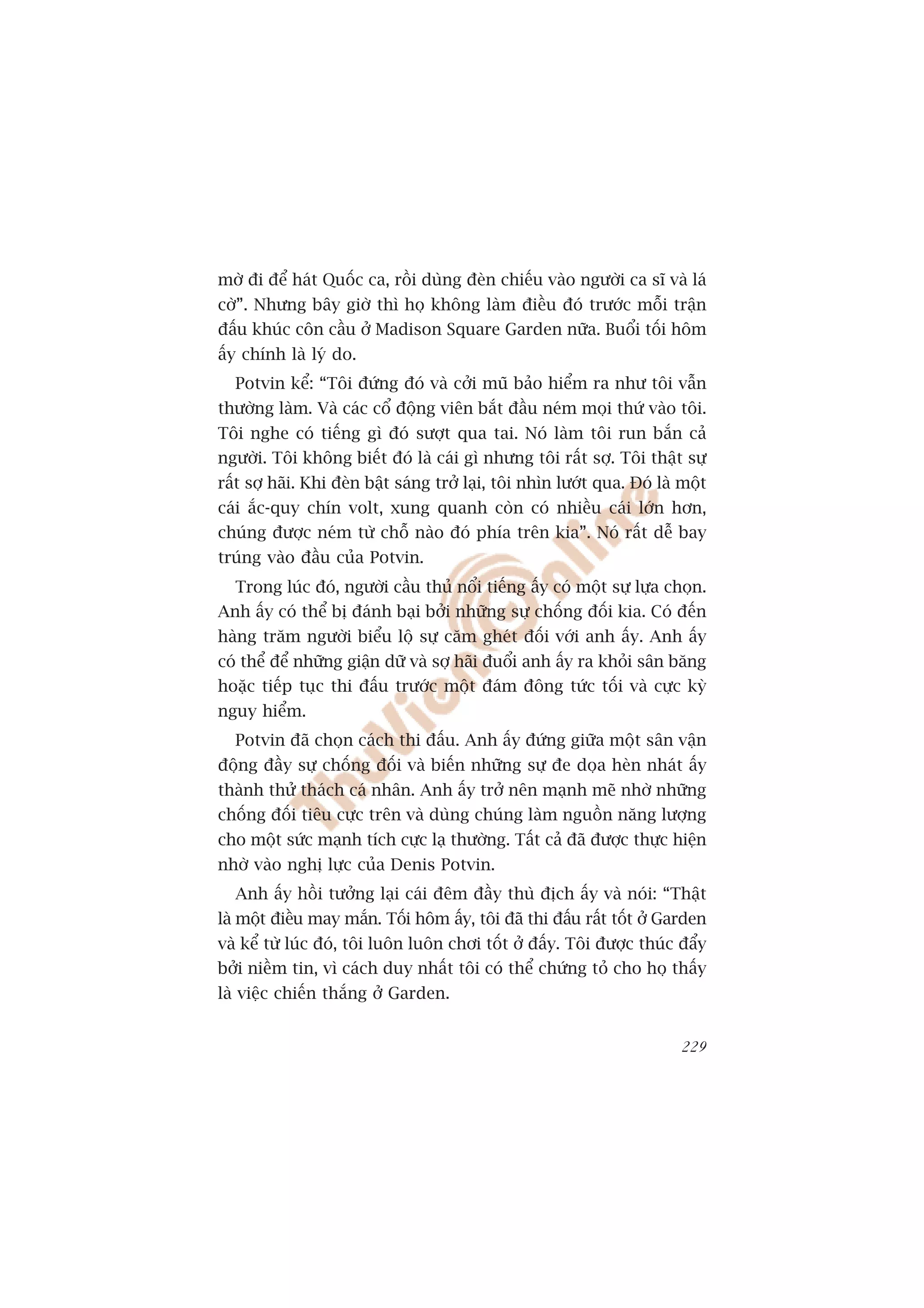 múâ ài àïí haát Quöëc ca, röìi duâng àeân chiïëu vaâo ngûúâi ca sô vaâ laá
cúâ”. Nhûng bêy giúâ thò hoå khöng laâm àiïìu àoá trûúác möîi trêån
àêëu khuác cön cêìu úã Madison Square Garden nûäa. Buöíi töëi höm
êëy chñnh laâ lyá do.
  Potvin kïí: “Töi àûáng àoá vaâ cúãi muä baão hiïím ra nhû töi vêîn
thûúâng laâm. Vaâ caác cöí àöång viïn bùæt àêìu neám moåi thûá vaâo töi.
Töi nghe coá tiïëng gò àoá sûúåt qua tai. Noá laâm töi run bùæn caã
ngûúâi. Töi khöng biïët àoá laâ caái gò nhûng töi rêët súå. Töi thêåt sûå
rêët súå haäi. Khi àeân bêåt saáng trúã laåi, töi nhòn lûúát qua. Àoá laâ möåt
caái ùæc-quy chñn volt, xung quanh coân coá nhiïìu caái lúán hún,
chuáng àûúåc neám tûâ chöî naâo àoá phña trïn kia”. Noá rêët dïî bay
truáng vaâo àêìu cuãa Potvin.
  Trong luác àoá, ngûúâi cêìu thuã nöíi tiïëng êëy coá möåt sûå lûåa choån.
Anh êëy coá thïí bõ àaánh baåi búãi nhûäng sûå chöëng àöëi kia. Coá àïën
haâng trùm ngûúâi biïíu löå sûå cùm gheát àöëi vúái anh êëy. Anh êëy
coá thïí àïí nhûäng giêån dûä vaâ súå haäi àuöíi anh êëy ra khoãi sên bùng
hoùåc tiïëp tuåc thi àêëu trûúác möåt àaám àöng tûác töëi vaâ cûåc kyâ
nguy hiïím.
  Potvin àaä choån caách thi àêëu. Anh êëy àûáng giûäa möåt sên vêån
àöång àêìy sûå chöëng àöëi vaâ biïën nhûäng sûå àe doåa heân nhaát êëy
thaânh thûã thaách caá nhên. Anh êëy trúã nïn maånh meä nhúâ nhûäng
chöëng àöëi tiïu cûåc trïn vaâ duâng chuáng laâm nguöìn nùng lûúång
cho möåt sûác maånh tñch cûåc laå thûúâng. Têët caã àaä àûúåc thûåc hiïån
nhúâ vaâo nghõ lûåc cuãa Denis Potvin.
  Anh êëy höìi tûúãng laåi caái àïm àêìy thuâ àõch êëy vaâ noái: “Thêåt
laâ möåt àiïìu may mùæn. Töëi höm êëy, töi àaä thi àêëu rêët töët úã Garden
vaâ kïí tûâ luác àoá, töi luön luön chúi töët úã àêëy. Töi àûúåc thuác àêíy
búãi niïìm tin, vò caách duy nhêët töi coá thïí chûáng toã cho hoå thêëy
laâ viïåc chiïën thùæng úã Garden.


                                                                          229
 