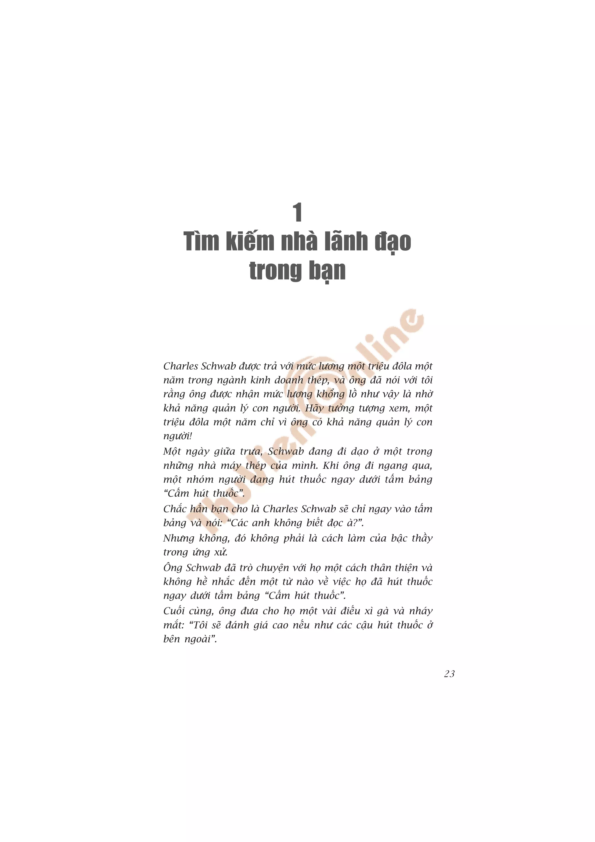 1
    Tìm kieám nhaø laõnh ñaïo
          trong baïn


Charles Schwab àûúåc traã vúái mûác lûúng möåt triïåu àöla möåt
nùm trong ngaânh kinh doanh theáp, vaâ öng àaä noái vúái töi
rùçng öng àûúåc nhêån mûác lûúng khöíng löì nhû vêåy laâ nhúâ
khaã nùng quaãn lyá con ngûúâi. Haäy tûúãng tûúång xem, möåt
triïåu àöla möåt nùm chó vò öng coá khaã nùng quaãn lyá con
ngûúâi!
Möåt ngaây giûäa trûa, Schwab àang ài daåo úã möåt trong
nhûäng nhaâ maáy theáp cuãa mònh. Khi öng ài ngang qua,
möåt nhoám ngûúâi àang huát thuöëc ngay dûúái têëm baãng
“Cêëm huát thuöëc”.
Chùæc hùèn baån cho laâ Charles Schwab seä chó ngay vaâo têëm
baãng vaâ noái: “Caác anh khöng biïët àoåc aâ?”.
Nhûng khöng, àoá khöng phaãi laâ caách laâm cuãa bêåc thêìy
trong ûáng xûã.
Öng Schwab àaä troâ chuyïån vúái hoå möåt caách thên thiïån vaâ
khöng hïì nhùæc àïën möåt tûâ naâo vïì viïåc hoå àaä huát thuöëc
ngay dûúái têëm baãng “Cêëm huát thuöëc”.
Cuöëi cuâng, öng àûa cho hoå möåt vaâi àiïëu xò gaâ vaâ nhaáy
mùæt: “Töi seä àaánh giaá cao nïëu nhû caác cêåu huát thuöëc úã
bïn ngoaâi”.


                                                                   23
 